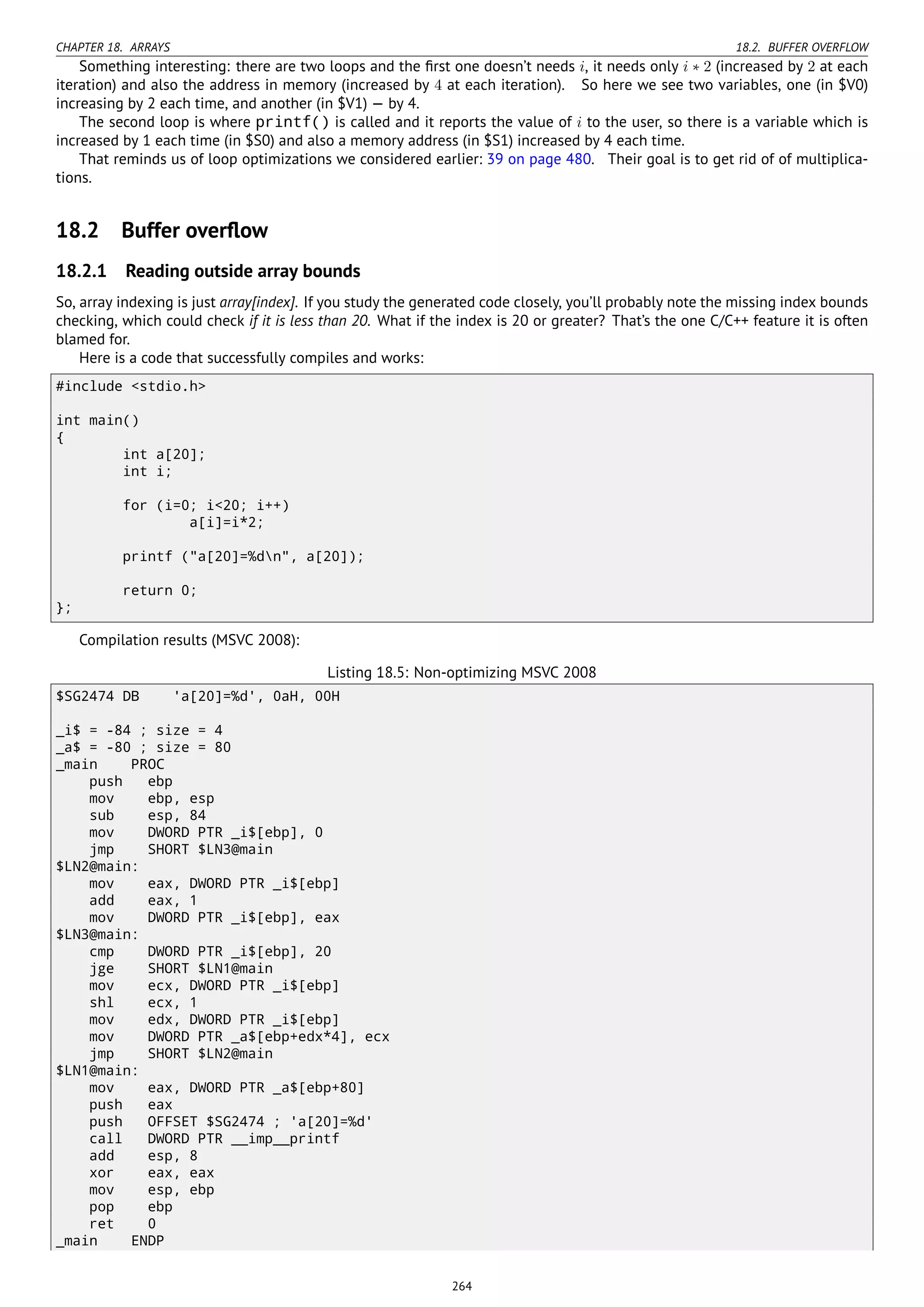 CHAPTER 18. ARRAYS 18.2. BUFFER OVERFLOW
Something interesting: there are two loops and the ﬁrst one doesn’t needs i, it needs only i ∗ 2 (increased by 2 at each
iteration) and also the address in memory (increased by 4 at each iteration). So here we see two variables, one (in $V0)
increasing by 2 each time, and another (in $V1) — by 4.
The second loop is where printf() is called and it reports the value of i to the user, so there is a variable which is
increased by 1 each time (in $S0) and also a memory address (in $S1) increased by 4 each time.
That reminds us of loop optimizations we considered earlier: 39 on page 480. Their goal is to get rid of of multiplica-
tions.
18.2 Buffer overﬂow
18.2.1 Reading outside array bounds
So, array indexing is just array[index]. If you study the generated code closely, you’ll probably note the missing index bounds
checking, which could check if it is less than 20. What if the index is 20 or greater? That’s the one C/C++ feature it is often
blamed for.
Here is a code that successfully compiles and works:
#include <stdio.h>
int main()
{
int a[20];
int i;
for (i=0; i<20; i++)
a[i]=i*2;
printf ("a[20]=%dn", a[20]);
return 0;
};
Compilation results (MSVC 2008):
Listing 18.5: Non-optimizing MSVC 2008
$SG2474 DB 'a[20]=%d', 0aH, 00H
_i$ = -84 ; size = 4
_a$ = -80 ; size = 80
_main PROC
push ebp
mov ebp, esp
sub esp, 84
mov DWORD PTR _i$[ebp], 0
jmp SHORT $LN3@main
$LN2@main:
mov eax, DWORD PTR _i$[ebp]
add eax, 1
mov DWORD PTR _i$[ebp], eax
$LN3@main:
cmp DWORD PTR _i$[ebp], 20
jge SHORT $LN1@main
mov ecx, DWORD PTR _i$[ebp]
shl ecx, 1
mov edx, DWORD PTR _i$[ebp]
mov DWORD PTR _a$[ebp+edx*4], ecx
jmp SHORT $LN2@main
$LN1@main:
mov eax, DWORD PTR _a$[ebp+80]
push eax
push OFFSET $SG2474 ; 'a[20]=%d'
call DWORD PTR __imp__printf
add esp, 8
xor eax, eax
mov esp, ebp
pop ebp
ret 0
_main ENDP
264
 