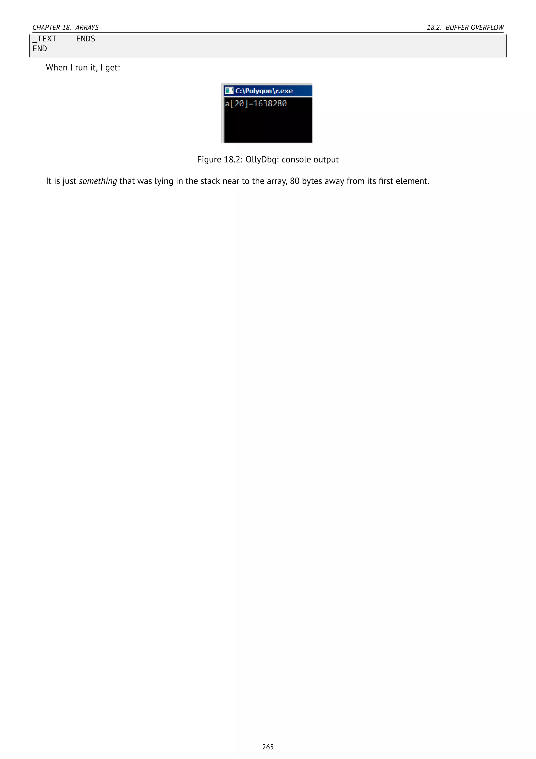 CHAPTER 18. ARRAYS 18.2. BUFFER OVERFLOW
_TEXT ENDS
END
When I run it, I get:
Figure 18.2: OllyDbg: console output
It is just something that was lying in the stack near to the array, 80 bytes away from its ﬁrst element.
265
 