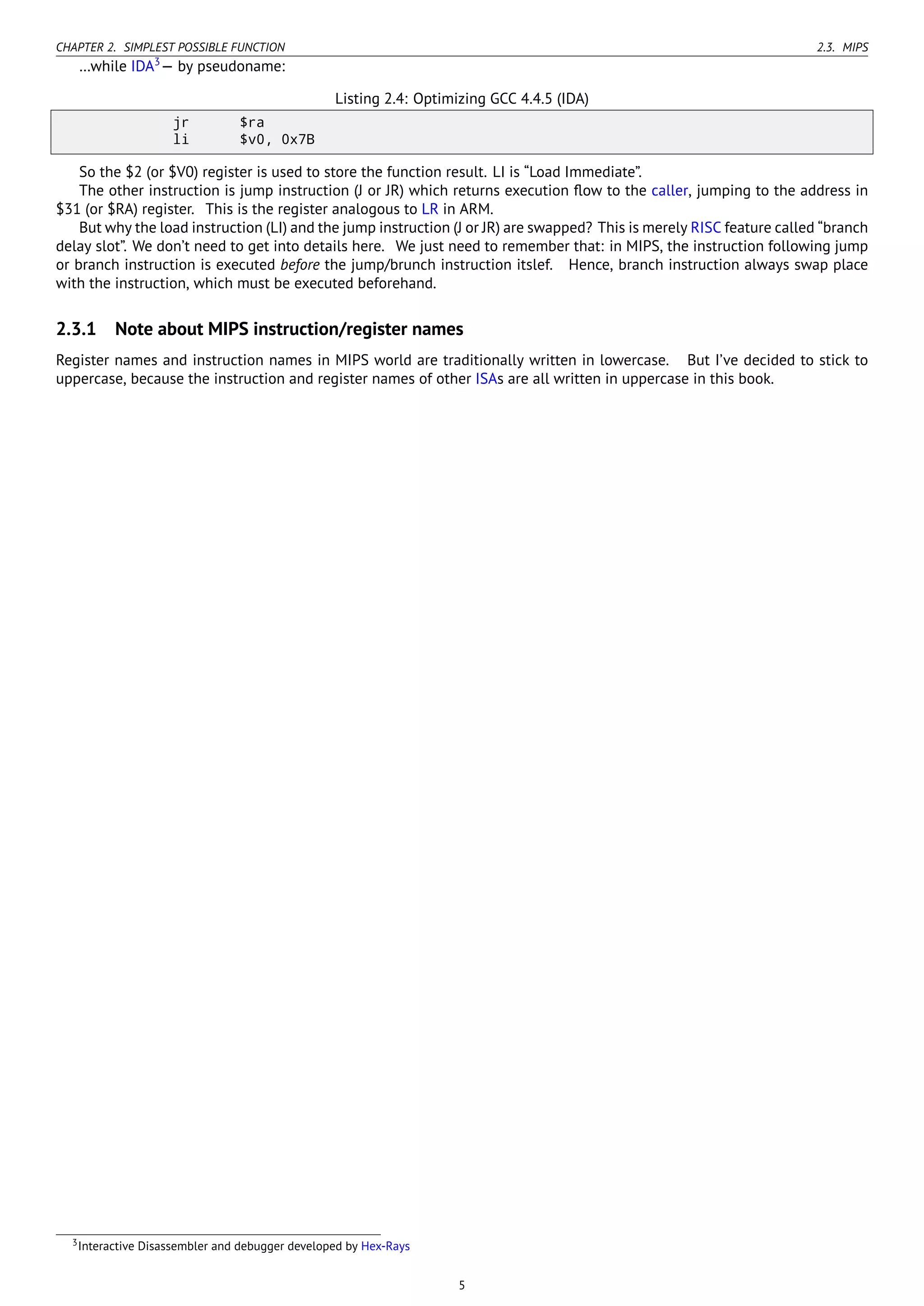 CHAPTER 2. SIMPLEST POSSIBLE FUNCTION 2.3. MIPS
…while IDA3
— by pseudoname:
Listing 2.4: Optimizing GCC 4.4.5 (IDA)
jr $ra
li $v0, 0x7B
So the $2 (or $V0) register is used to store the function result. LI is “Load Immediate”.
The other instruction is jump instruction (J or JR) which returns execution ﬂow to the caller, jumping to the address in
$31 (or $RA) register. This is the register analogous to LR in ARM.
But why the load instruction (LI) and the jump instruction (J or JR) are swapped? This is merely RISC feature called “branch
delay slot”. We don’t need to get into details here. We just need to remember that: in MIPS, the instruction following jump
or branch instruction is executed before the jump/brunch instruction itslef. Hence, branch instruction always swap place
with the instruction, which must be executed beforehand.
2.3.1 Note about MIPS instruction/register names
Register names and instruction names in MIPS world are traditionally written in lowercase. But I’ve decided to stick to
uppercase, because the instruction and register names of other ISAs are all written in uppercase in this book.
3Interactive Disassembler and debugger developed by Hex-Rays
5
 