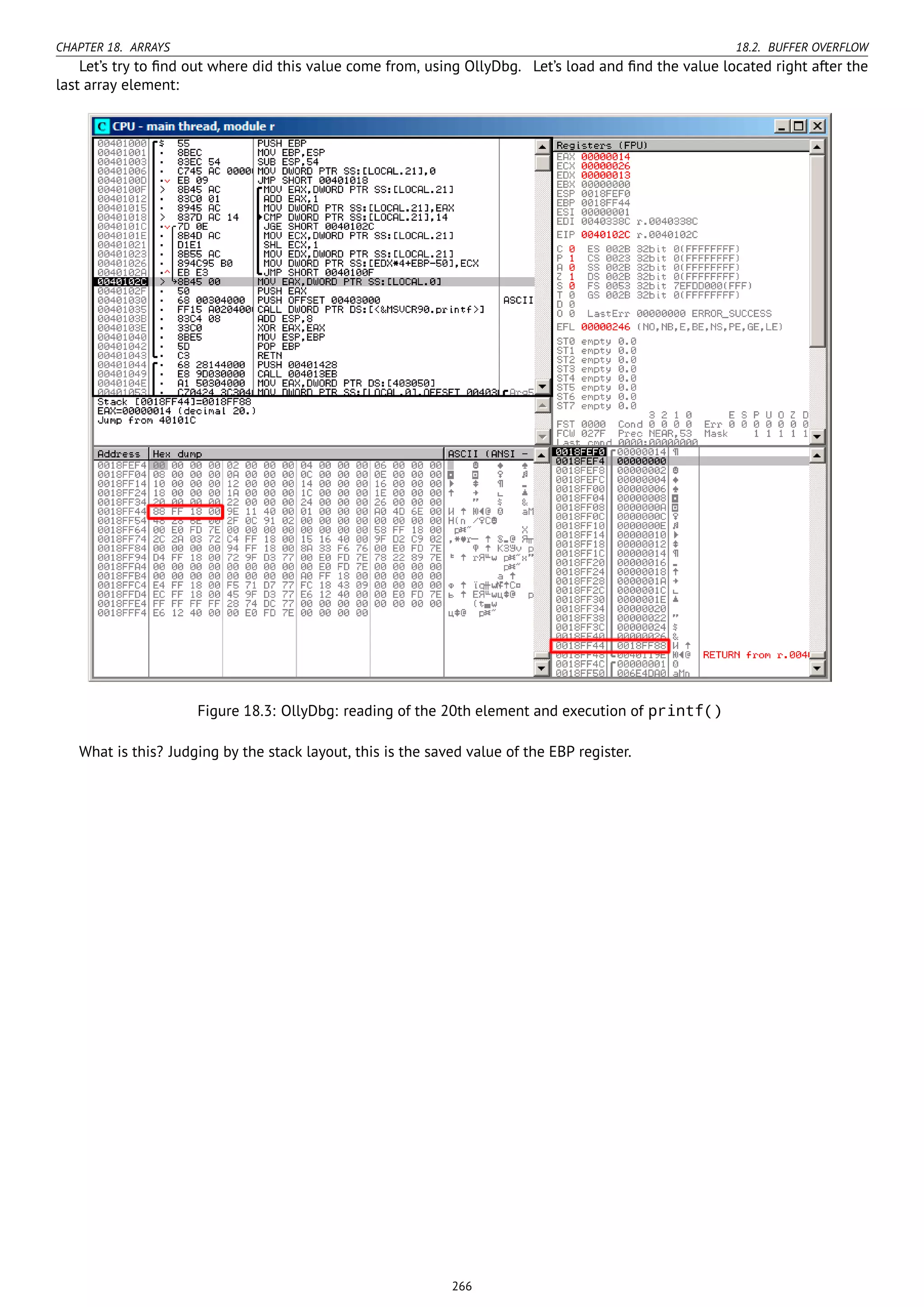 CHAPTER 18. ARRAYS 18.2. BUFFER OVERFLOW
Let’s try to ﬁnd out where did this value come from, using OllyDbg. Let’s load and ﬁnd the value located right after the
last array element:
Figure 18.3: OllyDbg: reading of the 20th element and execution of printf()
What is this? Judging by the stack layout, this is the saved value of the EBP register.
266
 
