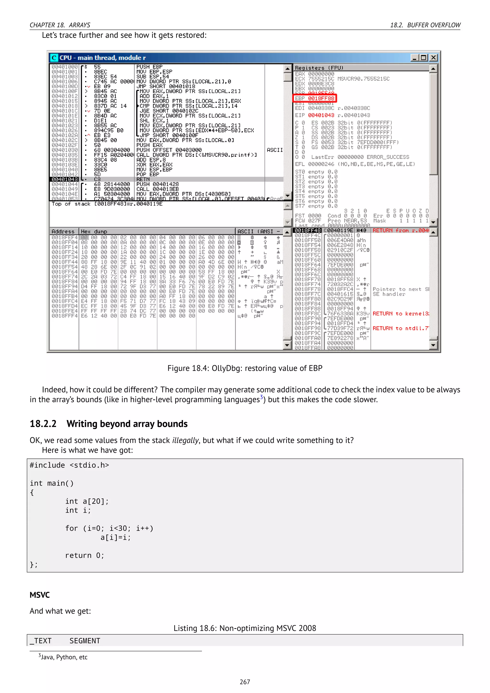 CHAPTER 18. ARRAYS 18.2. BUFFER OVERFLOW
Let’s trace further and see how it gets restored:
Figure 18.4: OllyDbg: restoring value of EBP
Indeed, how it could be different? The compiler may generate some additional code to check the index value to be always
in the array’s bounds (like in higher-level programming languages3
) but this makes the code slower.
18.2.2 Writing beyond array bounds
OK, we read some values from the stack illegally, but what if we could write something to it?
Here is what we have got:
#include <stdio.h>
int main()
{
int a[20];
int i;
for (i=0; i<30; i++)
a[i]=i;
return 0;
};
MSVC
And what we get:
Listing 18.6: Non-optimizing MSVC 2008
_TEXT SEGMENT
3Java, Python, etc
267
 