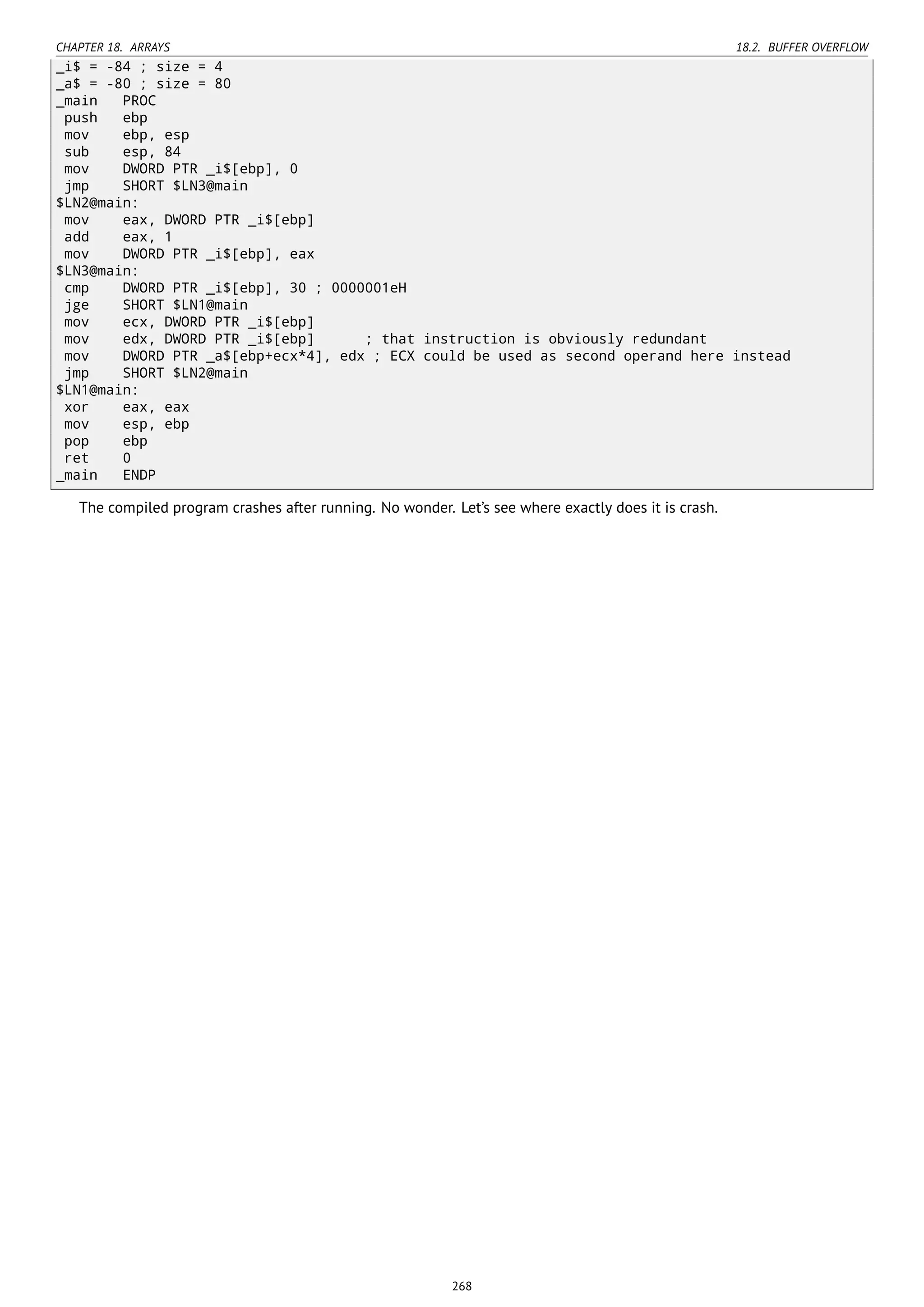 CHAPTER 18. ARRAYS 18.2. BUFFER OVERFLOW
_i$ = -84 ; size = 4
_a$ = -80 ; size = 80
_main PROC
push ebp
mov ebp, esp
sub esp, 84
mov DWORD PTR _i$[ebp], 0
jmp SHORT $LN3@main
$LN2@main:
mov eax, DWORD PTR _i$[ebp]
add eax, 1
mov DWORD PTR _i$[ebp], eax
$LN3@main:
cmp DWORD PTR _i$[ebp], 30 ; 0000001eH
jge SHORT $LN1@main
mov ecx, DWORD PTR _i$[ebp]
mov edx, DWORD PTR _i$[ebp] ; that instruction is obviously redundant
mov DWORD PTR _a$[ebp+ecx*4], edx ; ECX could be used as second operand here instead
jmp SHORT $LN2@main
$LN1@main:
xor eax, eax
mov esp, ebp
pop ebp
ret 0
_main ENDP
The compiled program crashes after running. No wonder. Let’s see where exactly does it is crash.
268
 