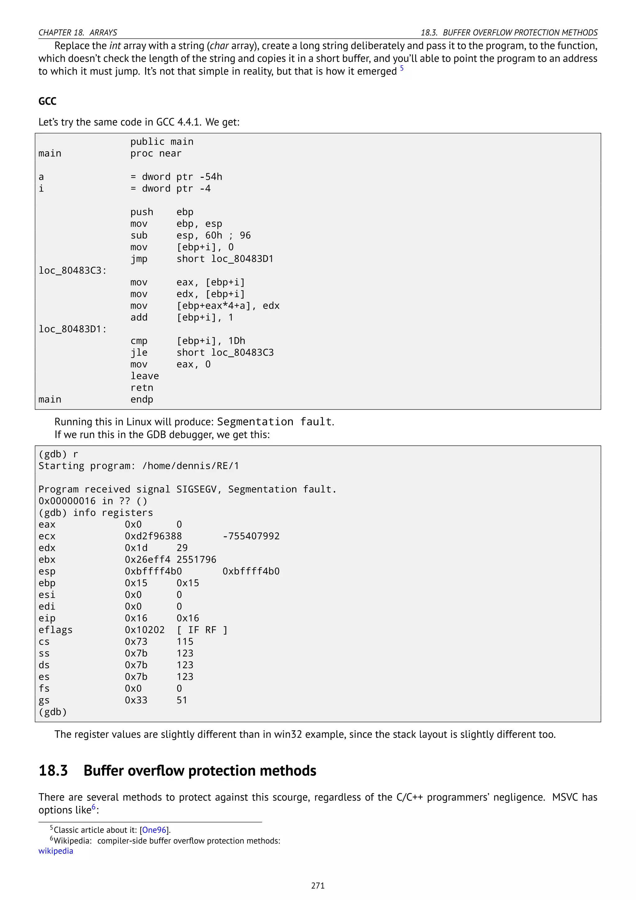 CHAPTER 18. ARRAYS 18.3. BUFFER OVERFLOW PROTECTION METHODS
Replace the int array with a string (char array), create a long string deliberately and pass it to the program, to the function,
which doesn’t check the length of the string and copies it in a short buffer, and you’ll able to point the program to an address
to which it must jump. It’s not that simple in reality, but that is how it emerged 5
GCC
Let’s try the same code in GCC 4.4.1. We get:
public main
main proc near
a = dword ptr -54h
i = dword ptr -4
push ebp
mov ebp, esp
sub esp, 60h ; 96
mov [ebp+i], 0
jmp short loc_80483D1
loc_80483C3:
mov eax, [ebp+i]
mov edx, [ebp+i]
mov [ebp+eax*4+a], edx
add [ebp+i], 1
loc_80483D1:
cmp [ebp+i], 1Dh
jle short loc_80483C3
mov eax, 0
leave
retn
main endp
Running this in Linux will produce: Segmentation fault.
If we run this in the GDB debugger, we get this:
(gdb) r
Starting program: /home/dennis/RE/1
Program received signal SIGSEGV, Segmentation fault.
0x00000016 in ?? ()
(gdb) info registers
eax 0x0 0
ecx 0xd2f96388 -755407992
edx 0x1d 29
ebx 0x26eff4 2551796
esp 0xbffff4b0 0xbffff4b0
ebp 0x15 0x15
esi 0x0 0
edi 0x0 0
eip 0x16 0x16
eflags 0x10202 [ IF RF ]
cs 0x73 115
ss 0x7b 123
ds 0x7b 123
es 0x7b 123
fs 0x0 0
gs 0x33 51
(gdb)
The register values are slightly different than in win32 example, since the stack layout is slightly different too.
18.3 Buffer overﬂow protection methods
There are several methods to protect against this scourge, regardless of the C/C++ programmers’ negligence. MSVC has
options like6
:
5Classic article about it: [One96].
6Wikipedia: compiler-side buffer overﬂow protection methods:
wikipedia
271
 