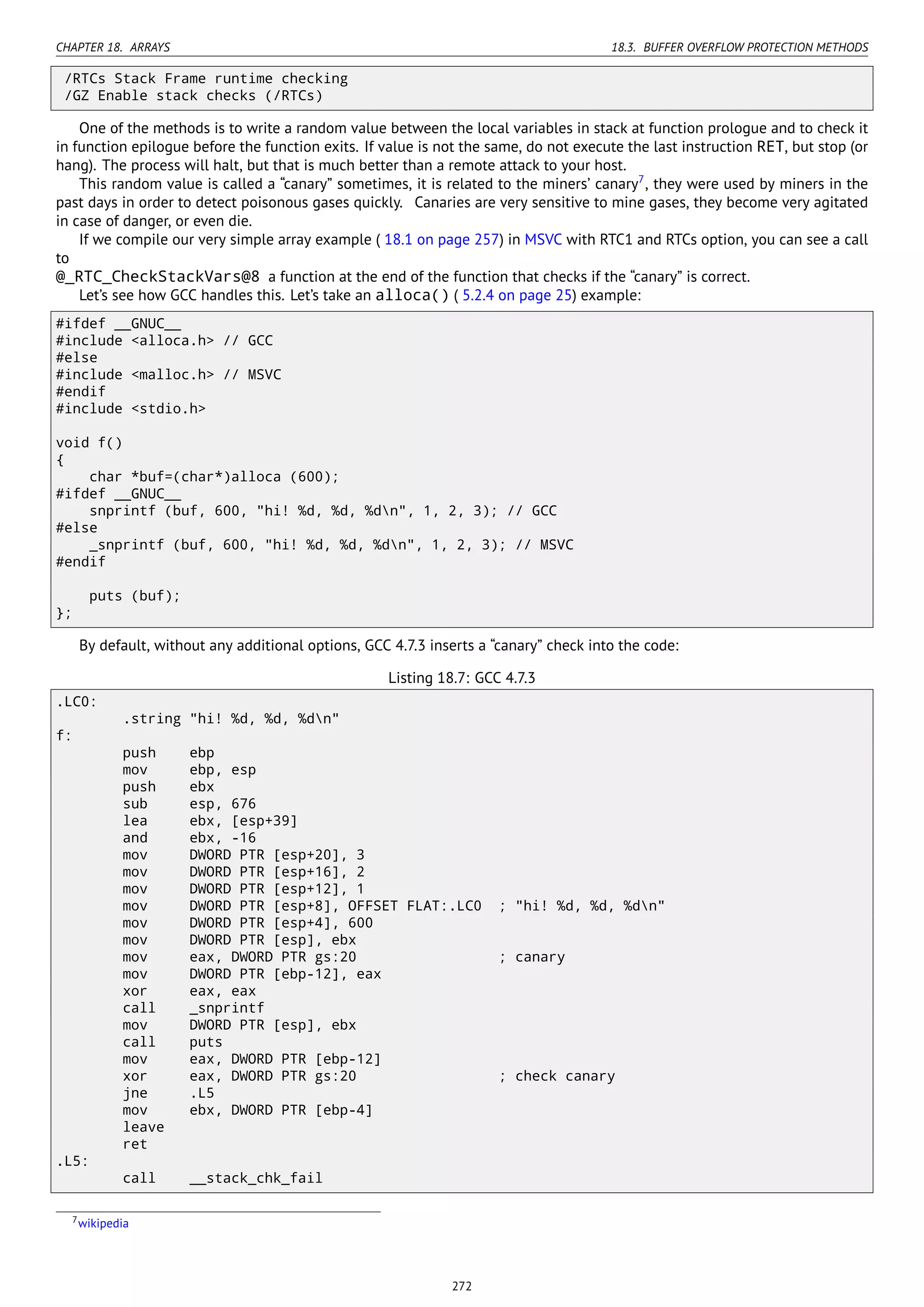 CHAPTER 18. ARRAYS 18.3. BUFFER OVERFLOW PROTECTION METHODS
/RTCs Stack Frame runtime checking
/GZ Enable stack checks (/RTCs)
One of the methods is to write a random value between the local variables in stack at function prologue and to check it
in function epilogue before the function exits. If value is not the same, do not execute the last instruction RET, but stop (or
hang). The process will halt, but that is much better than a remote attack to your host.
This random value is called a “canary” sometimes, it is related to the miners’ canary7
, they were used by miners in the
past days in order to detect poisonous gases quickly. Canaries are very sensitive to mine gases, they become very agitated
in case of danger, or even die.
If we compile our very simple array example ( 18.1 on page 257) in MSVC with RTC1 and RTCs option, you can see a call
to
@_RTC_CheckStackVars@8 a function at the end of the function that checks if the “canary” is correct.
Let’s see how GCC handles this. Let’s take an alloca() ( 5.2.4 on page 25) example:
#ifdef __GNUC__
#include <alloca.h> // GCC
#else
#include <malloc.h> // MSVC
#endif
#include <stdio.h>
void f()
{
char *buf=(char*)alloca (600);
#ifdef __GNUC__
snprintf (buf, 600, "hi! %d, %d, %dn", 1, 2, 3); // GCC
#else
_snprintf (buf, 600, "hi! %d, %d, %dn", 1, 2, 3); // MSVC
#endif
puts (buf);
};
By default, without any additional options, GCC 4.7.3 inserts a “canary” check into the code:
Listing 18.7: GCC 4.7.3
.LC0:
.string "hi! %d, %d, %dn"
f:
push ebp
mov ebp, esp
push ebx
sub esp, 676
lea ebx, [esp+39]
and ebx, -16
mov DWORD PTR [esp+20], 3
mov DWORD PTR [esp+16], 2
mov DWORD PTR [esp+12], 1
mov DWORD PTR [esp+8], OFFSET FLAT:.LC0 ; "hi! %d, %d, %dn"
mov DWORD PTR [esp+4], 600
mov DWORD PTR [esp], ebx
mov eax, DWORD PTR gs:20 ; canary
mov DWORD PTR [ebp-12], eax
xor eax, eax
call _snprintf
mov DWORD PTR [esp], ebx
call puts
mov eax, DWORD PTR [ebp-12]
xor eax, DWORD PTR gs:20 ; check canary
jne .L5
mov ebx, DWORD PTR [ebp-4]
leave
ret
.L5:
call __stack_chk_fail
7wikipedia
272
 