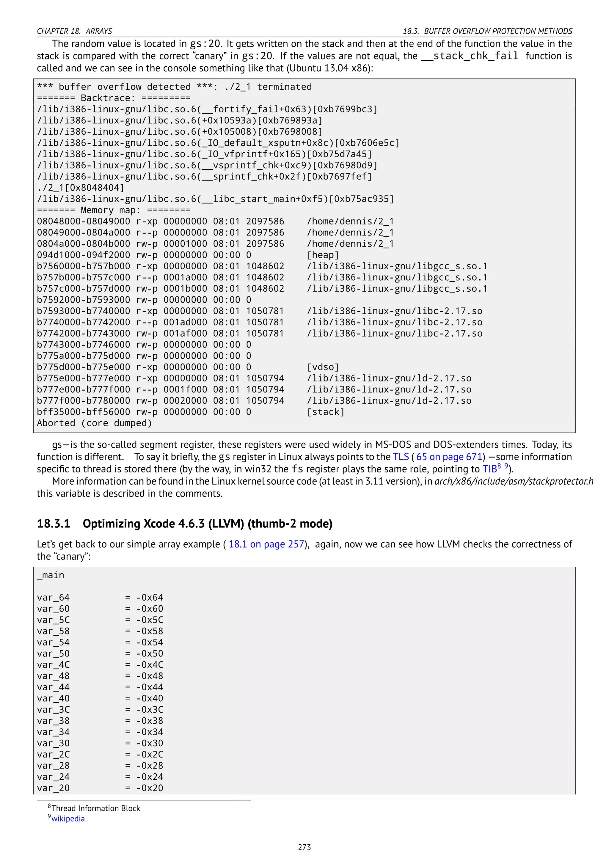 CHAPTER 18. ARRAYS 18.3. BUFFER OVERFLOW PROTECTION METHODS
The random value is located in gs:20. It gets written on the stack and then at the end of the function the value in the
stack is compared with the correct “canary” in gs:20. If the values are not equal, the __stack_chk_fail function is
called and we can see in the console something like that (Ubuntu 13.04 x86):
*** buffer overflow detected ***: ./2_1 terminated
======= Backtrace: =========
/lib/i386-linux-gnu/libc.so.6(__fortify_fail+0x63)[0xb7699bc3]
/lib/i386-linux-gnu/libc.so.6(+0x10593a)[0xb769893a]
/lib/i386-linux-gnu/libc.so.6(+0x105008)[0xb7698008]
/lib/i386-linux-gnu/libc.so.6(_IO_default_xsputn+0x8c)[0xb7606e5c]
/lib/i386-linux-gnu/libc.so.6(_IO_vfprintf+0x165)[0xb75d7a45]
/lib/i386-linux-gnu/libc.so.6(__vsprintf_chk+0xc9)[0xb76980d9]
/lib/i386-linux-gnu/libc.so.6(__sprintf_chk+0x2f)[0xb7697fef]
./2_1[0x8048404]
/lib/i386-linux-gnu/libc.so.6(__libc_start_main+0xf5)[0xb75ac935]
======= Memory map: ========
08048000-08049000 r-xp 00000000 08:01 2097586 /home/dennis/2_1
08049000-0804a000 r--p 00000000 08:01 2097586 /home/dennis/2_1
0804a000-0804b000 rw-p 00001000 08:01 2097586 /home/dennis/2_1
094d1000-094f2000 rw-p 00000000 00:00 0 [heap]
b7560000-b757b000 r-xp 00000000 08:01 1048602 /lib/i386-linux-gnu/libgcc_s.so.1
b757b000-b757c000 r--p 0001a000 08:01 1048602 /lib/i386-linux-gnu/libgcc_s.so.1
b757c000-b757d000 rw-p 0001b000 08:01 1048602 /lib/i386-linux-gnu/libgcc_s.so.1
b7592000-b7593000 rw-p 00000000 00:00 0
b7593000-b7740000 r-xp 00000000 08:01 1050781 /lib/i386-linux-gnu/libc-2.17.so
b7740000-b7742000 r--p 001ad000 08:01 1050781 /lib/i386-linux-gnu/libc-2.17.so
b7742000-b7743000 rw-p 001af000 08:01 1050781 /lib/i386-linux-gnu/libc-2.17.so
b7743000-b7746000 rw-p 00000000 00:00 0
b775a000-b775d000 rw-p 00000000 00:00 0
b775d000-b775e000 r-xp 00000000 00:00 0 [vdso]
b775e000-b777e000 r-xp 00000000 08:01 1050794 /lib/i386-linux-gnu/ld-2.17.so
b777e000-b777f000 r--p 0001f000 08:01 1050794 /lib/i386-linux-gnu/ld-2.17.so
b777f000-b7780000 rw-p 00020000 08:01 1050794 /lib/i386-linux-gnu/ld-2.17.so
bff35000-bff56000 rw-p 00000000 00:00 0 [stack]
Aborted (core dumped)
gs—is the so-called segment register, these registers were used widely in MS-DOS and DOS-extenders times. Today, its
function is different. To say it brieﬂy, the gs register in Linux always points to the TLS ( 65 on page 671) —some information
speciﬁc to thread is stored there (by the way, in win32 the fs register plays the same role, pointing to TIB8 9
).
More information can be found in the Linux kernel source code (at least in 3.11 version), in arch/x86/include/asm/stackprotector.h
this variable is described in the comments.
18.3.1 Optimizing Xcode 4.6.3 (LLVM) (thumb-2 mode)
Let’s get back to our simple array example ( 18.1 on page 257), again, now we can see how LLVM checks the correctness of
the “canary”:
_main
var_64 = -0x64
var_60 = -0x60
var_5C = -0x5C
var_58 = -0x58
var_54 = -0x54
var_50 = -0x50
var_4C = -0x4C
var_48 = -0x48
var_44 = -0x44
var_40 = -0x40
var_3C = -0x3C
var_38 = -0x38
var_34 = -0x34
var_30 = -0x30
var_2C = -0x2C
var_28 = -0x28
var_24 = -0x24
var_20 = -0x20
8Thread Information Block
9wikipedia
273
 