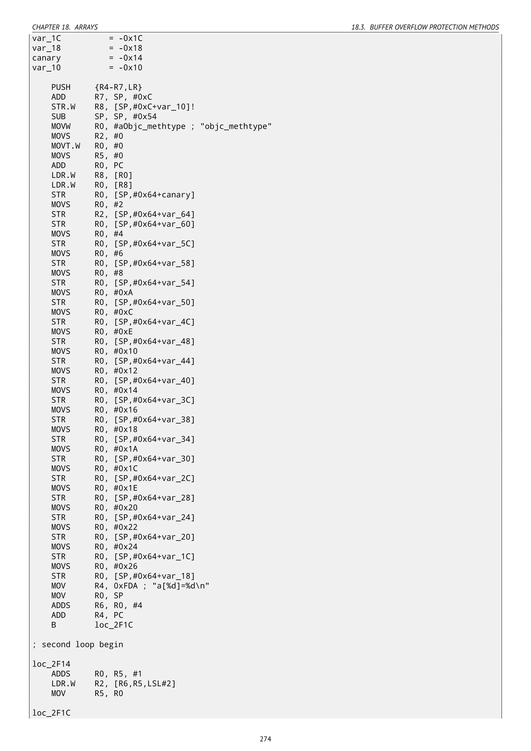 CHAPTER 18. ARRAYS 18.3. BUFFER OVERFLOW PROTECTION METHODS
var_1C = -0x1C
var_18 = -0x18
canary = -0x14
var_10 = -0x10
PUSH {R4-R7,LR}
ADD R7, SP, #0xC
STR.W R8, [SP,#0xC+var_10]!
SUB SP, SP, #0x54
MOVW R0, #aObjc_methtype ; "objc_methtype"
MOVS R2, #0
MOVT.W R0, #0
MOVS R5, #0
ADD R0, PC
LDR.W R8, [R0]
LDR.W R0, [R8]
STR R0, [SP,#0x64+canary]
MOVS R0, #2
STR R2, [SP,#0x64+var_64]
STR R0, [SP,#0x64+var_60]
MOVS R0, #4
STR R0, [SP,#0x64+var_5C]
MOVS R0, #6
STR R0, [SP,#0x64+var_58]
MOVS R0, #8
STR R0, [SP,#0x64+var_54]
MOVS R0, #0xA
STR R0, [SP,#0x64+var_50]
MOVS R0, #0xC
STR R0, [SP,#0x64+var_4C]
MOVS R0, #0xE
STR R0, [SP,#0x64+var_48]
MOVS R0, #0x10
STR R0, [SP,#0x64+var_44]
MOVS R0, #0x12
STR R0, [SP,#0x64+var_40]
MOVS R0, #0x14
STR R0, [SP,#0x64+var_3C]
MOVS R0, #0x16
STR R0, [SP,#0x64+var_38]
MOVS R0, #0x18
STR R0, [SP,#0x64+var_34]
MOVS R0, #0x1A
STR R0, [SP,#0x64+var_30]
MOVS R0, #0x1C
STR R0, [SP,#0x64+var_2C]
MOVS R0, #0x1E
STR R0, [SP,#0x64+var_28]
MOVS R0, #0x20
STR R0, [SP,#0x64+var_24]
MOVS R0, #0x22
STR R0, [SP,#0x64+var_20]
MOVS R0, #0x24
STR R0, [SP,#0x64+var_1C]
MOVS R0, #0x26
STR R0, [SP,#0x64+var_18]
MOV R4, 0xFDA ; "a[%d]=%dn"
MOV R0, SP
ADDS R6, R0, #4
ADD R4, PC
B loc_2F1C
; second loop begin
loc_2F14
ADDS R0, R5, #1
LDR.W R2, [R6,R5,LSL#2]
MOV R5, R0
loc_2F1C
274
 