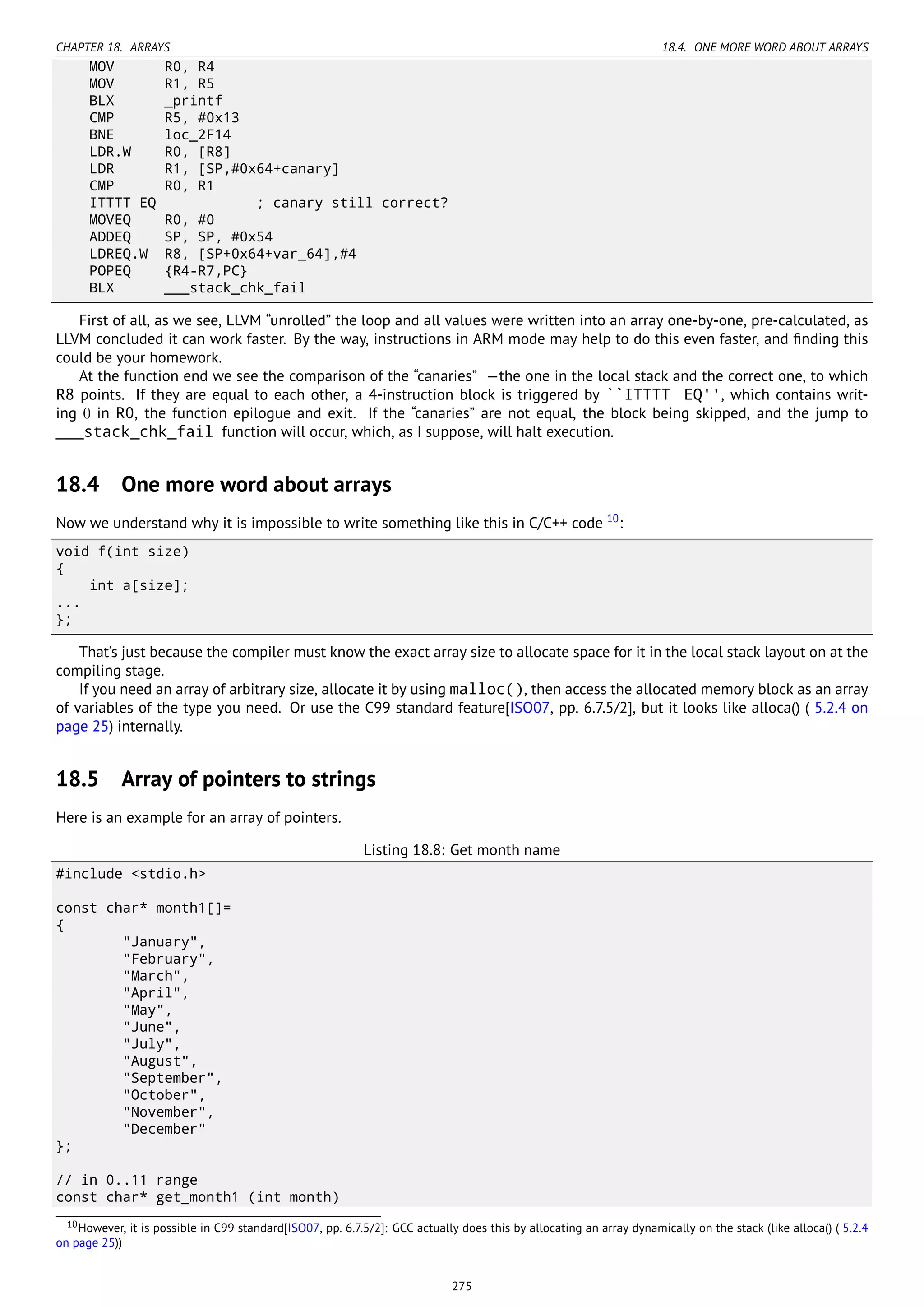 CHAPTER 18. ARRAYS 18.4. ONE MORE WORD ABOUT ARRAYS
MOV R0, R4
MOV R1, R5
BLX _printf
CMP R5, #0x13
BNE loc_2F14
LDR.W R0, [R8]
LDR R1, [SP,#0x64+canary]
CMP R0, R1
ITTTT EQ ; canary still correct?
MOVEQ R0, #0
ADDEQ SP, SP, #0x54
LDREQ.W R8, [SP+0x64+var_64],#4
POPEQ {R4-R7,PC}
BLX ___stack_chk_fail
First of all, as we see, LLVM “unrolled” the loop and all values were written into an array one-by-one, pre-calculated, as
LLVM concluded it can work faster. By the way, instructions in ARM mode may help to do this even faster, and ﬁnding this
could be your homework.
At the function end we see the comparison of the “canaries” —the one in the local stack and the correct one, to which
R8 points. If they are equal to each other, a 4-instruction block is triggered by ``ITTTT EQ'', which contains writ-
ing 0 in R0, the function epilogue and exit. If the “canaries” are not equal, the block being skipped, and the jump to
___stack_chk_fail function will occur, which, as I suppose, will halt execution.
18.4 One more word about arrays
Now we understand why it is impossible to write something like this in C/C++ code 10
:
void f(int size)
{
int a[size];
...
};
That’s just because the compiler must know the exact array size to allocate space for it in the local stack layout on at the
compiling stage.
If you need an array of arbitrary size, allocate it by using malloc(), then access the allocated memory block as an array
of variables of the type you need. Or use the C99 standard feature[ISO07, pp. 6.7.5/2], but it looks like alloca() ( 5.2.4 on
page 25) internally.
18.5 Array of pointers to strings
Here is an example for an array of pointers.
Listing 18.8: Get month name
#include <stdio.h>
const char* month1[]=
{
"January",
"February",
"March",
"April",
"May",
"June",
"July",
"August",
"September",
"October",
"November",
"December"
};
// in 0..11 range
const char* get_month1 (int month)
10However, it is possible in C99 standard[ISO07, pp. 6.7.5/2]: GCC actually does this by allocating an array dynamically on the stack (like alloca() ( 5.2.4
on page 25))
275
 