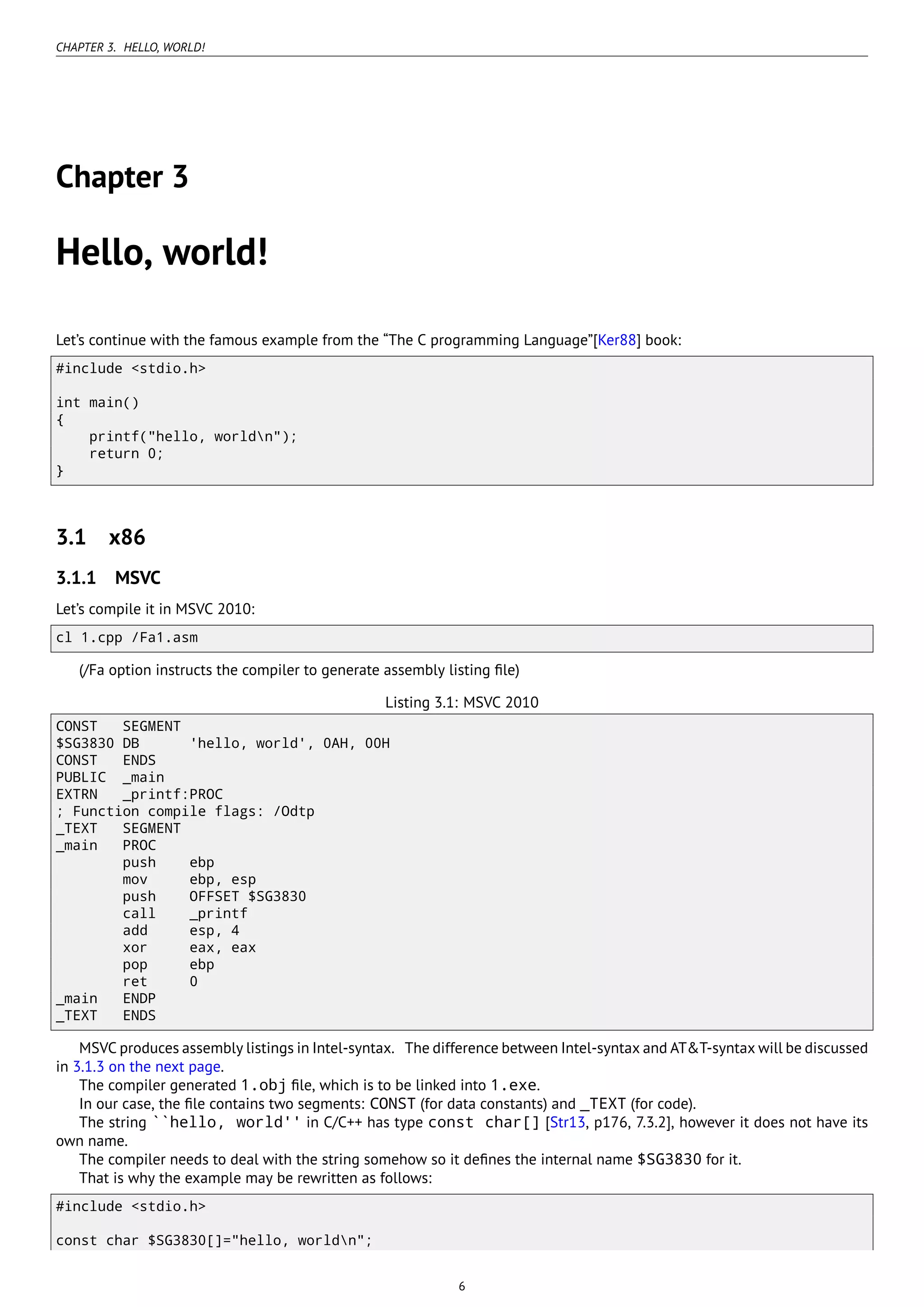 CHAPTER 3. HELLO, WORLD!
Chapter 3
Hello, world!
Let’s continue with the famous example from the “The C programming Language”[Ker88] book:
#include <stdio.h>
int main()
{
printf("hello, worldn");
return 0;
}
3.1 x86
3.1.1 MSVC
Let’s compile it in MSVC 2010:
cl 1.cpp /Fa1.asm
(/Fa option instructs the compiler to generate assembly listing ﬁle)
Listing 3.1: MSVC 2010
CONST SEGMENT
$SG3830 DB 'hello, world', 0AH, 00H
CONST ENDS
PUBLIC _main
EXTRN _printf:PROC
; Function compile flags: /Odtp
_TEXT SEGMENT
_main PROC
push ebp
mov ebp, esp
push OFFSET $SG3830
call _printf
add esp, 4
xor eax, eax
pop ebp
ret 0
_main ENDP
_TEXT ENDS
MSVC produces assembly listings in Intel-syntax. The difference between Intel-syntax and AT&T-syntax will be discussed
in 3.1.3 on the next page.
The compiler generated 1.obj ﬁle, which is to be linked into 1.exe.
In our case, the ﬁle contains two segments: CONST (for data constants) and _TEXT (for code).
The string ``hello, world'' in C/C++ has type const char[] [Str13, p176, 7.3.2], however it does not have its
own name.
The compiler needs to deal with the string somehow so it deﬁnes the internal name $SG3830 for it.
That is why the example may be rewritten as follows:
#include <stdio.h>
const char $SG3830[]="hello, worldn";
6
 