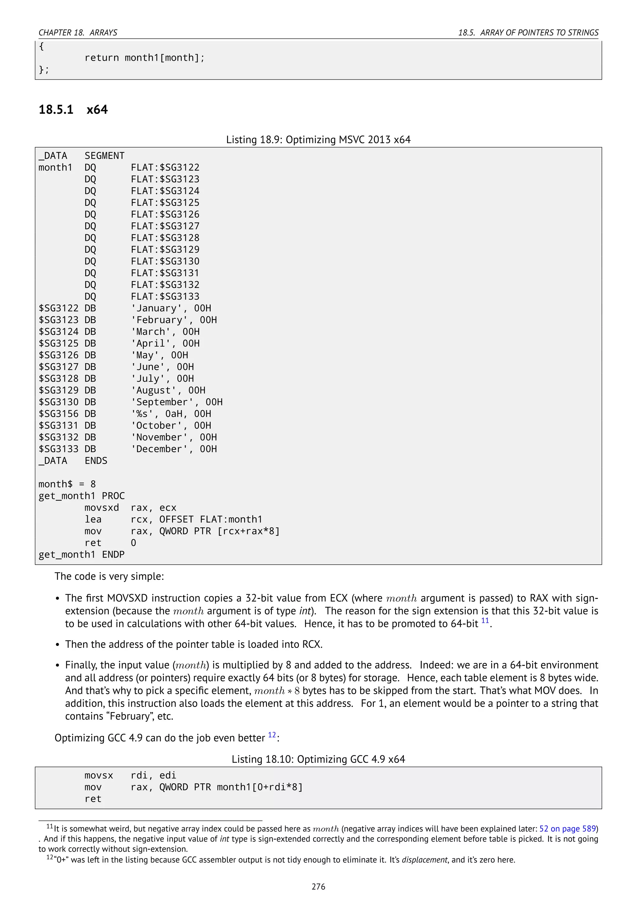 CHAPTER 18. ARRAYS 18.5. ARRAY OF POINTERS TO STRINGS
{
return month1[month];
};
18.5.1 x64
Listing 18.9: Optimizing MSVC 2013 x64
_DATA SEGMENT
month1 DQ FLAT:$SG3122
DQ FLAT:$SG3123
DQ FLAT:$SG3124
DQ FLAT:$SG3125
DQ FLAT:$SG3126
DQ FLAT:$SG3127
DQ FLAT:$SG3128
DQ FLAT:$SG3129
DQ FLAT:$SG3130
DQ FLAT:$SG3131
DQ FLAT:$SG3132
DQ FLAT:$SG3133
$SG3122 DB 'January', 00H
$SG3123 DB 'February', 00H
$SG3124 DB 'March', 00H
$SG3125 DB 'April', 00H
$SG3126 DB 'May', 00H
$SG3127 DB 'June', 00H
$SG3128 DB 'July', 00H
$SG3129 DB 'August', 00H
$SG3130 DB 'September', 00H
$SG3156 DB '%s', 0aH, 00H
$SG3131 DB 'October', 00H
$SG3132 DB 'November', 00H
$SG3133 DB 'December', 00H
_DATA ENDS
month$ = 8
get_month1 PROC
movsxd rax, ecx
lea rcx, OFFSET FLAT:month1
mov rax, QWORD PTR [rcx+rax*8]
ret 0
get_month1 ENDP
The code is very simple:
• The ﬁrst MOVSXD instruction copies a 32-bit value from ECX (where month argument is passed) to RAX with sign-
extension (because the month argument is of type int). The reason for the sign extension is that this 32-bit value is
to be used in calculations with other 64-bit values. Hence, it has to be promoted to 64-bit 11
.
• Then the address of the pointer table is loaded into RCX.
• Finally, the input value (month) is multiplied by 8 and added to the address. Indeed: we are in a 64-bit environment
and all address (or pointers) require exactly 64 bits (or 8 bytes) for storage. Hence, each table element is 8 bytes wide.
And that’s why to pick a speciﬁc element, month ∗ 8 bytes has to be skipped from the start. That’s what MOV does. In
addition, this instruction also loads the element at this address. For 1, an element would be a pointer to a string that
contains “February”, etc.
Optimizing GCC 4.9 can do the job even better 12
:
Listing 18.10: Optimizing GCC 4.9 x64
movsx rdi, edi
mov rax, QWORD PTR month1[0+rdi*8]
ret
11It is somewhat weird, but negative array index could be passed here as month (negative array indices will have been explained later: 52 on page 589)
. And if this happens, the negative input value of int type is sign-extended correctly and the corresponding element before table is picked. It is not going
to work correctly without sign-extension.
12“0+” was left in the listing because GCC assembler output is not tidy enough to eliminate it. It’s displacement, and it’s zero here.
276
 