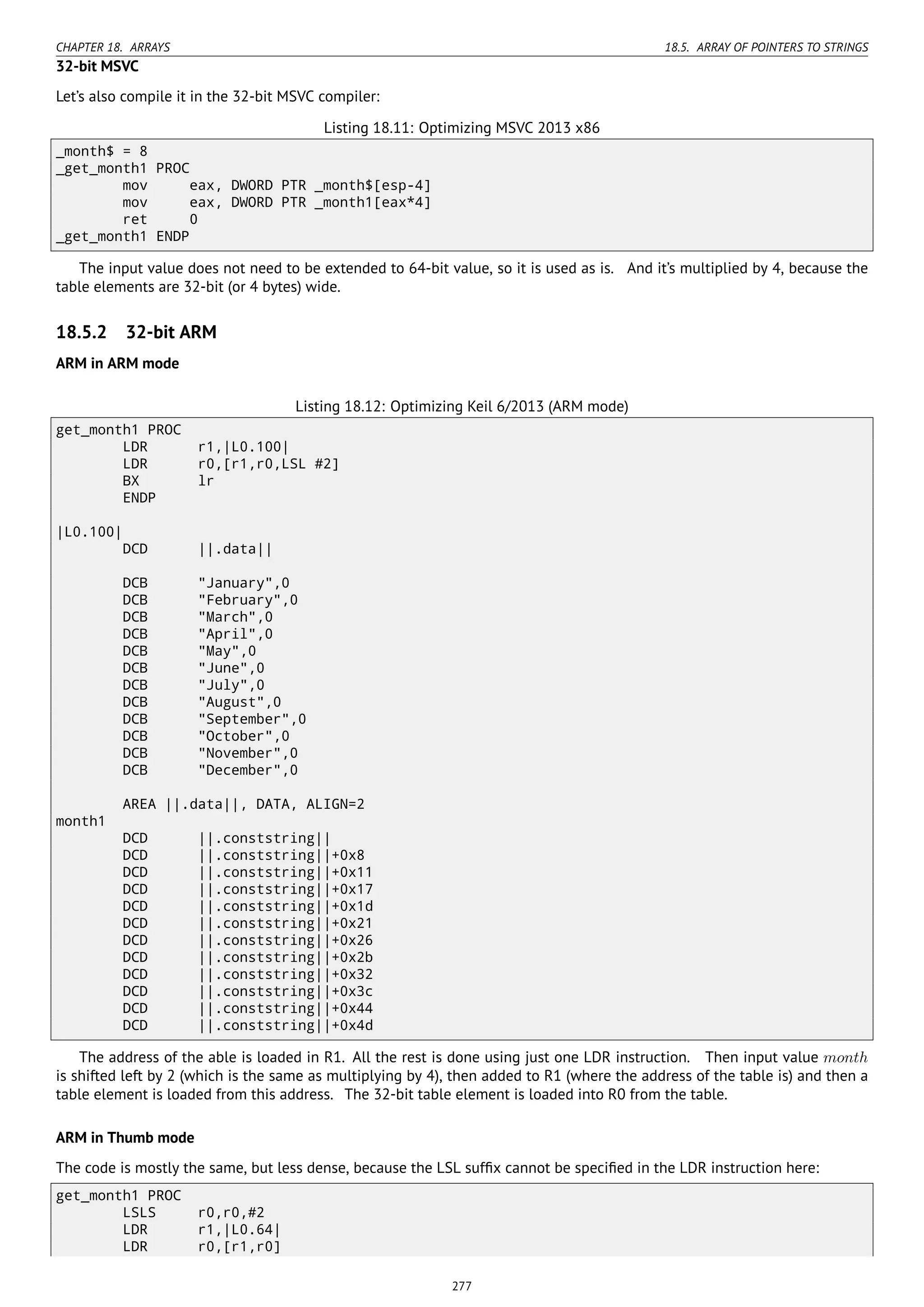 CHAPTER 18. ARRAYS 18.5. ARRAY OF POINTERS TO STRINGS
32-bit MSVC
Let’s also compile it in the 32-bit MSVC compiler:
Listing 18.11: Optimizing MSVC 2013 x86
_month$ = 8
_get_month1 PROC
mov eax, DWORD PTR _month$[esp-4]
mov eax, DWORD PTR _month1[eax*4]
ret 0
_get_month1 ENDP
The input value does not need to be extended to 64-bit value, so it is used as is. And it’s multiplied by 4, because the
table elements are 32-bit (or 4 bytes) wide.
18.5.2 32-bit ARM
ARM in ARM mode
Listing 18.12: Optimizing Keil 6/2013 (ARM mode)
get_month1 PROC
LDR r1,|L0.100|
LDR r0,[r1,r0,LSL #2]
BX lr
ENDP
|L0.100|
DCD ||.data||
DCB "January",0
DCB "February",0
DCB "March",0
DCB "April",0
DCB "May",0
DCB "June",0
DCB "July",0
DCB "August",0
DCB "September",0
DCB "October",0
DCB "November",0
DCB "December",0
AREA ||.data||, DATA, ALIGN=2
month1
DCD ||.conststring||
DCD ||.conststring||+0x8
DCD ||.conststring||+0x11
DCD ||.conststring||+0x17
DCD ||.conststring||+0x1d
DCD ||.conststring||+0x21
DCD ||.conststring||+0x26
DCD ||.conststring||+0x2b
DCD ||.conststring||+0x32
DCD ||.conststring||+0x3c
DCD ||.conststring||+0x44
DCD ||.conststring||+0x4d
The address of the able is loaded in R1. All the rest is done using just one LDR instruction. Then input value month
is shifted left by 2 (which is the same as multiplying by 4), then added to R1 (where the address of the table is) and then a
table element is loaded from this address. The 32-bit table element is loaded into R0 from the table.
ARM in Thumb mode
The code is mostly the same, but less dense, because the LSL sufﬁx cannot be speciﬁed in the LDR instruction here:
get_month1 PROC
LSLS r0,r0,#2
LDR r1,|L0.64|
LDR r0,[r1,r0]
277
 