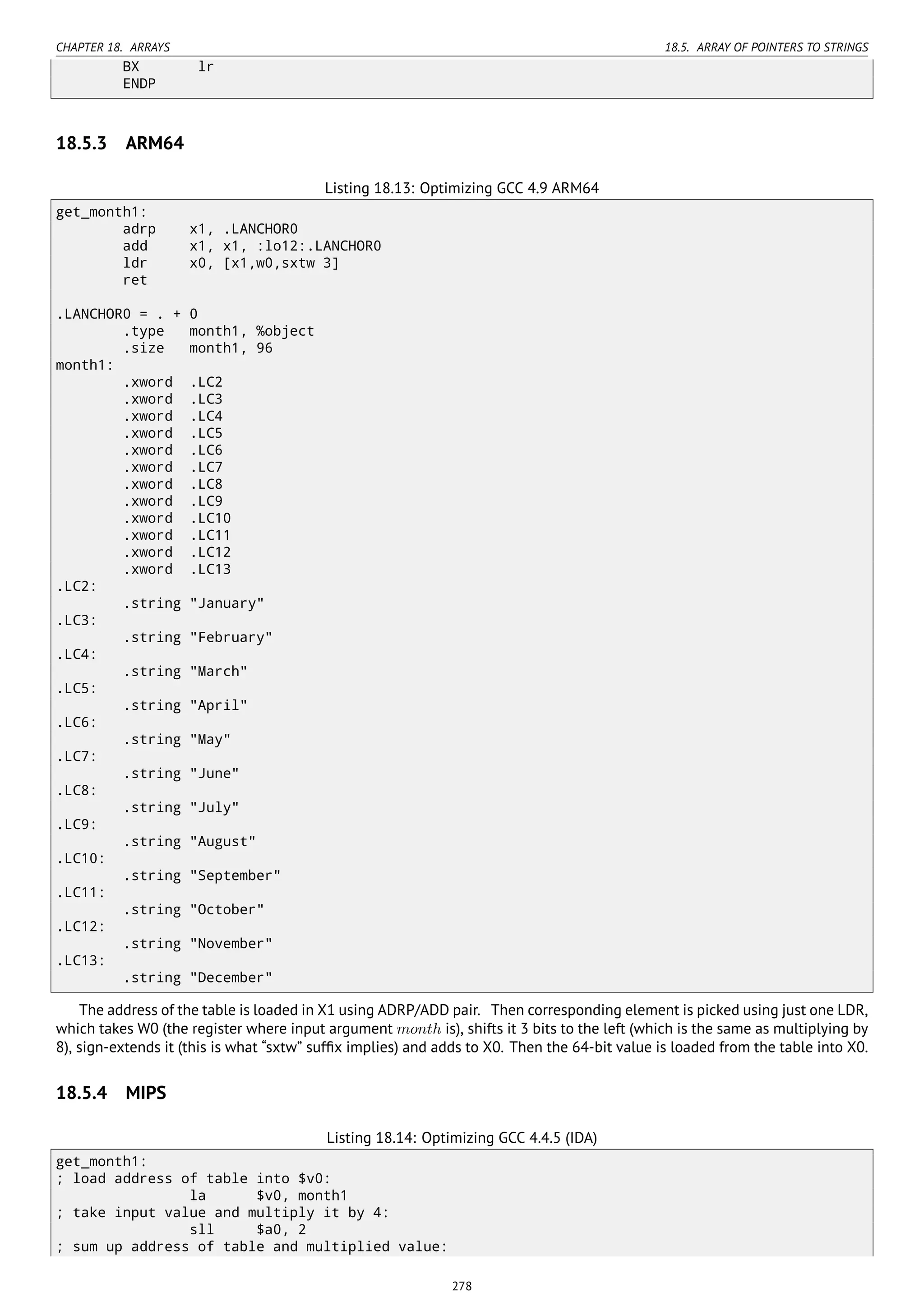 CHAPTER 18. ARRAYS 18.5. ARRAY OF POINTERS TO STRINGS
BX lr
ENDP
18.5.3 ARM64
Listing 18.13: Optimizing GCC 4.9 ARM64
get_month1:
adrp x1, .LANCHOR0
add x1, x1, :lo12:.LANCHOR0
ldr x0, [x1,w0,sxtw 3]
ret
.LANCHOR0 = . + 0
.type month1, %object
.size month1, 96
month1:
.xword .LC2
.xword .LC3
.xword .LC4
.xword .LC5
.xword .LC6
.xword .LC7
.xword .LC8
.xword .LC9
.xword .LC10
.xword .LC11
.xword .LC12
.xword .LC13
.LC2:
.string "January"
.LC3:
.string "February"
.LC4:
.string "March"
.LC5:
.string "April"
.LC6:
.string "May"
.LC7:
.string "June"
.LC8:
.string "July"
.LC9:
.string "August"
.LC10:
.string "September"
.LC11:
.string "October"
.LC12:
.string "November"
.LC13:
.string "December"
The address of the table is loaded in X1 using ADRP/ADD pair. Then corresponding element is picked using just one LDR,
which takes W0 (the register where input argument month is), shifts it 3 bits to the left (which is the same as multiplying by
8), sign-extends it (this is what “sxtw” sufﬁx implies) and adds to X0. Then the 64-bit value is loaded from the table into X0.
18.5.4 MIPS
Listing 18.14: Optimizing GCC 4.4.5 (IDA)
get_month1:
; load address of table into $v0:
la $v0, month1
; take input value and multiply it by 4:
sll $a0, 2
; sum up address of table and multiplied value:
278
 
