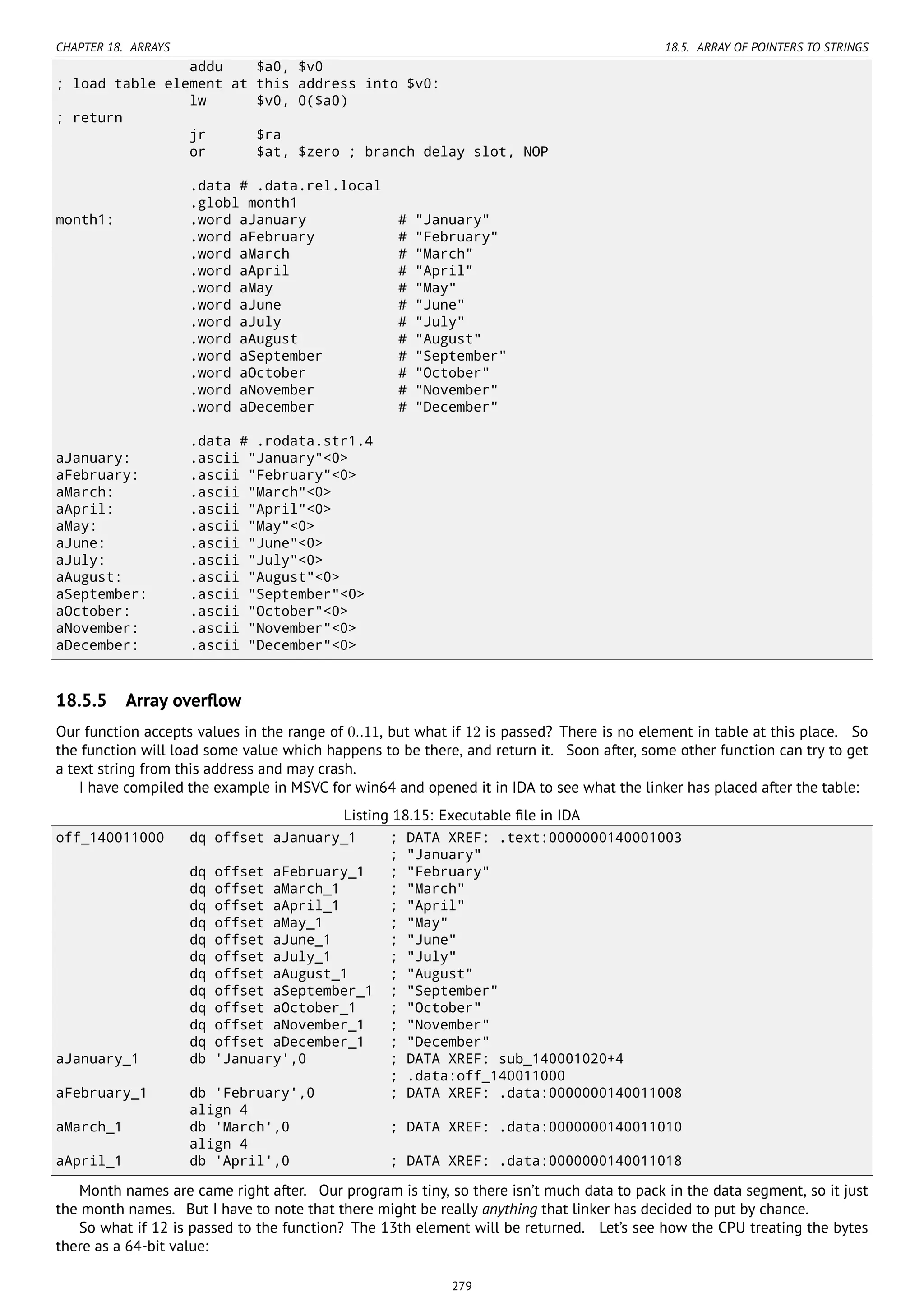CHAPTER 18. ARRAYS 18.5. ARRAY OF POINTERS TO STRINGS
addu $a0, $v0
; load table element at this address into $v0:
lw $v0, 0($a0)
; return
jr $ra
or $at, $zero ; branch delay slot, NOP
.data # .data.rel.local
.globl month1
month1: .word aJanuary # "January"
.word aFebruary # "February"
.word aMarch # "March"
.word aApril # "April"
.word aMay # "May"
.word aJune # "June"
.word aJuly # "July"
.word aAugust # "August"
.word aSeptember # "September"
.word aOctober # "October"
.word aNovember # "November"
.word aDecember # "December"
.data # .rodata.str1.4
aJanuary: .ascii "January"<0>
aFebruary: .ascii "February"<0>
aMarch: .ascii "March"<0>
aApril: .ascii "April"<0>
aMay: .ascii "May"<0>
aJune: .ascii "June"<0>
aJuly: .ascii "July"<0>
aAugust: .ascii "August"<0>
aSeptember: .ascii "September"<0>
aOctober: .ascii "October"<0>
aNovember: .ascii "November"<0>
aDecember: .ascii "December"<0>
18.5.5 Array overﬂow
Our function accepts values in the range of 0..11, but what if 12 is passed? There is no element in table at this place. So
the function will load some value which happens to be there, and return it. Soon after, some other function can try to get
a text string from this address and may crash.
I have compiled the example in MSVC for win64 and opened it in IDA to see what the linker has placed after the table:
Listing 18.15: Executable ﬁle in IDA
off_140011000 dq offset aJanuary_1 ; DATA XREF: .text:0000000140001003
; "January"
dq offset aFebruary_1 ; "February"
dq offset aMarch_1 ; "March"
dq offset aApril_1 ; "April"
dq offset aMay_1 ; "May"
dq offset aJune_1 ; "June"
dq offset aJuly_1 ; "July"
dq offset aAugust_1 ; "August"
dq offset aSeptember_1 ; "September"
dq offset aOctober_1 ; "October"
dq offset aNovember_1 ; "November"
dq offset aDecember_1 ; "December"
aJanuary_1 db 'January',0 ; DATA XREF: sub_140001020+4
; .data:off_140011000
aFebruary_1 db 'February',0 ; DATA XREF: .data:0000000140011008
align 4
aMarch_1 db 'March',0 ; DATA XREF: .data:0000000140011010
align 4
aApril_1 db 'April',0 ; DATA XREF: .data:0000000140011018
Month names are came right after. Our program is tiny, so there isn’t much data to pack in the data segment, so it just
the month names. But I have to note that there might be really anything that linker has decided to put by chance.
So what if 12 is passed to the function? The 13th element will be returned. Let’s see how the CPU treating the bytes
there as a 64-bit value:
279
 