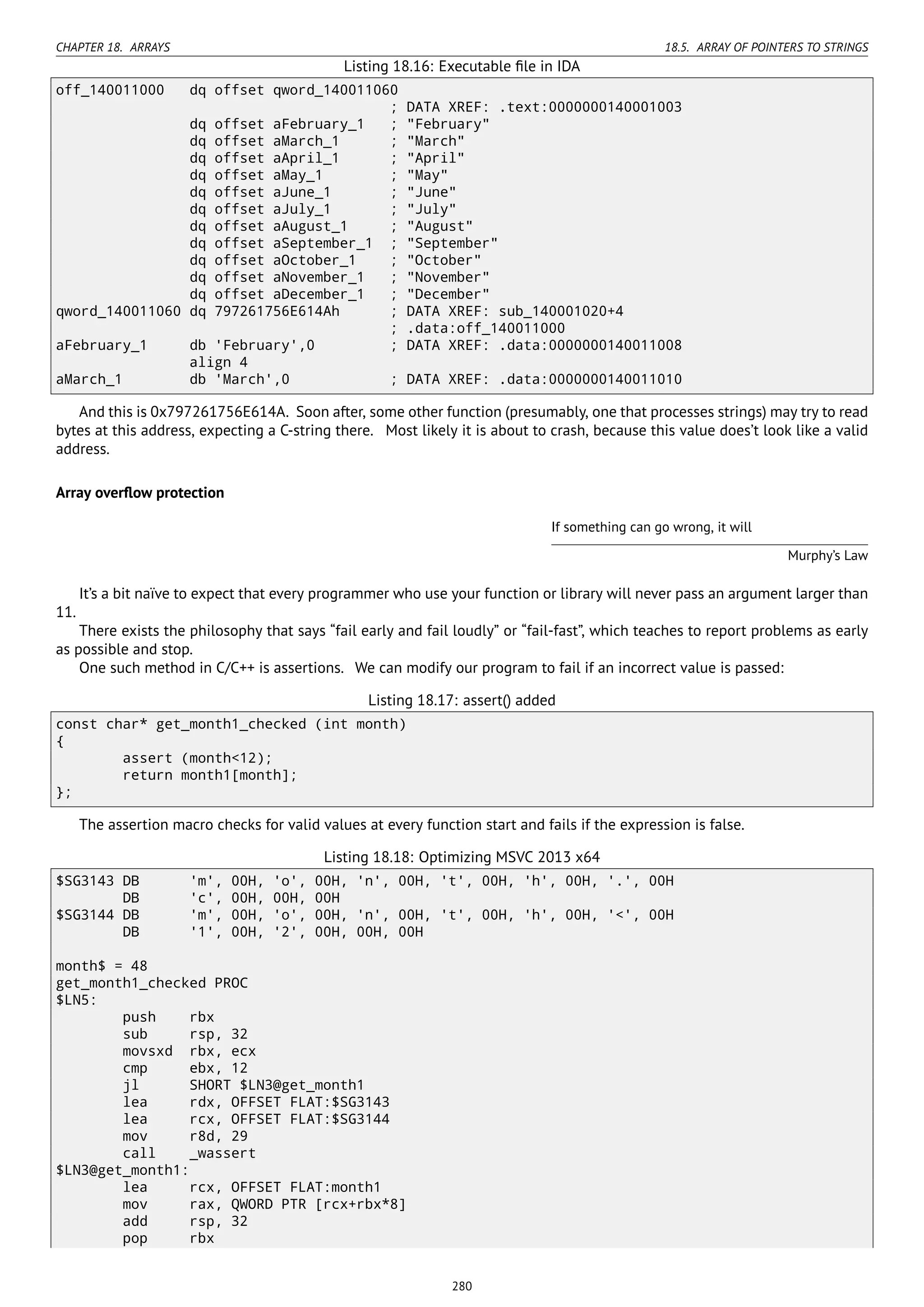 CHAPTER 18. ARRAYS 18.5. ARRAY OF POINTERS TO STRINGS
Listing 18.16: Executable ﬁle in IDA
off_140011000 dq offset qword_140011060
; DATA XREF: .text:0000000140001003
dq offset aFebruary_1 ; "February"
dq offset aMarch_1 ; "March"
dq offset aApril_1 ; "April"
dq offset aMay_1 ; "May"
dq offset aJune_1 ; "June"
dq offset aJuly_1 ; "July"
dq offset aAugust_1 ; "August"
dq offset aSeptember_1 ; "September"
dq offset aOctober_1 ; "October"
dq offset aNovember_1 ; "November"
dq offset aDecember_1 ; "December"
qword_140011060 dq 797261756E614Ah ; DATA XREF: sub_140001020+4
; .data:off_140011000
aFebruary_1 db 'February',0 ; DATA XREF: .data:0000000140011008
align 4
aMarch_1 db 'March',0 ; DATA XREF: .data:0000000140011010
And this is 0x797261756E614A. Soon after, some other function (presumably, one that processes strings) may try to read
bytes at this address, expecting a C-string there. Most likely it is about to crash, because this value does’t look like a valid
address.
Array overﬂow protection
If something can go wrong, it will
Murphy’s Law
It’s a bit naïve to expect that every programmer who use your function or library will never pass an argument larger than
11.
There exists the philosophy that says “fail early and fail loudly” or “fail-fast”, which teaches to report problems as early
as possible and stop.
One such method in C/C++ is assertions. We can modify our program to fail if an incorrect value is passed:
Listing 18.17: assert() added
const char* get_month1_checked (int month)
{
assert (month<12);
return month1[month];
};
The assertion macro checks for valid values at every function start and fails if the expression is false.
Listing 18.18: Optimizing MSVC 2013 x64
$SG3143 DB 'm', 00H, 'o', 00H, 'n', 00H, 't', 00H, 'h', 00H, '.', 00H
DB 'c', 00H, 00H, 00H
$SG3144 DB 'm', 00H, 'o', 00H, 'n', 00H, 't', 00H, 'h', 00H, '<', 00H
DB '1', 00H, '2', 00H, 00H, 00H
month$ = 48
get_month1_checked PROC
$LN5:
push rbx
sub rsp, 32
movsxd rbx, ecx
cmp ebx, 12
jl SHORT $LN3@get_month1
lea rdx, OFFSET FLAT:$SG3143
lea rcx, OFFSET FLAT:$SG3144
mov r8d, 29
call _wassert
$LN3@get_month1:
lea rcx, OFFSET FLAT:month1
mov rax, QWORD PTR [rcx+rbx*8]
add rsp, 32
pop rbx
280
 