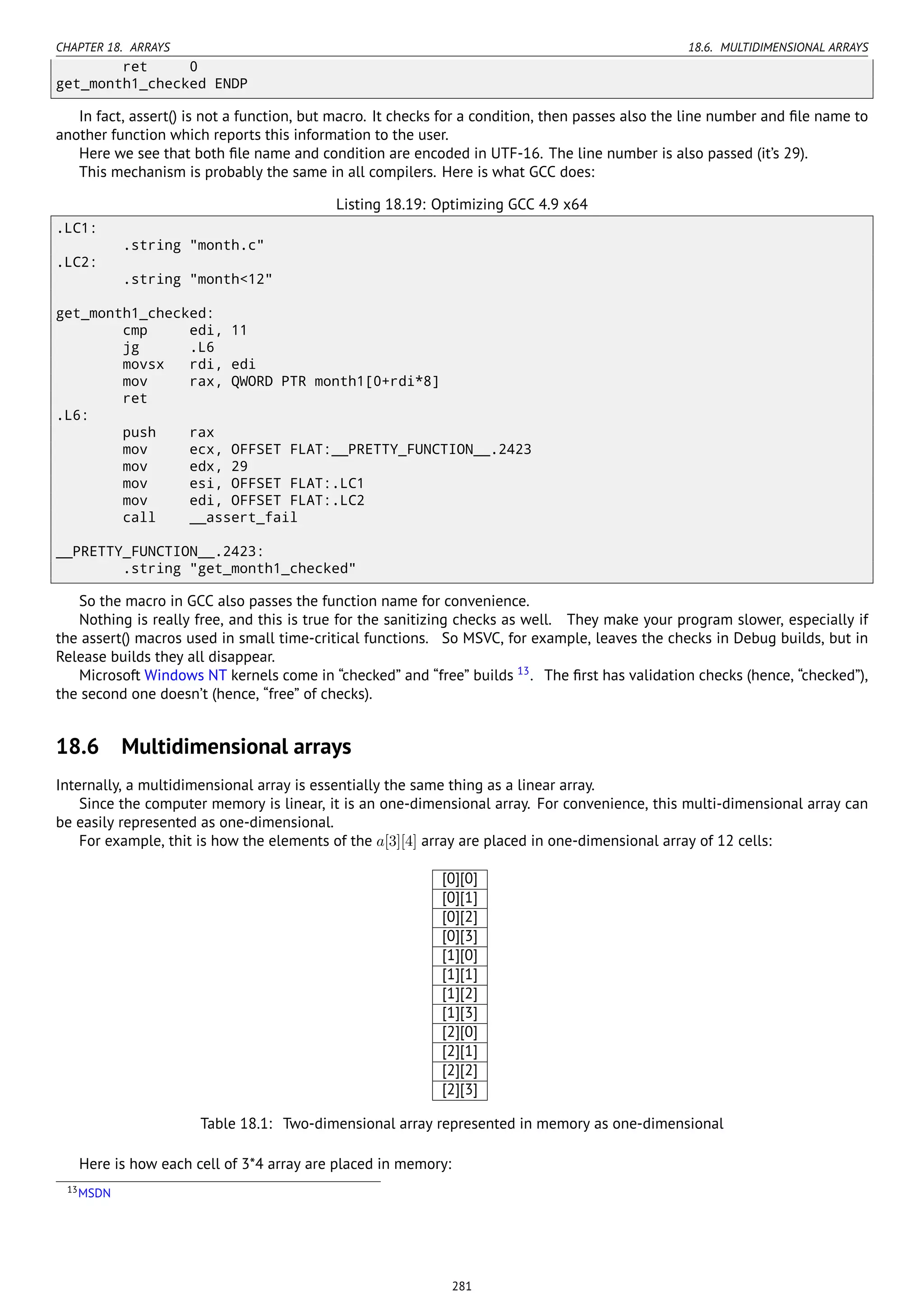CHAPTER 18. ARRAYS 18.6. MULTIDIMENSIONAL ARRAYS
ret 0
get_month1_checked ENDP
In fact, assert() is not a function, but macro. It checks for a condition, then passes also the line number and ﬁle name to
another function which reports this information to the user.
Here we see that both ﬁle name and condition are encoded in UTF-16. The line number is also passed (it’s 29).
This mechanism is probably the same in all compilers. Here is what GCC does:
Listing 18.19: Optimizing GCC 4.9 x64
.LC1:
.string "month.c"
.LC2:
.string "month<12"
get_month1_checked:
cmp edi, 11
jg .L6
movsx rdi, edi
mov rax, QWORD PTR month1[0+rdi*8]
ret
.L6:
push rax
mov ecx, OFFSET FLAT:__PRETTY_FUNCTION__.2423
mov edx, 29
mov esi, OFFSET FLAT:.LC1
mov edi, OFFSET FLAT:.LC2
call __assert_fail
__PRETTY_FUNCTION__.2423:
.string "get_month1_checked"
So the macro in GCC also passes the function name for convenience.
Nothing is really free, and this is true for the sanitizing checks as well. They make your program slower, especially if
the assert() macros used in small time-critical functions. So MSVC, for example, leaves the checks in Debug builds, but in
Release builds they all disappear.
Microsoft Windows NT kernels come in “checked” and “free” builds 13
. The ﬁrst has validation checks (hence, “checked”),
the second one doesn’t (hence, “free” of checks).
18.6 Multidimensional arrays
Internally, a multidimensional array is essentially the same thing as a linear array.
Since the computer memory is linear, it is an one-dimensional array. For convenience, this multi-dimensional array can
be easily represented as one-dimensional.
For example, thit is how the elements of the a[3][4] array are placed in one-dimensional array of 12 cells:
[0][0]
[0][1]
[0][2]
[0][3]
[1][0]
[1][1]
[1][2]
[1][3]
[2][0]
[2][1]
[2][2]
[2][3]
Table 18.1: Two-dimensional array represented in memory as one-dimensional
Here is how each cell of 3*4 array are placed in memory:
13MSDN
281
 