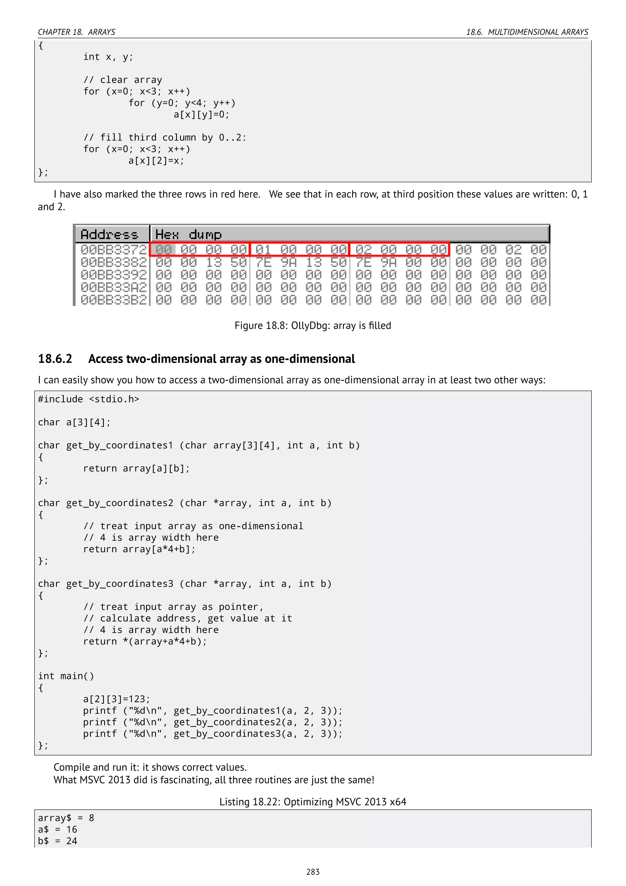 CHAPTER 18. ARRAYS 18.6. MULTIDIMENSIONAL ARRAYS
{
int x, y;
// clear array
for (x=0; x<3; x++)
for (y=0; y<4; y++)
a[x][y]=0;
// fill third column by 0..2:
for (x=0; x<3; x++)
a[x][2]=x;
};
I have also marked the three rows in red here. We see that in each row, at third position these values are written: 0, 1
and 2.
Figure 18.8: OllyDbg: array is ﬁlled
18.6.2 Access two-dimensional array as one-dimensional
I can easily show you how to access a two-dimensional array as one-dimensional array in at least two other ways:
#include <stdio.h>
char a[3][4];
char get_by_coordinates1 (char array[3][4], int a, int b)
{
return array[a][b];
};
char get_by_coordinates2 (char *array, int a, int b)
{
// treat input array as one-dimensional
// 4 is array width here
return array[a*4+b];
};
char get_by_coordinates3 (char *array, int a, int b)
{
// treat input array as pointer,
// calculate address, get value at it
// 4 is array width here
return *(array+a*4+b);
};
int main()
{
a[2][3]=123;
printf ("%dn", get_by_coordinates1(a, 2, 3));
printf ("%dn", get_by_coordinates2(a, 2, 3));
printf ("%dn", get_by_coordinates3(a, 2, 3));
};
Compile and run it: it shows correct values.
What MSVC 2013 did is fascinating, all three routines are just the same!
Listing 18.22: Optimizing MSVC 2013 x64
array$ = 8
a$ = 16
b$ = 24
283
 