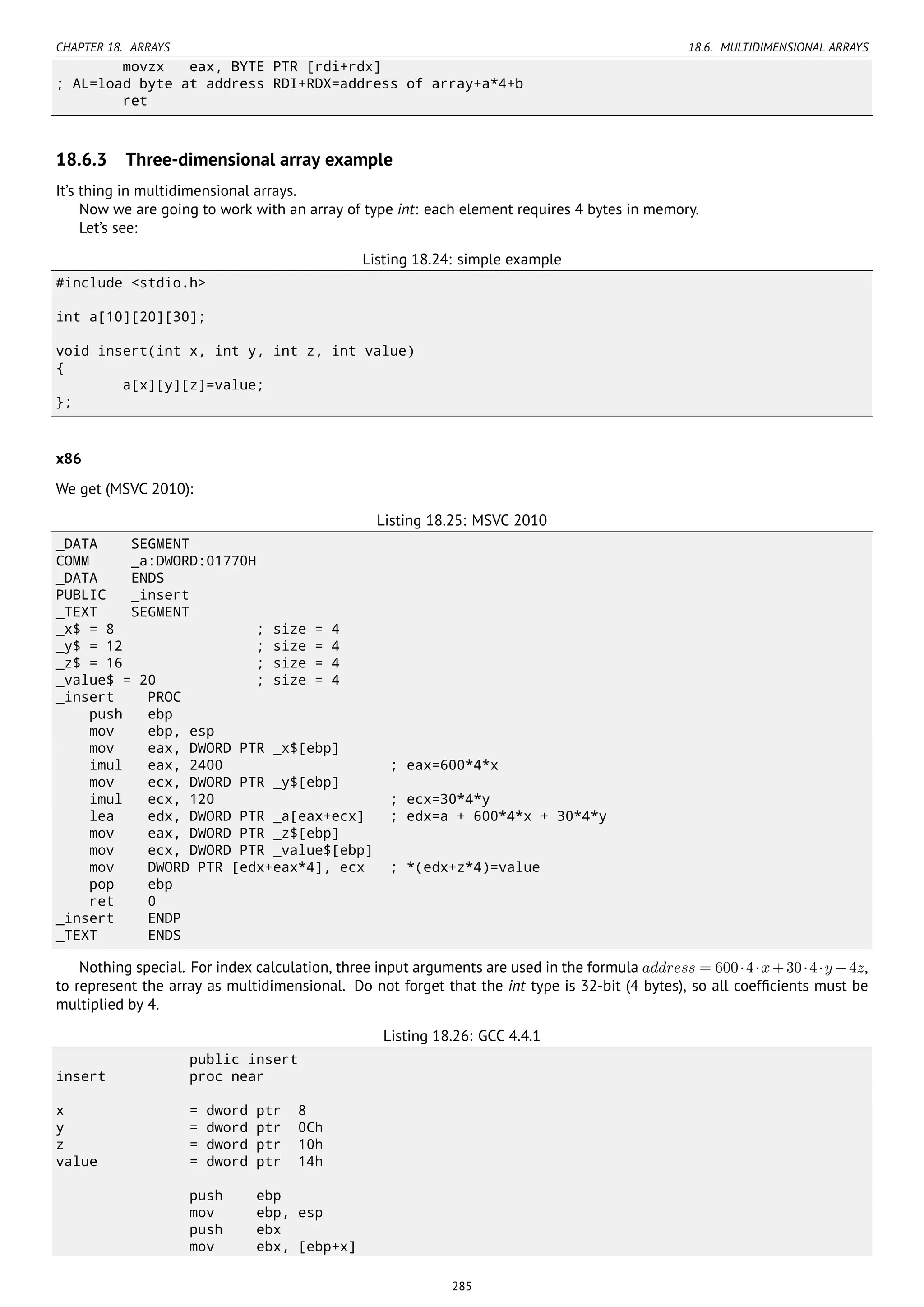 CHAPTER 18. ARRAYS 18.6. MULTIDIMENSIONAL ARRAYS
movzx eax, BYTE PTR [rdi+rdx]
; AL=load byte at address RDI+RDX=address of array+a*4+b
ret
18.6.3 Three-dimensional array example
It’s thing in multidimensional arrays.
Now we are going to work with an array of type int: each element requires 4 bytes in memory.
Let’s see:
Listing 18.24: simple example
#include <stdio.h>
int a[10][20][30];
void insert(int x, int y, int z, int value)
{
a[x][y][z]=value;
};
x86
We get (MSVC 2010):
Listing 18.25: MSVC 2010
_DATA SEGMENT
COMM _a:DWORD:01770H
_DATA ENDS
PUBLIC _insert
_TEXT SEGMENT
_x$ = 8 ; size = 4
_y$ = 12 ; size = 4
_z$ = 16 ; size = 4
_value$ = 20 ; size = 4
_insert PROC
push ebp
mov ebp, esp
mov eax, DWORD PTR _x$[ebp]
imul eax, 2400 ; eax=600*4*x
mov ecx, DWORD PTR _y$[ebp]
imul ecx, 120 ; ecx=30*4*y
lea edx, DWORD PTR _a[eax+ecx] ; edx=a + 600*4*x + 30*4*y
mov eax, DWORD PTR _z$[ebp]
mov ecx, DWORD PTR _value$[ebp]
mov DWORD PTR [edx+eax*4], ecx ; *(edx+z*4)=value
pop ebp
ret 0
_insert ENDP
_TEXT ENDS
Nothing special. For index calculation, three input arguments are used in the formula address = 600⋅4⋅x+30⋅4⋅y +4z,
to represent the array as multidimensional. Do not forget that the int type is 32-bit (4 bytes), so all coefﬁcients must be
multiplied by 4.
Listing 18.26: GCC 4.4.1
public insert
insert proc near
x = dword ptr 8
y = dword ptr 0Ch
z = dword ptr 10h
value = dword ptr 14h
push ebp
mov ebp, esp
push ebx
mov ebx, [ebp+x]
285
 