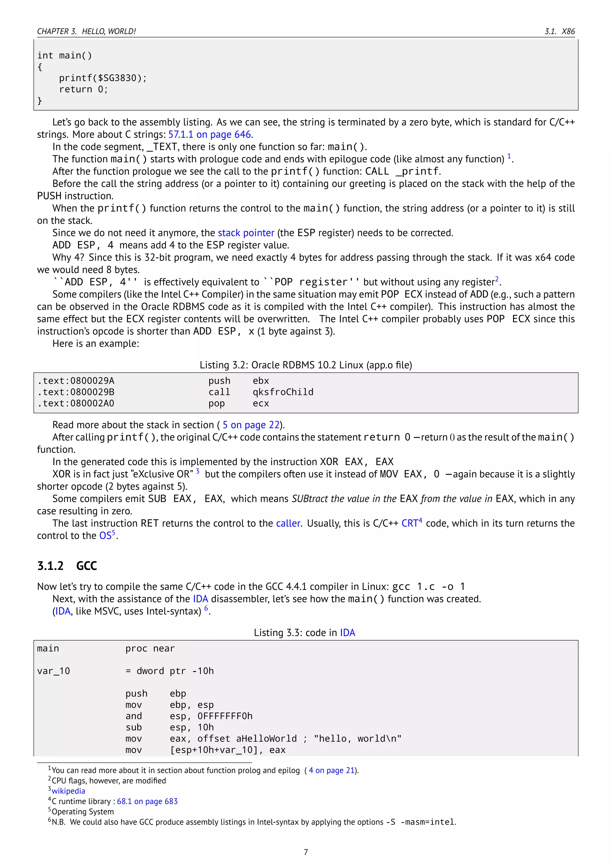 CHAPTER 3. HELLO, WORLD! 3.1. X86
int main()
{
printf($SG3830);
return 0;
}
Let’s go back to the assembly listing. As we can see, the string is terminated by a zero byte, which is standard for C/C++
strings. More about C strings: 57.1.1 on page 646.
In the code segment, _TEXT, there is only one function so far: main().
The function main() starts with prologue code and ends with epilogue code (like almost any function) 1
.
After the function prologue we see the call to the printf() function: CALL _printf.
Before the call the string address (or a pointer to it) containing our greeting is placed on the stack with the help of the
PUSH instruction.
When the printf() function returns the control to the main() function, the string address (or a pointer to it) is still
on the stack.
Since we do not need it anymore, the stack pointer (the ESP register) needs to be corrected.
ADD ESP, 4 means add 4 to the ESP register value.
Why 4? Since this is 32-bit program, we need exactly 4 bytes for address passing through the stack. If it was x64 code
we would need 8 bytes.
``ADD ESP, 4'' is effectively equivalent to ``POP register'' but without using any register2
.
Some compilers (like the Intel C++ Compiler) in the same situation may emit POP ECX instead of ADD (e.g., such a pattern
can be observed in the Oracle RDBMS code as it is compiled with the Intel C++ compiler). This instruction has almost the
same effect but the ECX register contents will be overwritten. The Intel C++ compiler probably uses POP ECX since this
instruction’s opcode is shorter than ADD ESP, x (1 byte against 3).
Here is an example:
Listing 3.2: Oracle RDBMS 10.2 Linux (app.o ﬁle)
.text:0800029A push ebx
.text:0800029B call qksfroChild
.text:080002A0 pop ecx
Read more about the stack in section ( 5 on page 22).
After calling printf(), the original C/C++ code contains the statement return 0 —return 0 as the result of the main()
function.
In the generated code this is implemented by the instruction XOR EAX, EAX
XOR is in fact just “eXclusive OR” 3
but the compilers often use it instead of MOV EAX, 0 —again because it is a slightly
shorter opcode (2 bytes against 5).
Some compilers emit SUB EAX, EAX, which means SUBtract the value in the EAX from the value in EAX, which in any
case resulting in zero.
The last instruction RET returns the control to the caller. Usually, this is C/C++ CRT4
code, which in its turn returns the
control to the OS5
.
3.1.2 GCC
Now let’s try to compile the same C/C++ code in the GCC 4.4.1 compiler in Linux: gcc 1.c -o 1
Next, with the assistance of the IDA disassembler, let’s see how the main() function was created.
(IDA, like MSVC, uses Intel-syntax) 6
.
Listing 3.3: code in IDA
main proc near
var_10 = dword ptr -10h
push ebp
mov ebp, esp
and esp, 0FFFFFFF0h
sub esp, 10h
mov eax, offset aHelloWorld ; "hello, worldn"
mov [esp+10h+var_10], eax
1You can read more about it in section about function prolog and epilog ( 4 on page 21).
2CPU ﬂags, however, are modiﬁed
3wikipedia
4C runtime library : 68.1 on page 683
5Operating System
6N.B. We could also have GCC produce assembly listings in Intel-syntax by applying the options -S -masm=intel.
7
 