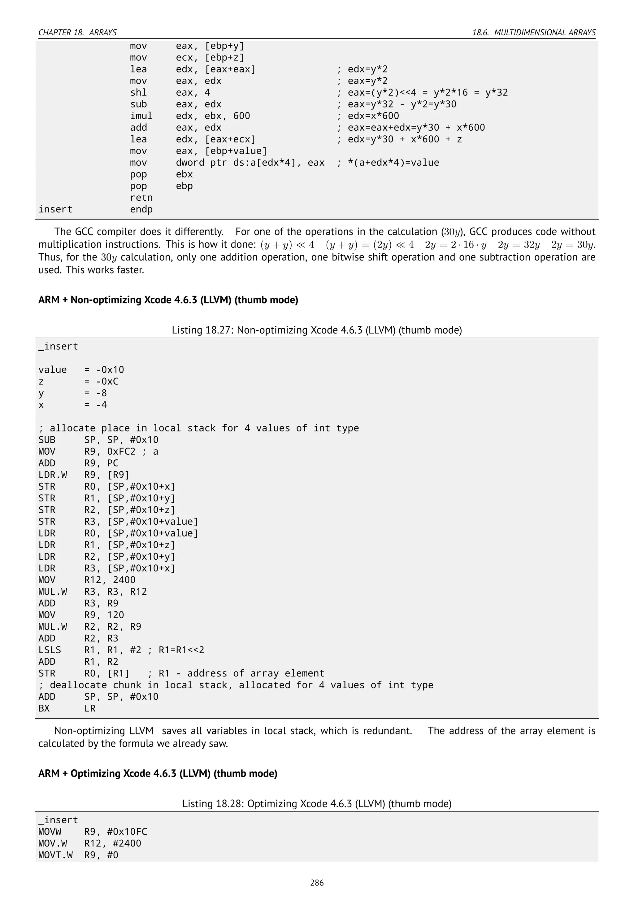 CHAPTER 18. ARRAYS 18.6. MULTIDIMENSIONAL ARRAYS
mov eax, [ebp+y]
mov ecx, [ebp+z]
lea edx, [eax+eax] ; edx=y*2
mov eax, edx ; eax=y*2
shl eax, 4 ; eax=(y*2)<<4 = y*2*16 = y*32
sub eax, edx ; eax=y*32 - y*2=y*30
imul edx, ebx, 600 ; edx=x*600
add eax, edx ; eax=eax+edx=y*30 + x*600
lea edx, [eax+ecx] ; edx=y*30 + x*600 + z
mov eax, [ebp+value]
mov dword ptr ds:a[edx*4], eax ; *(a+edx*4)=value
pop ebx
pop ebp
retn
insert endp
The GCC compiler does it differently. For one of the operations in the calculation (30y), GCC produces code without
multiplication instructions. This is how it done: (y + y) ≪ 4 − (y + y) = (2y) ≪ 4 − 2y = 2 ⋅ 16 ⋅ y − 2y = 32y − 2y = 30y.
Thus, for the 30y calculation, only one addition operation, one bitwise shift operation and one subtraction operation are
used. This works faster.
ARM + Non-optimizing Xcode 4.6.3 (LLVM) (thumb mode)
Listing 18.27: Non-optimizing Xcode 4.6.3 (LLVM) (thumb mode)
_insert
value = -0x10
z = -0xC
y = -8
x = -4
; allocate place in local stack for 4 values of int type
SUB SP, SP, #0x10
MOV R9, 0xFC2 ; a
ADD R9, PC
LDR.W R9, [R9]
STR R0, [SP,#0x10+x]
STR R1, [SP,#0x10+y]
STR R2, [SP,#0x10+z]
STR R3, [SP,#0x10+value]
LDR R0, [SP,#0x10+value]
LDR R1, [SP,#0x10+z]
LDR R2, [SP,#0x10+y]
LDR R3, [SP,#0x10+x]
MOV R12, 2400
MUL.W R3, R3, R12
ADD R3, R9
MOV R9, 120
MUL.W R2, R2, R9
ADD R2, R3
LSLS R1, R1, #2 ; R1=R1<<2
ADD R1, R2
STR R0, [R1] ; R1 - address of array element
; deallocate chunk in local stack, allocated for 4 values of int type
ADD SP, SP, #0x10
BX LR
Non-optimizing LLVM saves all variables in local stack, which is redundant. The address of the array element is
calculated by the formula we already saw.
ARM + Optimizing Xcode 4.6.3 (LLVM) (thumb mode)
Listing 18.28: Optimizing Xcode 4.6.3 (LLVM) (thumb mode)
_insert
MOVW R9, #0x10FC
MOV.W R12, #2400
MOVT.W R9, #0
286
 