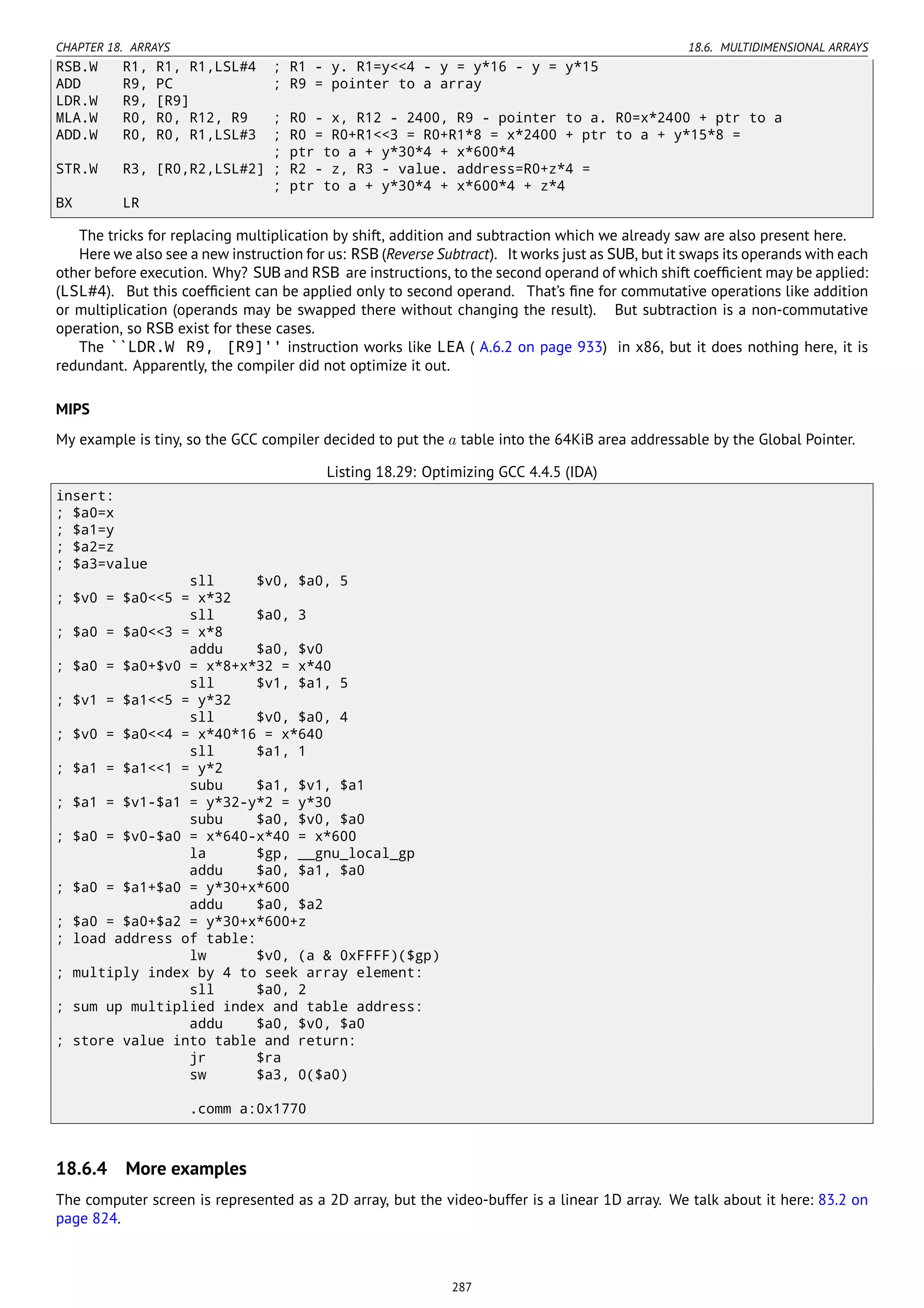 CHAPTER 18. ARRAYS 18.6. MULTIDIMENSIONAL ARRAYS
RSB.W R1, R1, R1,LSL#4 ; R1 - y. R1=y<<4 - y = y*16 - y = y*15
ADD R9, PC ; R9 = pointer to a array
LDR.W R9, [R9]
MLA.W R0, R0, R12, R9 ; R0 - x, R12 - 2400, R9 - pointer to a. R0=x*2400 + ptr to a
ADD.W R0, R0, R1,LSL#3 ; R0 = R0+R1<<3 = R0+R1*8 = x*2400 + ptr to a + y*15*8 =
; ptr to a + y*30*4 + x*600*4
STR.W R3, [R0,R2,LSL#2] ; R2 - z, R3 - value. address=R0+z*4 =
; ptr to a + y*30*4 + x*600*4 + z*4
BX LR
The tricks for replacing multiplication by shift, addition and subtraction which we already saw are also present here.
Here we also see a new instruction for us: RSB (Reverse Subtract). It works just as SUB, but it swaps its operands with each
other before execution. Why? SUB and RSB are instructions, to the second operand of which shift coefﬁcient may be applied:
(LSL#4). But this coefﬁcient can be applied only to second operand. That’s ﬁne for commutative operations like addition
or multiplication (operands may be swapped there without changing the result). But subtraction is a non-commutative
operation, so RSB exist for these cases.
The ``LDR.W R9, [R9]'' instruction works like LEA ( A.6.2 on page 933) in x86, but it does nothing here, it is
redundant. Apparently, the compiler did not optimize it out.
MIPS
My example is tiny, so the GCC compiler decided to put the a table into the 64KiB area addressable by the Global Pointer.
Listing 18.29: Optimizing GCC 4.4.5 (IDA)
insert:
; $a0=x
; $a1=y
; $a2=z
; $a3=value
sll $v0, $a0, 5
; $v0 = $a0<<5 = x*32
sll $a0, 3
; $a0 = $a0<<3 = x*8
addu $a0, $v0
; $a0 = $a0+$v0 = x*8+x*32 = x*40
sll $v1, $a1, 5
; $v1 = $a1<<5 = y*32
sll $v0, $a0, 4
; $v0 = $a0<<4 = x*40*16 = x*640
sll $a1, 1
; $a1 = $a1<<1 = y*2
subu $a1, $v1, $a1
; $a1 = $v1-$a1 = y*32-y*2 = y*30
subu $a0, $v0, $a0
; $a0 = $v0-$a0 = x*640-x*40 = x*600
la $gp, __gnu_local_gp
addu $a0, $a1, $a0
; $a0 = $a1+$a0 = y*30+x*600
addu $a0, $a2
; $a0 = $a0+$a2 = y*30+x*600+z
; load address of table:
lw $v0, (a & 0xFFFF)($gp)
; multiply index by 4 to seek array element:
sll $a0, 2
; sum up multiplied index and table address:
addu $a0, $v0, $a0
; store value into table and return:
jr $ra
sw $a3, 0($a0)
.comm a:0x1770
18.6.4 More examples
The computer screen is represented as a 2D array, but the video-buffer is a linear 1D array. We talk about it here: 83.2 on
page 824.
287
 