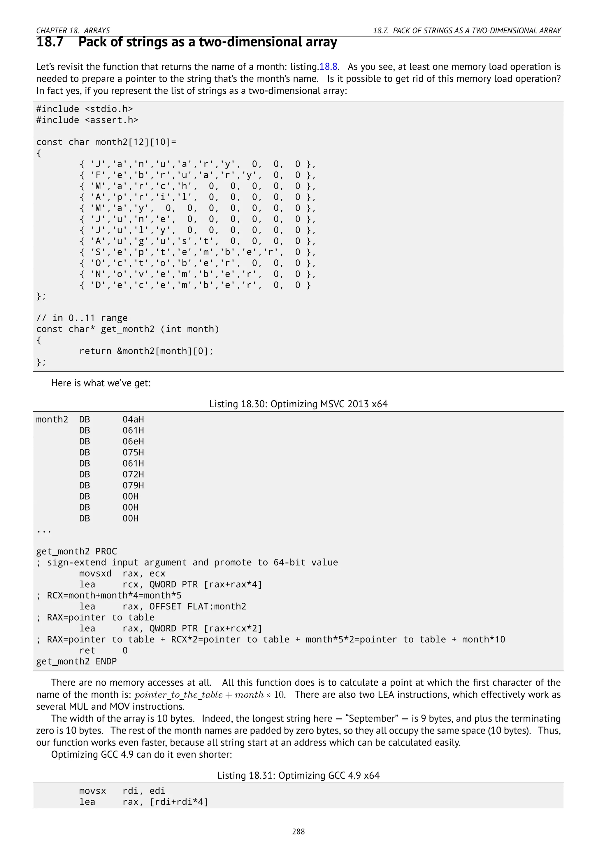 CHAPTER 18. ARRAYS 18.7. PACK OF STRINGS AS A TWO-DIMENSIONAL ARRAY
18.7 Pack of strings as a two-dimensional array
Let’s revisit the function that returns the name of a month: listing.18.8. As you see, at least one memory load operation is
needed to prepare a pointer to the string that’s the month’s name. Is it possible to get rid of this memory load operation?
In fact yes, if you represent the list of strings as a two-dimensional array:
#include <stdio.h>
#include <assert.h>
const char month2[12][10]=
{
{ 'J','a','n','u','a','r','y', 0, 0, 0 },
{ 'F','e','b','r','u','a','r','y', 0, 0 },
{ 'M','a','r','c','h', 0, 0, 0, 0, 0 },
{ 'A','p','r','i','l', 0, 0, 0, 0, 0 },
{ 'M','a','y', 0, 0, 0, 0, 0, 0, 0 },
{ 'J','u','n','e', 0, 0, 0, 0, 0, 0 },
{ 'J','u','l','y', 0, 0, 0, 0, 0, 0 },
{ 'A','u','g','u','s','t', 0, 0, 0, 0 },
{ 'S','e','p','t','e','m','b','e','r', 0 },
{ 'O','c','t','o','b','e','r', 0, 0, 0 },
{ 'N','o','v','e','m','b','e','r', 0, 0 },
{ 'D','e','c','e','m','b','e','r', 0, 0 }
};
// in 0..11 range
const char* get_month2 (int month)
{
return &month2[month][0];
};
Here is what we’ve get:
Listing 18.30: Optimizing MSVC 2013 x64
month2 DB 04aH
DB 061H
DB 06eH
DB 075H
DB 061H
DB 072H
DB 079H
DB 00H
DB 00H
DB 00H
...
get_month2 PROC
; sign-extend input argument and promote to 64-bit value
movsxd rax, ecx
lea rcx, QWORD PTR [rax+rax*4]
; RCX=month+month*4=month*5
lea rax, OFFSET FLAT:month2
; RAX=pointer to table
lea rax, QWORD PTR [rax+rcx*2]
; RAX=pointer to table + RCX*2=pointer to table + month*5*2=pointer to table + month*10
ret 0
get_month2 ENDP
There are no memory accesses at all. All this function does is to calculate a point at which the ﬁrst character of the
name of the month is: pointer_to_the_table + month ∗ 10. There are also two LEA instructions, which effectively work as
several MUL and MOV instructions.
The width of the array is 10 bytes. Indeed, the longest string here — “September” — is 9 bytes, and plus the terminating
zero is 10 bytes. The rest of the month names are padded by zero bytes, so they all occupy the same space (10 bytes). Thus,
our function works even faster, because all string start at an address which can be calculated easily.
Optimizing GCC 4.9 can do it even shorter:
Listing 18.31: Optimizing GCC 4.9 x64
movsx rdi, edi
lea rax, [rdi+rdi*4]
288
 