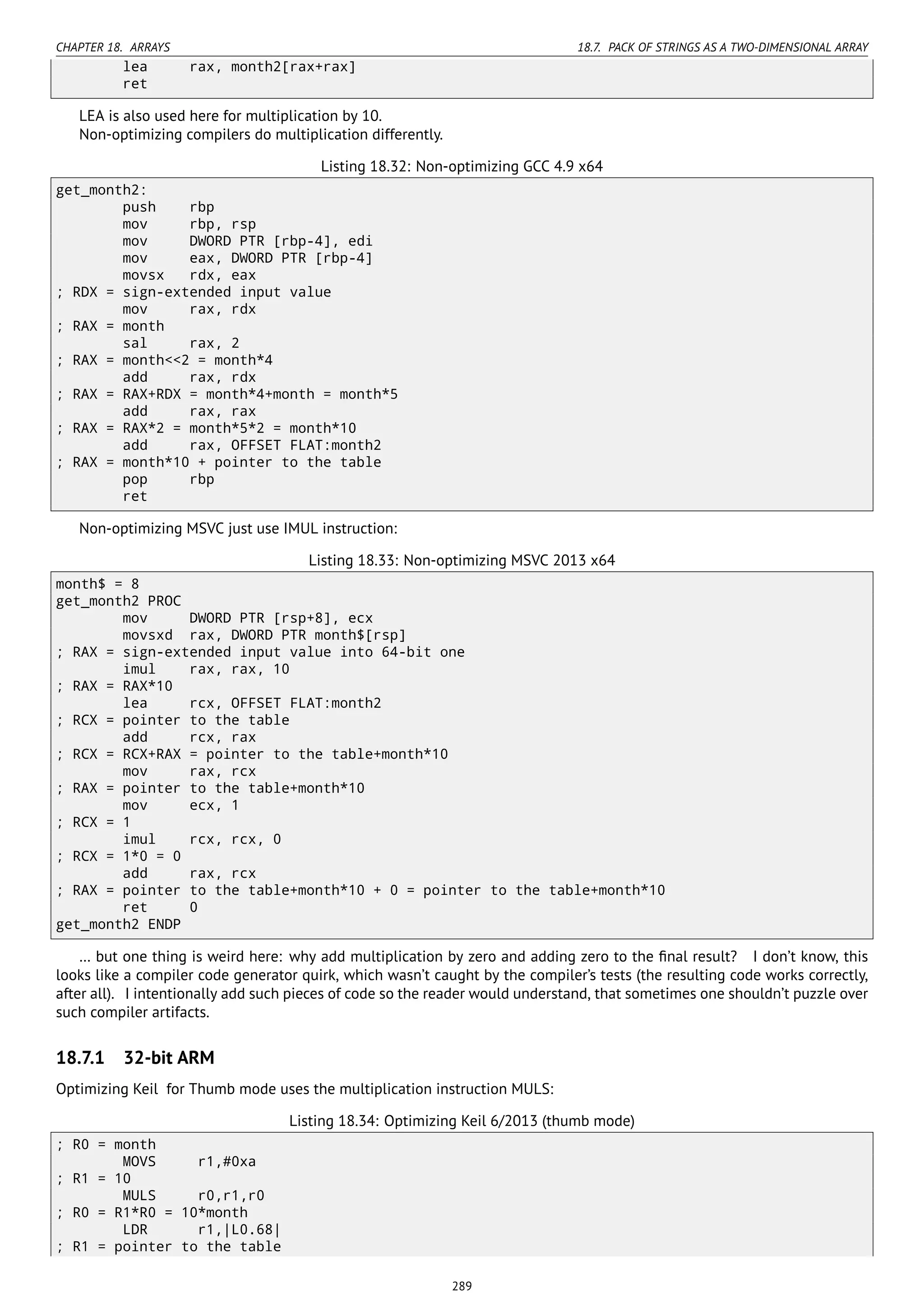 CHAPTER 18. ARRAYS 18.7. PACK OF STRINGS AS A TWO-DIMENSIONAL ARRAY
lea rax, month2[rax+rax]
ret
LEA is also used here for multiplication by 10.
Non-optimizing compilers do multiplication differently.
Listing 18.32: Non-optimizing GCC 4.9 x64
get_month2:
push rbp
mov rbp, rsp
mov DWORD PTR [rbp-4], edi
mov eax, DWORD PTR [rbp-4]
movsx rdx, eax
; RDX = sign-extended input value
mov rax, rdx
; RAX = month
sal rax, 2
; RAX = month<<2 = month*4
add rax, rdx
; RAX = RAX+RDX = month*4+month = month*5
add rax, rax
; RAX = RAX*2 = month*5*2 = month*10
add rax, OFFSET FLAT:month2
; RAX = month*10 + pointer to the table
pop rbp
ret
Non-optimizing MSVC just use IMUL instruction:
Listing 18.33: Non-optimizing MSVC 2013 x64
month$ = 8
get_month2 PROC
mov DWORD PTR [rsp+8], ecx
movsxd rax, DWORD PTR month$[rsp]
; RAX = sign-extended input value into 64-bit one
imul rax, rax, 10
; RAX = RAX*10
lea rcx, OFFSET FLAT:month2
; RCX = pointer to the table
add rcx, rax
; RCX = RCX+RAX = pointer to the table+month*10
mov rax, rcx
; RAX = pointer to the table+month*10
mov ecx, 1
; RCX = 1
imul rcx, rcx, 0
; RCX = 1*0 = 0
add rax, rcx
; RAX = pointer to the table+month*10 + 0 = pointer to the table+month*10
ret 0
get_month2 ENDP
… but one thing is weird here: why add multiplication by zero and adding zero to the ﬁnal result? I don’t know, this
looks like a compiler code generator quirk, which wasn’t caught by the compiler’s tests (the resulting code works correctly,
after all). I intentionally add such pieces of code so the reader would understand, that sometimes one shouldn’t puzzle over
such compiler artifacts.
18.7.1 32-bit ARM
Optimizing Keil for Thumb mode uses the multiplication instruction MULS:
Listing 18.34: Optimizing Keil 6/2013 (thumb mode)
; R0 = month
MOVS r1,#0xa
; R1 = 10
MULS r0,r1,r0
; R0 = R1*R0 = 10*month
LDR r1,|L0.68|
; R1 = pointer to the table
289
 
