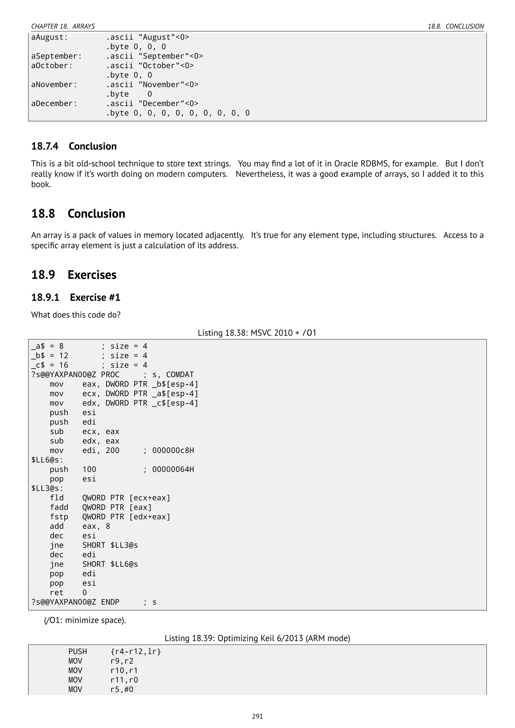 CHAPTER 18. ARRAYS 18.8. CONCLUSION
aAugust: .ascii "August"<0>
.byte 0, 0, 0
aSeptember: .ascii "September"<0>
aOctober: .ascii "October"<0>
.byte 0, 0
aNovember: .ascii "November"<0>
.byte 0
aDecember: .ascii "December"<0>
.byte 0, 0, 0, 0, 0, 0, 0, 0, 0
18.7.4 Conclusion
This is a bit old-school technique to store text strings. You may ﬁnd a lot of it in Oracle RDBMS, for example. But I don’t
really know if it’s worth doing on modern computers. Nevertheless, it was a good example of arrays, so I added it to this
book.
18.8 Conclusion
An array is a pack of values in memory located adjacently. It’s true for any element type, including structures. Access to a
speciﬁc array element is just a calculation of its address.
18.9 Exercises
18.9.1 Exercise #1
What does this code do?
Listing 18.38: MSVC 2010 + /O1
_a$ = 8 ; size = 4
_b$ = 12 ; size = 4
_c$ = 16 ; size = 4
?s@@YAXPAN00@Z PROC ; s, COMDAT
mov eax, DWORD PTR _b$[esp-4]
mov ecx, DWORD PTR _a$[esp-4]
mov edx, DWORD PTR _c$[esp-4]
push esi
push edi
sub ecx, eax
sub edx, eax
mov edi, 200 ; 000000c8H
$LL6@s:
push 100 ; 00000064H
pop esi
$LL3@s:
fld QWORD PTR [ecx+eax]
fadd QWORD PTR [eax]
fstp QWORD PTR [edx+eax]
add eax, 8
dec esi
jne SHORT $LL3@s
dec edi
jne SHORT $LL6@s
pop edi
pop esi
ret 0
?s@@YAXPAN00@Z ENDP ; s
(/O1: minimize space).
Listing 18.39: Optimizing Keil 6/2013 (ARM mode)
PUSH {r4-r12,lr}
MOV r9,r2
MOV r10,r1
MOV r11,r0
MOV r5,#0
291
 