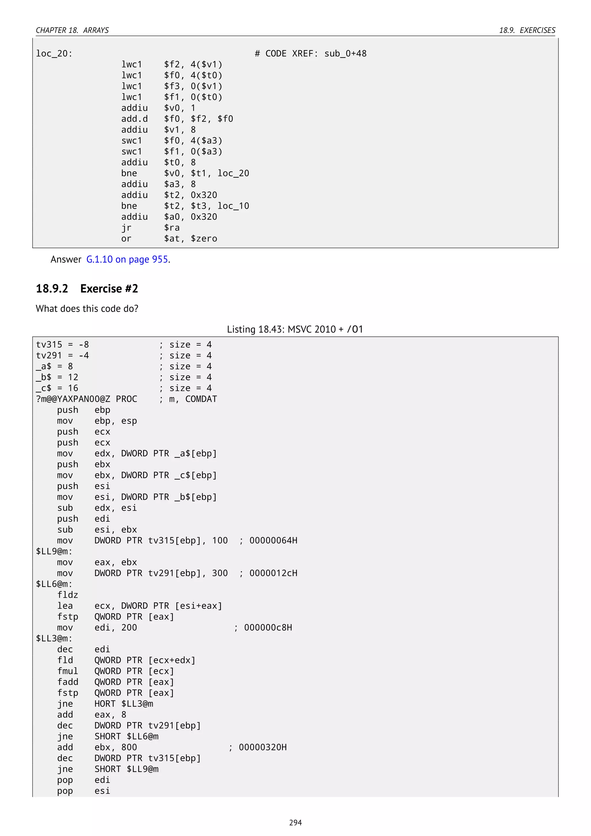 CHAPTER 18. ARRAYS 18.9. EXERCISES
loc_20: # CODE XREF: sub_0+48
lwc1 $f2, 4($v1)
lwc1 $f0, 4($t0)
lwc1 $f3, 0($v1)
lwc1 $f1, 0($t0)
addiu $v0, 1
add.d $f0, $f2, $f0
addiu $v1, 8
swc1 $f0, 4($a3)
swc1 $f1, 0($a3)
addiu $t0, 8
bne $v0, $t1, loc_20
addiu $a3, 8
addiu $t2, 0x320
bne $t2, $t3, loc_10
addiu $a0, 0x320
jr $ra
or $at, $zero
Answer G.1.10 on page 955.
18.9.2 Exercise #2
What does this code do?
Listing 18.43: MSVC 2010 + /O1
tv315 = -8 ; size = 4
tv291 = -4 ; size = 4
_a$ = 8 ; size = 4
_b$ = 12 ; size = 4
_c$ = 16 ; size = 4
?m@@YAXPAN00@Z PROC ; m, COMDAT
push ebp
mov ebp, esp
push ecx
push ecx
mov edx, DWORD PTR _a$[ebp]
push ebx
mov ebx, DWORD PTR _c$[ebp]
push esi
mov esi, DWORD PTR _b$[ebp]
sub edx, esi
push edi
sub esi, ebx
mov DWORD PTR tv315[ebp], 100 ; 00000064H
$LL9@m:
mov eax, ebx
mov DWORD PTR tv291[ebp], 300 ; 0000012cH
$LL6@m:
fldz
lea ecx, DWORD PTR [esi+eax]
fstp QWORD PTR [eax]
mov edi, 200 ; 000000c8H
$LL3@m:
dec edi
fld QWORD PTR [ecx+edx]
fmul QWORD PTR [ecx]
fadd QWORD PTR [eax]
fstp QWORD PTR [eax]
jne HORT $LL3@m
add eax, 8
dec DWORD PTR tv291[ebp]
jne SHORT $LL6@m
add ebx, 800 ; 00000320H
dec DWORD PTR tv315[ebp]
jne SHORT $LL9@m
pop edi
pop esi
294
 