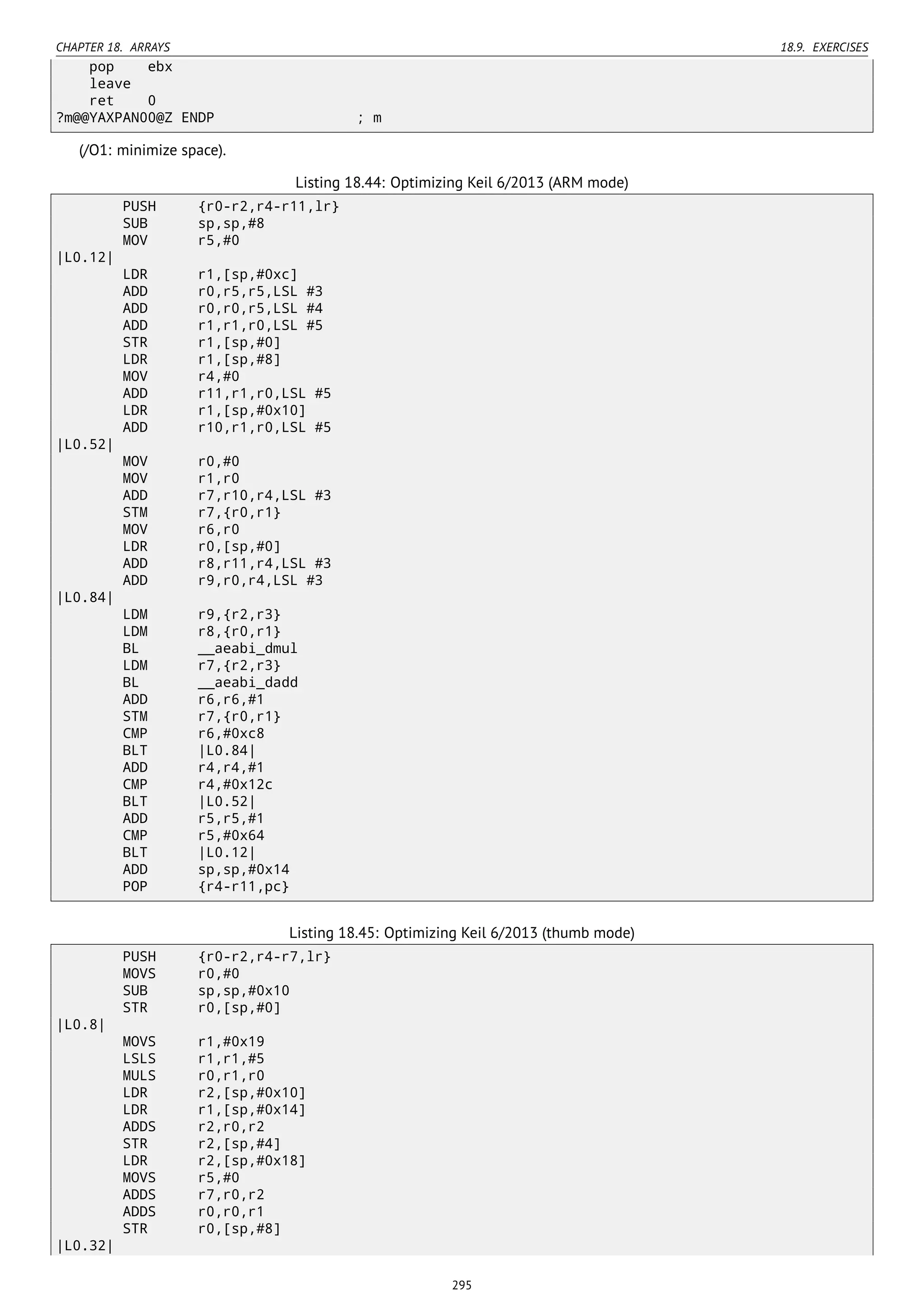 CHAPTER 18. ARRAYS 18.9. EXERCISES
pop ebx
leave
ret 0
?m@@YAXPAN00@Z ENDP ; m
(/O1: minimize space).
Listing 18.44: Optimizing Keil 6/2013 (ARM mode)
PUSH {r0-r2,r4-r11,lr}
SUB sp,sp,#8
MOV r5,#0
|L0.12|
LDR r1,[sp,#0xc]
ADD r0,r5,r5,LSL #3
ADD r0,r0,r5,LSL #4
ADD r1,r1,r0,LSL #5
STR r1,[sp,#0]
LDR r1,[sp,#8]
MOV r4,#0
ADD r11,r1,r0,LSL #5
LDR r1,[sp,#0x10]
ADD r10,r1,r0,LSL #5
|L0.52|
MOV r0,#0
MOV r1,r0
ADD r7,r10,r4,LSL #3
STM r7,{r0,r1}
MOV r6,r0
LDR r0,[sp,#0]
ADD r8,r11,r4,LSL #3
ADD r9,r0,r4,LSL #3
|L0.84|
LDM r9,{r2,r3}
LDM r8,{r0,r1}
BL __aeabi_dmul
LDM r7,{r2,r3}
BL __aeabi_dadd
ADD r6,r6,#1
STM r7,{r0,r1}
CMP r6,#0xc8
BLT |L0.84|
ADD r4,r4,#1
CMP r4,#0x12c
BLT |L0.52|
ADD r5,r5,#1
CMP r5,#0x64
BLT |L0.12|
ADD sp,sp,#0x14
POP {r4-r11,pc}
Listing 18.45: Optimizing Keil 6/2013 (thumb mode)
PUSH {r0-r2,r4-r7,lr}
MOVS r0,#0
SUB sp,sp,#0x10
STR r0,[sp,#0]
|L0.8|
MOVS r1,#0x19
LSLS r1,r1,#5
MULS r0,r1,r0
LDR r2,[sp,#0x10]
LDR r1,[sp,#0x14]
ADDS r2,r0,r2
STR r2,[sp,#4]
LDR r2,[sp,#0x18]
MOVS r5,#0
ADDS r7,r0,r2
ADDS r0,r0,r1
STR r0,[sp,#8]
|L0.32|
295
 
