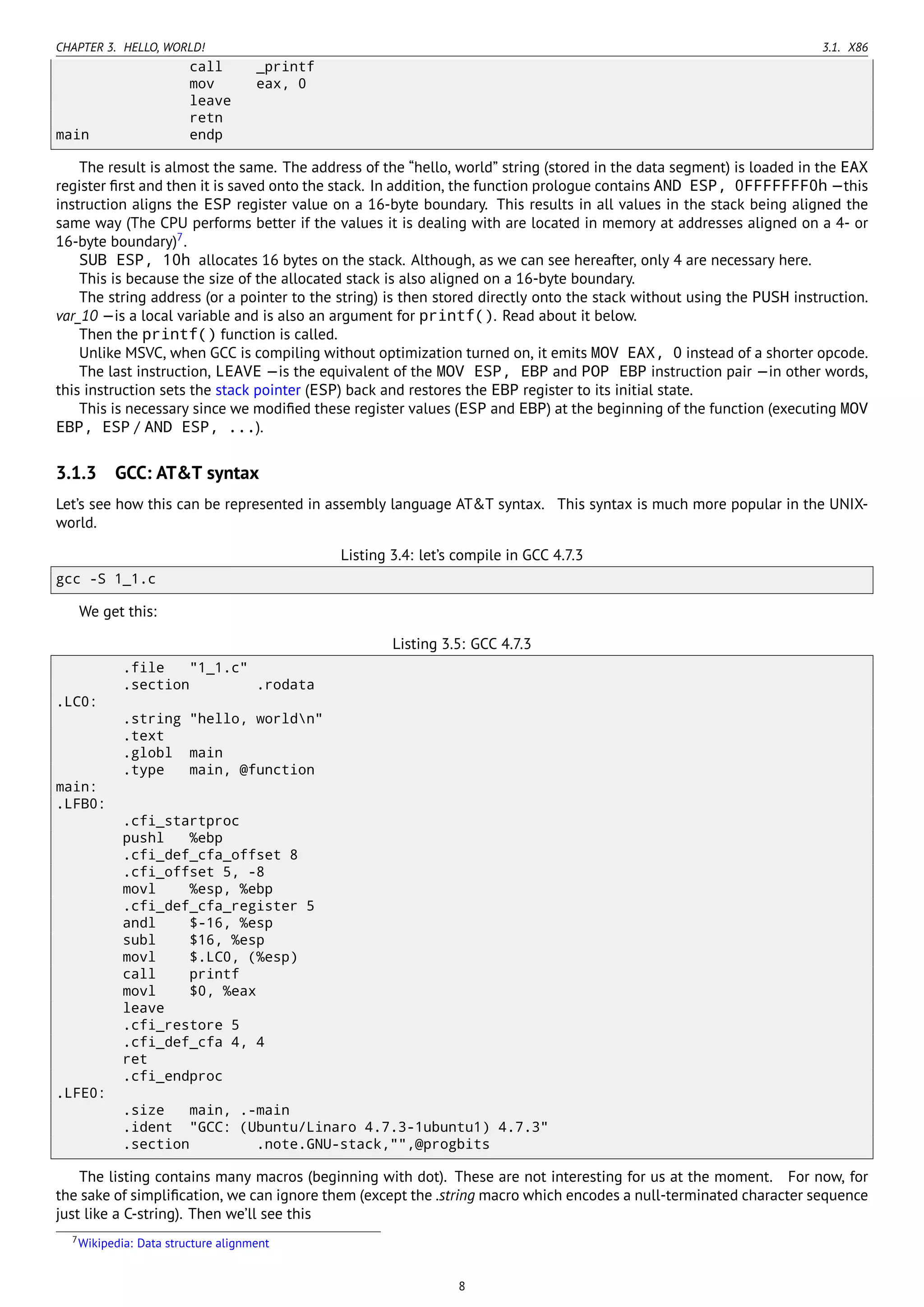 CHAPTER 3. HELLO, WORLD! 3.1. X86
call _printf
mov eax, 0
leave
retn
main endp
The result is almost the same. The address of the “hello, world” string (stored in the data segment) is loaded in the EAX
register ﬁrst and then it is saved onto the stack. In addition, the function prologue contains AND ESP, 0FFFFFFF0h —this
instruction aligns the ESP register value on a 16-byte boundary. This results in all values in the stack being aligned the
same way (The CPU performs better if the values it is dealing with are located in memory at addresses aligned on a 4- or
16-byte boundary)7
.
SUB ESP, 10h allocates 16 bytes on the stack. Although, as we can see hereafter, only 4 are necessary here.
This is because the size of the allocated stack is also aligned on a 16-byte boundary.
The string address (or a pointer to the string) is then stored directly onto the stack without using the PUSH instruction.
var_10 —is a local variable and is also an argument for printf(). Read about it below.
Then the printf() function is called.
Unlike MSVC, when GCC is compiling without optimization turned on, it emits MOV EAX, 0 instead of a shorter opcode.
The last instruction, LEAVE —is the equivalent of the MOV ESP, EBP and POP EBP instruction pair —in other words,
this instruction sets the stack pointer (ESP) back and restores the EBP register to its initial state.
This is necessary since we modiﬁed these register values (ESP and EBP) at the beginning of the function (executing MOV
EBP, ESP / AND ESP, ...).
3.1.3 GCC: AT&T syntax
Let’s see how this can be represented in assembly language AT&T syntax. This syntax is much more popular in the UNIX-
world.
Listing 3.4: let’s compile in GCC 4.7.3
gcc -S 1_1.c
We get this:
Listing 3.5: GCC 4.7.3
.file "1_1.c"
.section .rodata
.LC0:
.string "hello, worldn"
.text
.globl main
.type main, @function
main:
.LFB0:
.cfi_startproc
pushl %ebp
.cfi_def_cfa_offset 8
.cfi_offset 5, -8
movl %esp, %ebp
.cfi_def_cfa_register 5
andl $-16, %esp
subl $16, %esp
movl $.LC0, (%esp)
call printf
movl $0, %eax
leave
.cfi_restore 5
.cfi_def_cfa 4, 4
ret
.cfi_endproc
.LFE0:
.size main, .-main
.ident "GCC: (Ubuntu/Linaro 4.7.3-1ubuntu1) 4.7.3"
.section .note.GNU-stack,"",@progbits
The listing contains many macros (beginning with dot). These are not interesting for us at the moment. For now, for
the sake of simpliﬁcation, we can ignore them (except the .string macro which encodes a null-terminated character sequence
just like a C-string). Then we’ll see this
7Wikipedia: Data structure alignment
8
 