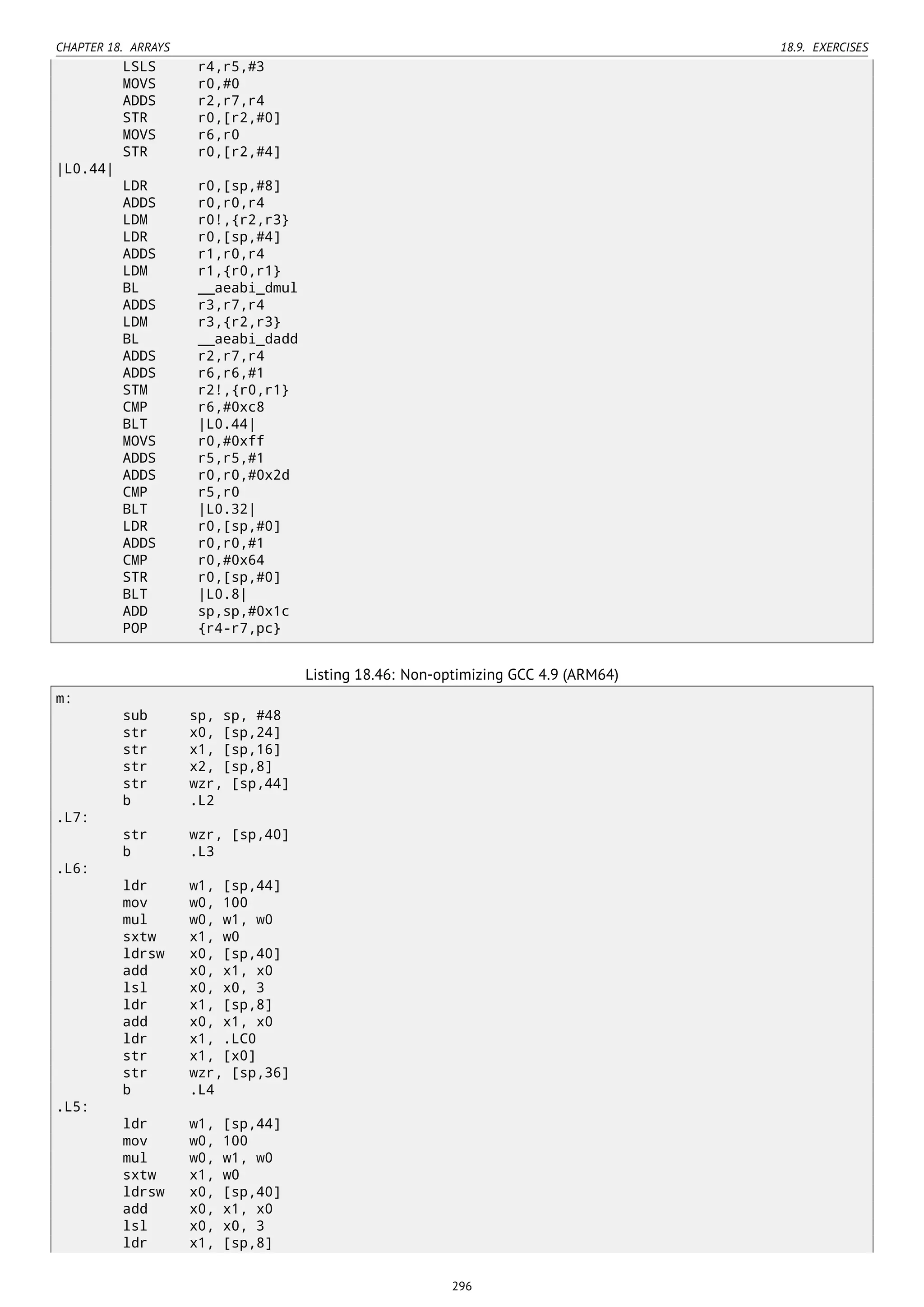 CHAPTER 18. ARRAYS 18.9. EXERCISES
LSLS r4,r5,#3
MOVS r0,#0
ADDS r2,r7,r4
STR r0,[r2,#0]
MOVS r6,r0
STR r0,[r2,#4]
|L0.44|
LDR r0,[sp,#8]
ADDS r0,r0,r4
LDM r0!,{r2,r3}
LDR r0,[sp,#4]
ADDS r1,r0,r4
LDM r1,{r0,r1}
BL __aeabi_dmul
ADDS r3,r7,r4
LDM r3,{r2,r3}
BL __aeabi_dadd
ADDS r2,r7,r4
ADDS r6,r6,#1
STM r2!,{r0,r1}
CMP r6,#0xc8
BLT |L0.44|
MOVS r0,#0xff
ADDS r5,r5,#1
ADDS r0,r0,#0x2d
CMP r5,r0
BLT |L0.32|
LDR r0,[sp,#0]
ADDS r0,r0,#1
CMP r0,#0x64
STR r0,[sp,#0]
BLT |L0.8|
ADD sp,sp,#0x1c
POP {r4-r7,pc}
Listing 18.46: Non-optimizing GCC 4.9 (ARM64)
m:
sub sp, sp, #48
str x0, [sp,24]
str x1, [sp,16]
str x2, [sp,8]
str wzr, [sp,44]
b .L2
.L7:
str wzr, [sp,40]
b .L3
.L6:
ldr w1, [sp,44]
mov w0, 100
mul w0, w1, w0
sxtw x1, w0
ldrsw x0, [sp,40]
add x0, x1, x0
lsl x0, x0, 3
ldr x1, [sp,8]
add x0, x1, x0
ldr x1, .LC0
str x1, [x0]
str wzr, [sp,36]
b .L4
.L5:
ldr w1, [sp,44]
mov w0, 100
mul w0, w1, w0
sxtw x1, w0
ldrsw x0, [sp,40]
add x0, x1, x0
lsl x0, x0, 3
ldr x1, [sp,8]
296
 