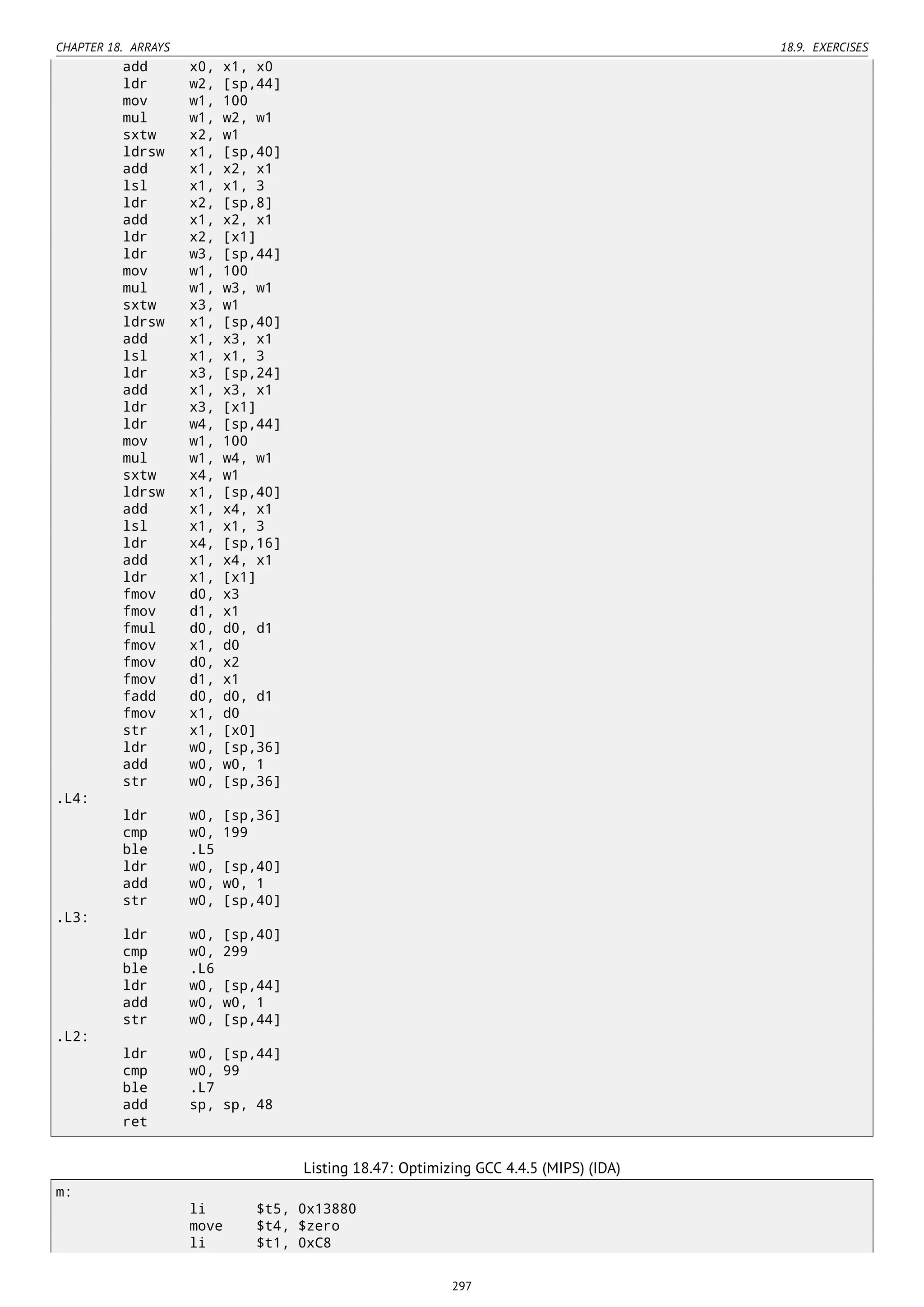 CHAPTER 18. ARRAYS 18.9. EXERCISES
add x0, x1, x0
ldr w2, [sp,44]
mov w1, 100
mul w1, w2, w1
sxtw x2, w1
ldrsw x1, [sp,40]
add x1, x2, x1
lsl x1, x1, 3
ldr x2, [sp,8]
add x1, x2, x1
ldr x2, [x1]
ldr w3, [sp,44]
mov w1, 100
mul w1, w3, w1
sxtw x3, w1
ldrsw x1, [sp,40]
add x1, x3, x1
lsl x1, x1, 3
ldr x3, [sp,24]
add x1, x3, x1
ldr x3, [x1]
ldr w4, [sp,44]
mov w1, 100
mul w1, w4, w1
sxtw x4, w1
ldrsw x1, [sp,40]
add x1, x4, x1
lsl x1, x1, 3
ldr x4, [sp,16]
add x1, x4, x1
ldr x1, [x1]
fmov d0, x3
fmov d1, x1
fmul d0, d0, d1
fmov x1, d0
fmov d0, x2
fmov d1, x1
fadd d0, d0, d1
fmov x1, d0
str x1, [x0]
ldr w0, [sp,36]
add w0, w0, 1
str w0, [sp,36]
.L4:
ldr w0, [sp,36]
cmp w0, 199
ble .L5
ldr w0, [sp,40]
add w0, w0, 1
str w0, [sp,40]
.L3:
ldr w0, [sp,40]
cmp w0, 299
ble .L6
ldr w0, [sp,44]
add w0, w0, 1
str w0, [sp,44]
.L2:
ldr w0, [sp,44]
cmp w0, 99
ble .L7
add sp, sp, 48
ret
Listing 18.47: Optimizing GCC 4.4.5 (MIPS) (IDA)
m:
li $t5, 0x13880
move $t4, $zero
li $t1, 0xC8
297
 
