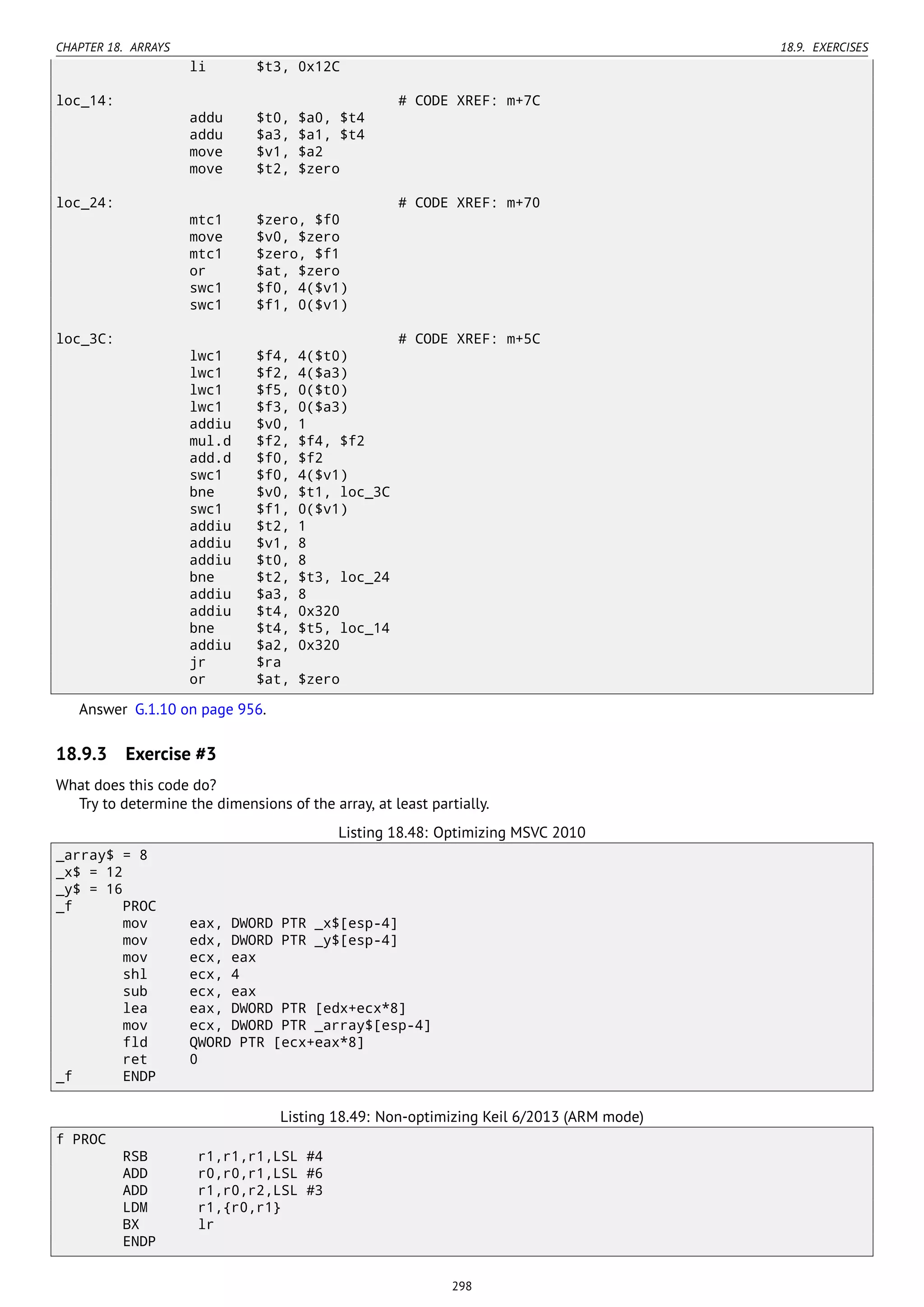 CHAPTER 18. ARRAYS 18.9. EXERCISES
li $t3, 0x12C
loc_14: # CODE XREF: m+7C
addu $t0, $a0, $t4
addu $a3, $a1, $t4
move $v1, $a2
move $t2, $zero
loc_24: # CODE XREF: m+70
mtc1 $zero, $f0
move $v0, $zero
mtc1 $zero, $f1
or $at, $zero
swc1 $f0, 4($v1)
swc1 $f1, 0($v1)
loc_3C: # CODE XREF: m+5C
lwc1 $f4, 4($t0)
lwc1 $f2, 4($a3)
lwc1 $f5, 0($t0)
lwc1 $f3, 0($a3)
addiu $v0, 1
mul.d $f2, $f4, $f2
add.d $f0, $f2
swc1 $f0, 4($v1)
bne $v0, $t1, loc_3C
swc1 $f1, 0($v1)
addiu $t2, 1
addiu $v1, 8
addiu $t0, 8
bne $t2, $t3, loc_24
addiu $a3, 8
addiu $t4, 0x320
bne $t4, $t5, loc_14
addiu $a2, 0x320
jr $ra
or $at, $zero
Answer G.1.10 on page 956.
18.9.3 Exercise #3
What does this code do?
Try to determine the dimensions of the array, at least partially.
Listing 18.48: Optimizing MSVC 2010
_array$ = 8
_x$ = 12
_y$ = 16
_f PROC
mov eax, DWORD PTR _x$[esp-4]
mov edx, DWORD PTR _y$[esp-4]
mov ecx, eax
shl ecx, 4
sub ecx, eax
lea eax, DWORD PTR [edx+ecx*8]
mov ecx, DWORD PTR _array$[esp-4]
fld QWORD PTR [ecx+eax*8]
ret 0
_f ENDP
Listing 18.49: Non-optimizing Keil 6/2013 (ARM mode)
f PROC
RSB r1,r1,r1,LSL #4
ADD r0,r0,r1,LSL #6
ADD r1,r0,r2,LSL #3
LDM r1,{r0,r1}
BX lr
ENDP
298
 