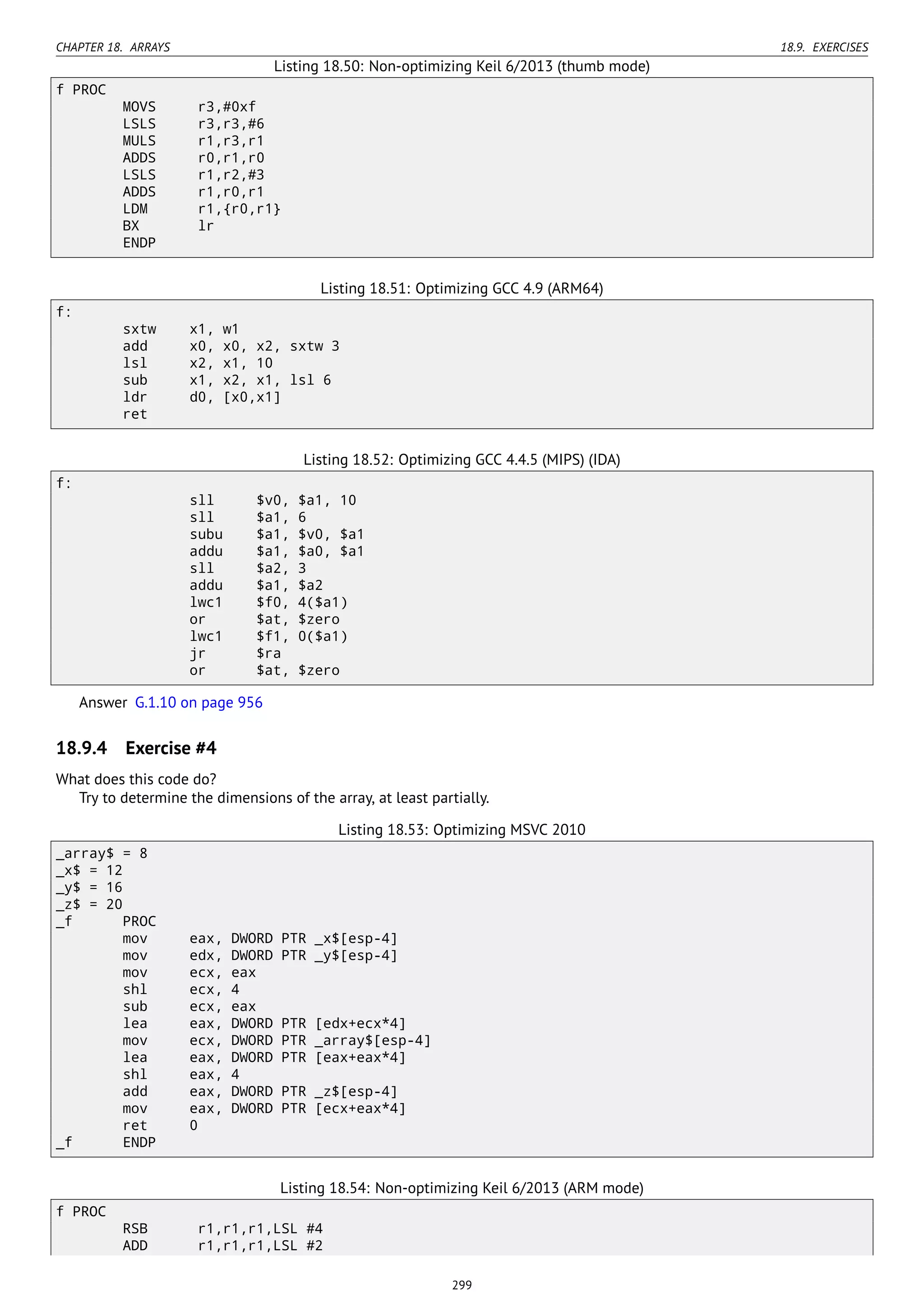 CHAPTER 18. ARRAYS 18.9. EXERCISES
Listing 18.50: Non-optimizing Keil 6/2013 (thumb mode)
f PROC
MOVS r3,#0xf
LSLS r3,r3,#6
MULS r1,r3,r1
ADDS r0,r1,r0
LSLS r1,r2,#3
ADDS r1,r0,r1
LDM r1,{r0,r1}
BX lr
ENDP
Listing 18.51: Optimizing GCC 4.9 (ARM64)
f:
sxtw x1, w1
add x0, x0, x2, sxtw 3
lsl x2, x1, 10
sub x1, x2, x1, lsl 6
ldr d0, [x0,x1]
ret
Listing 18.52: Optimizing GCC 4.4.5 (MIPS) (IDA)
f:
sll $v0, $a1, 10
sll $a1, 6
subu $a1, $v0, $a1
addu $a1, $a0, $a1
sll $a2, 3
addu $a1, $a2
lwc1 $f0, 4($a1)
or $at, $zero
lwc1 $f1, 0($a1)
jr $ra
or $at, $zero
Answer G.1.10 on page 956
18.9.4 Exercise #4
What does this code do?
Try to determine the dimensions of the array, at least partially.
Listing 18.53: Optimizing MSVC 2010
_array$ = 8
_x$ = 12
_y$ = 16
_z$ = 20
_f PROC
mov eax, DWORD PTR _x$[esp-4]
mov edx, DWORD PTR _y$[esp-4]
mov ecx, eax
shl ecx, 4
sub ecx, eax
lea eax, DWORD PTR [edx+ecx*4]
mov ecx, DWORD PTR _array$[esp-4]
lea eax, DWORD PTR [eax+eax*4]
shl eax, 4
add eax, DWORD PTR _z$[esp-4]
mov eax, DWORD PTR [ecx+eax*4]
ret 0
_f ENDP
Listing 18.54: Non-optimizing Keil 6/2013 (ARM mode)
f PROC
RSB r1,r1,r1,LSL #4
ADD r1,r1,r1,LSL #2
299
 