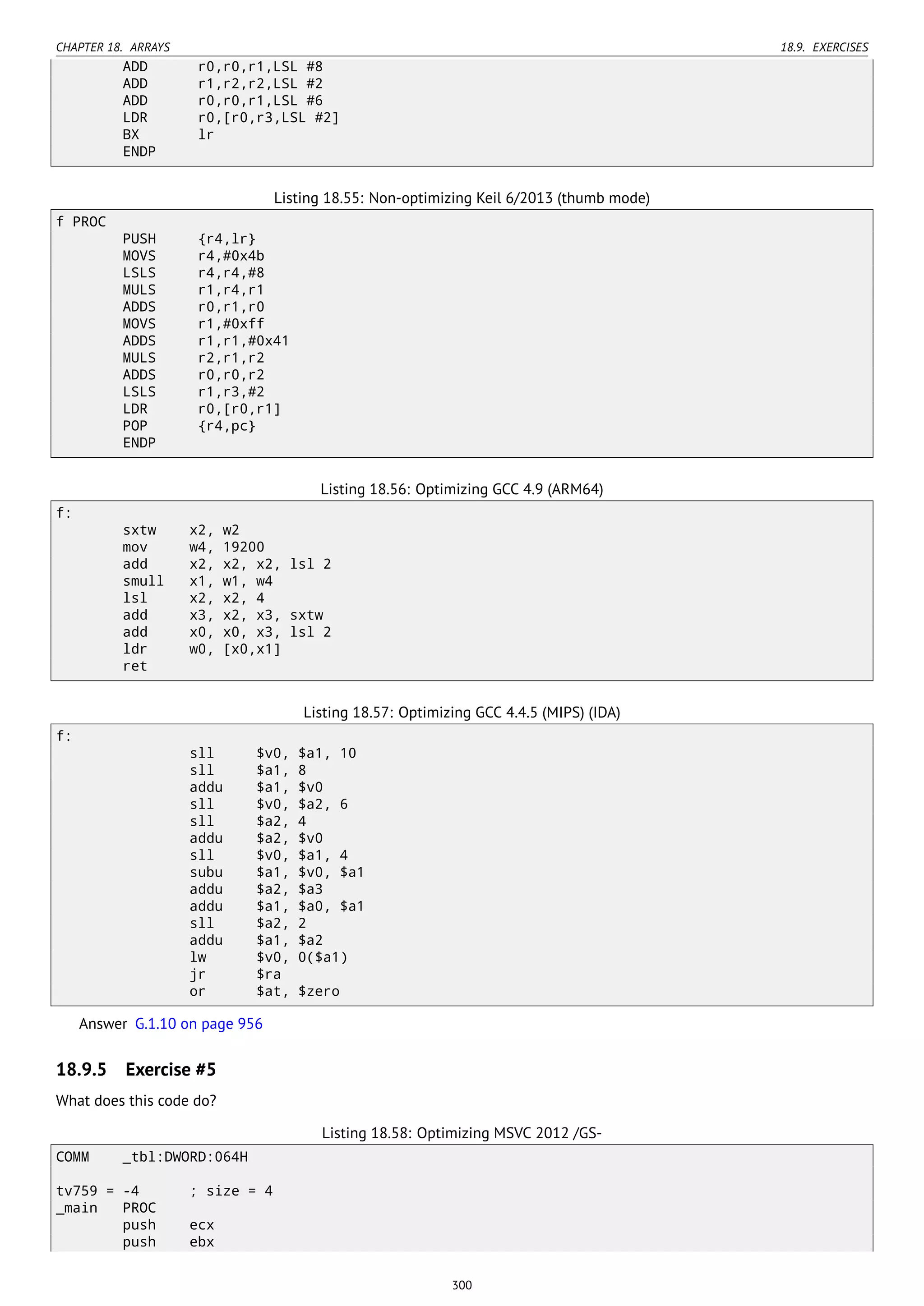 CHAPTER 18. ARRAYS 18.9. EXERCISES
ADD r0,r0,r1,LSL #8
ADD r1,r2,r2,LSL #2
ADD r0,r0,r1,LSL #6
LDR r0,[r0,r3,LSL #2]
BX lr
ENDP
Listing 18.55: Non-optimizing Keil 6/2013 (thumb mode)
f PROC
PUSH {r4,lr}
MOVS r4,#0x4b
LSLS r4,r4,#8
MULS r1,r4,r1
ADDS r0,r1,r0
MOVS r1,#0xff
ADDS r1,r1,#0x41
MULS r2,r1,r2
ADDS r0,r0,r2
LSLS r1,r3,#2
LDR r0,[r0,r1]
POP {r4,pc}
ENDP
Listing 18.56: Optimizing GCC 4.9 (ARM64)
f:
sxtw x2, w2
mov w4, 19200
add x2, x2, x2, lsl 2
smull x1, w1, w4
lsl x2, x2, 4
add x3, x2, x3, sxtw
add x0, x0, x3, lsl 2
ldr w0, [x0,x1]
ret
Listing 18.57: Optimizing GCC 4.4.5 (MIPS) (IDA)
f:
sll $v0, $a1, 10
sll $a1, 8
addu $a1, $v0
sll $v0, $a2, 6
sll $a2, 4
addu $a2, $v0
sll $v0, $a1, 4
subu $a1, $v0, $a1
addu $a2, $a3
addu $a1, $a0, $a1
sll $a2, 2
addu $a1, $a2
lw $v0, 0($a1)
jr $ra
or $at, $zero
Answer G.1.10 on page 956
18.9.5 Exercise #5
What does this code do?
Listing 18.58: Optimizing MSVC 2012 /GS-
COMM _tbl:DWORD:064H
tv759 = -4 ; size = 4
_main PROC
push ecx
push ebx
300
 