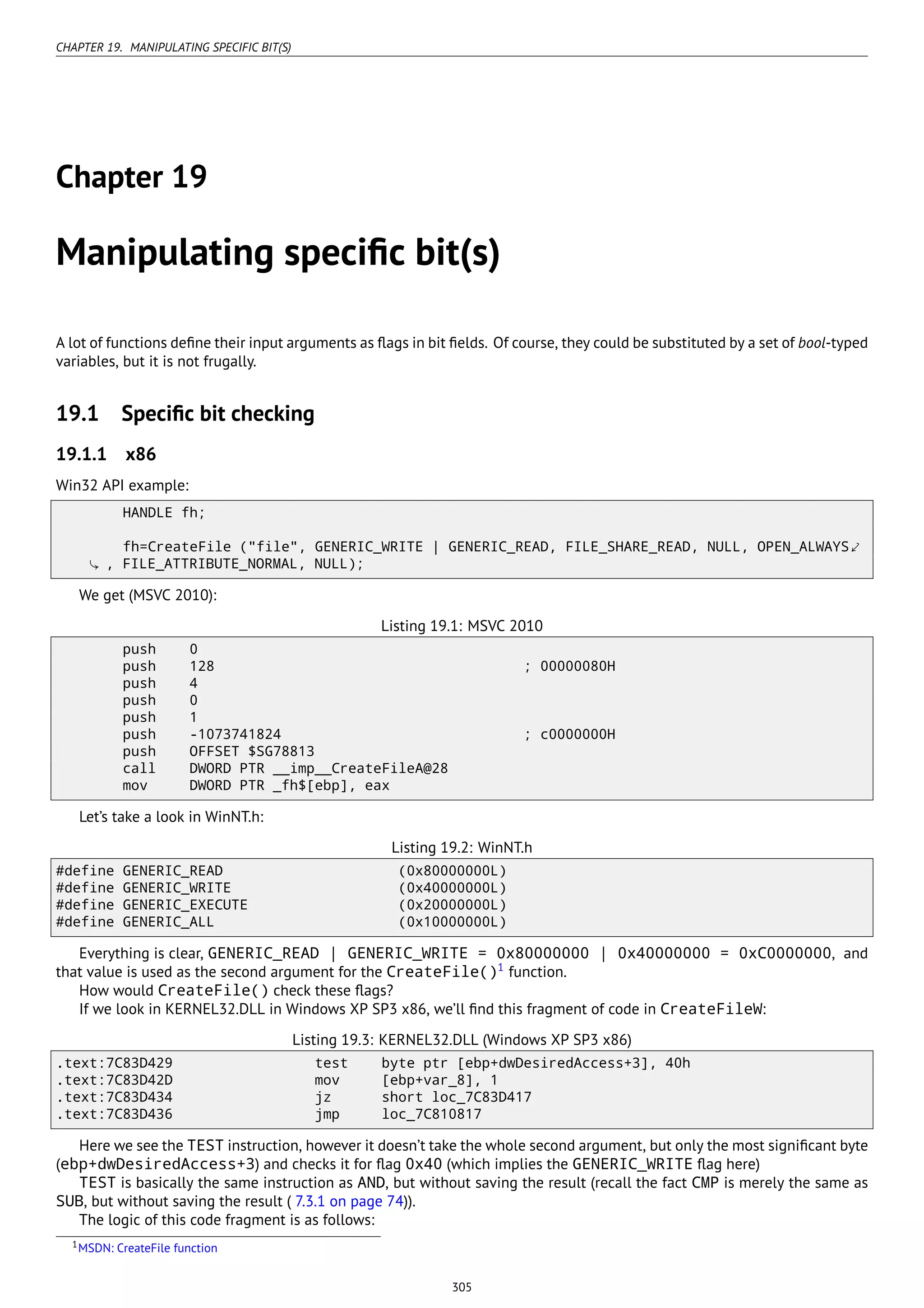 CHAPTER 19. MANIPULATING SPECIFIC BIT(S)
Chapter 19
Manipulating speciﬁc bit(s)
A lot of functions deﬁne their input arguments as ﬂags in bit ﬁelds. Of course, they could be substituted by a set of bool-typed
variables, but it is not frugally.
19.1 Speciﬁc bit checking
19.1.1 x86
Win32 API example:
HANDLE fh;
fh=CreateFile ("file", GENERIC_WRITE | GENERIC_READ, FILE_SHARE_READ, NULL, OPEN_ALWAYS⤦
, FILE_ATTRIBUTE_NORMAL, NULL);
We get (MSVC 2010):
Listing 19.1: MSVC 2010
push 0
push 128 ; 00000080H
push 4
push 0
push 1
push -1073741824 ; c0000000H
push OFFSET $SG78813
call DWORD PTR __imp__CreateFileA@28
mov DWORD PTR _fh$[ebp], eax
Let’s take a look in WinNT.h:
Listing 19.2: WinNT.h
#define GENERIC_READ (0x80000000L)
#define GENERIC_WRITE (0x40000000L)
#define GENERIC_EXECUTE (0x20000000L)
#define GENERIC_ALL (0x10000000L)
Everything is clear, GENERIC_READ | GENERIC_WRITE = 0x80000000 | 0x40000000 = 0xC0000000, and
that value is used as the second argument for the CreateFile()1
function.
How would CreateFile() check these ﬂags?
If we look in KERNEL32.DLL in Windows XP SP3 x86, we’ll ﬁnd this fragment of code in CreateFileW:
Listing 19.3: KERNEL32.DLL (Windows XP SP3 x86)
.text:7C83D429 test byte ptr [ebp+dwDesiredAccess+3], 40h
.text:7C83D42D mov [ebp+var_8], 1
.text:7C83D434 jz short loc_7C83D417
.text:7C83D436 jmp loc_7C810817
Here we see the TEST instruction, however it doesn’t take the whole second argument, but only the most signiﬁcant byte
(ebp+dwDesiredAccess+3) and checks it for ﬂag 0x40 (which implies the GENERIC_WRITE ﬂag here)
TEST is basically the same instruction as AND, but without saving the result (recall the fact CMP is merely the same as
SUB, but without saving the result ( 7.3.1 on page 74)).
The logic of this code fragment is as follows:
1MSDN: CreateFile function
305
 