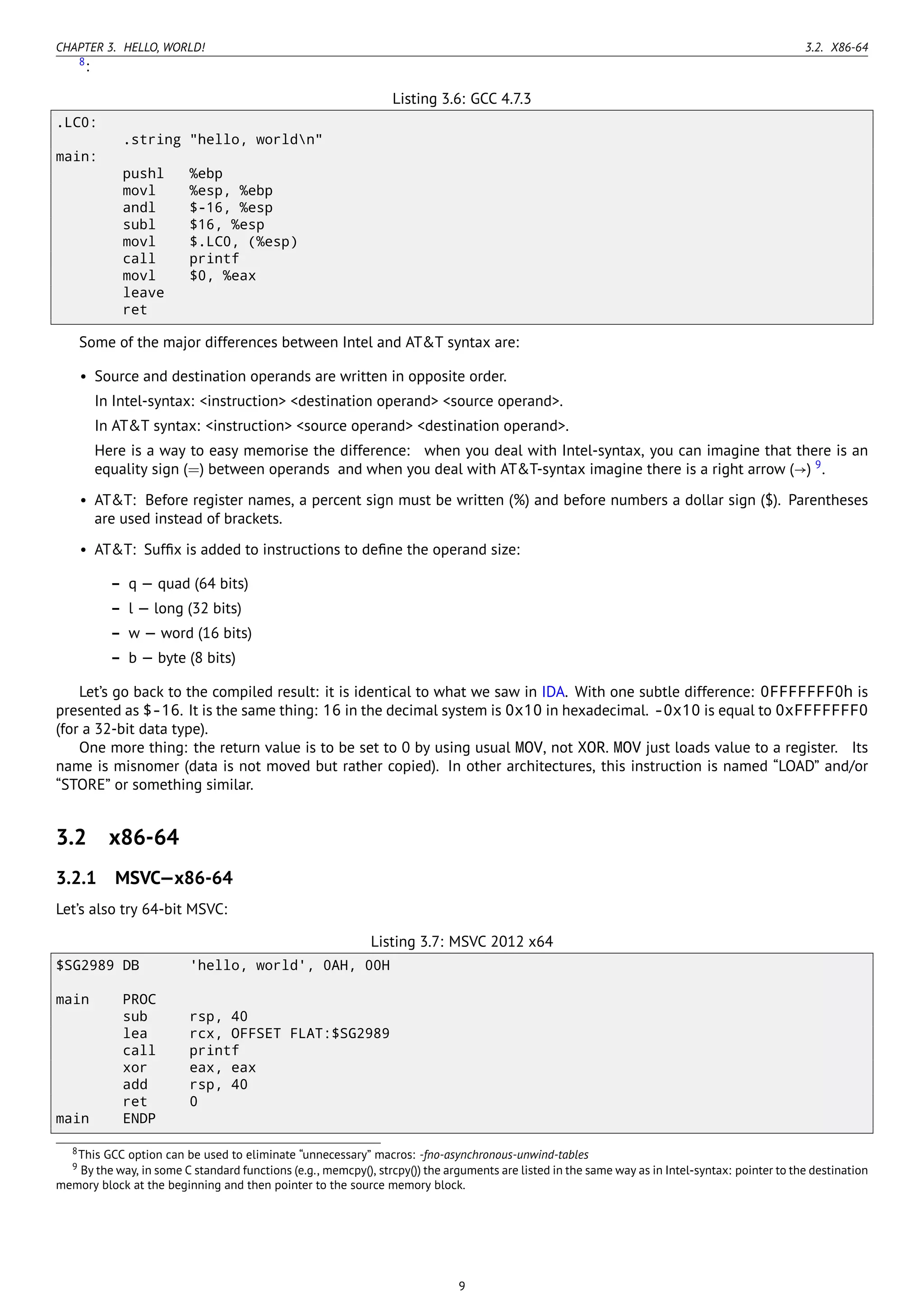 CHAPTER 3. HELLO, WORLD! 3.2. X86-64
8
:
Listing 3.6: GCC 4.7.3
.LC0:
.string "hello, worldn"
main:
pushl %ebp
movl %esp, %ebp
andl $-16, %esp
subl $16, %esp
movl $.LC0, (%esp)
call printf
movl $0, %eax
leave
ret
Some of the major differences between Intel and AT&T syntax are:
• Source and destination operands are written in opposite order.
In Intel-syntax: <instruction> <destination operand> <source operand>.
In AT&T syntax: <instruction> <source operand> <destination operand>.
Here is a way to easy memorise the difference: when you deal with Intel-syntax, you can imagine that there is an
equality sign (=) between operands and when you deal with AT&T-syntax imagine there is a right arrow (→) 9
.
• AT&T: Before register names, a percent sign must be written (%) and before numbers a dollar sign ($). Parentheses
are used instead of brackets.
• AT&T: Sufﬁx is added to instructions to deﬁne the operand size:
– q — quad (64 bits)
– l — long (32 bits)
– w — word (16 bits)
– b — byte (8 bits)
Let’s go back to the compiled result: it is identical to what we saw in IDA. With one subtle difference: 0FFFFFFF0h is
presented as $-16. It is the same thing: 16 in the decimal system is 0x10 in hexadecimal. -0x10 is equal to 0xFFFFFFF0
(for a 32-bit data type).
One more thing: the return value is to be set to 0 by using usual MOV, not XOR. MOV just loads value to a register. Its
name is misnomer (data is not moved but rather copied). In other architectures, this instruction is named “LOAD” and/or
“STORE” or something similar.
3.2 x86-64
3.2.1 MSVC—x86-64
Let’s also try 64-bit MSVC:
Listing 3.7: MSVC 2012 x64
$SG2989 DB 'hello, world', 0AH, 00H
main PROC
sub rsp, 40
lea rcx, OFFSET FLAT:$SG2989
call printf
xor eax, eax
add rsp, 40
ret 0
main ENDP
8This GCC option can be used to eliminate “unnecessary” macros: -fno-asynchronous-unwind-tables
9 By the way, in some C standard functions (e.g., memcpy(), strcpy()) the arguments are listed in the same way as in Intel-syntax: pointer to the destination
memory block at the beginning and then pointer to the source memory block.
9
 