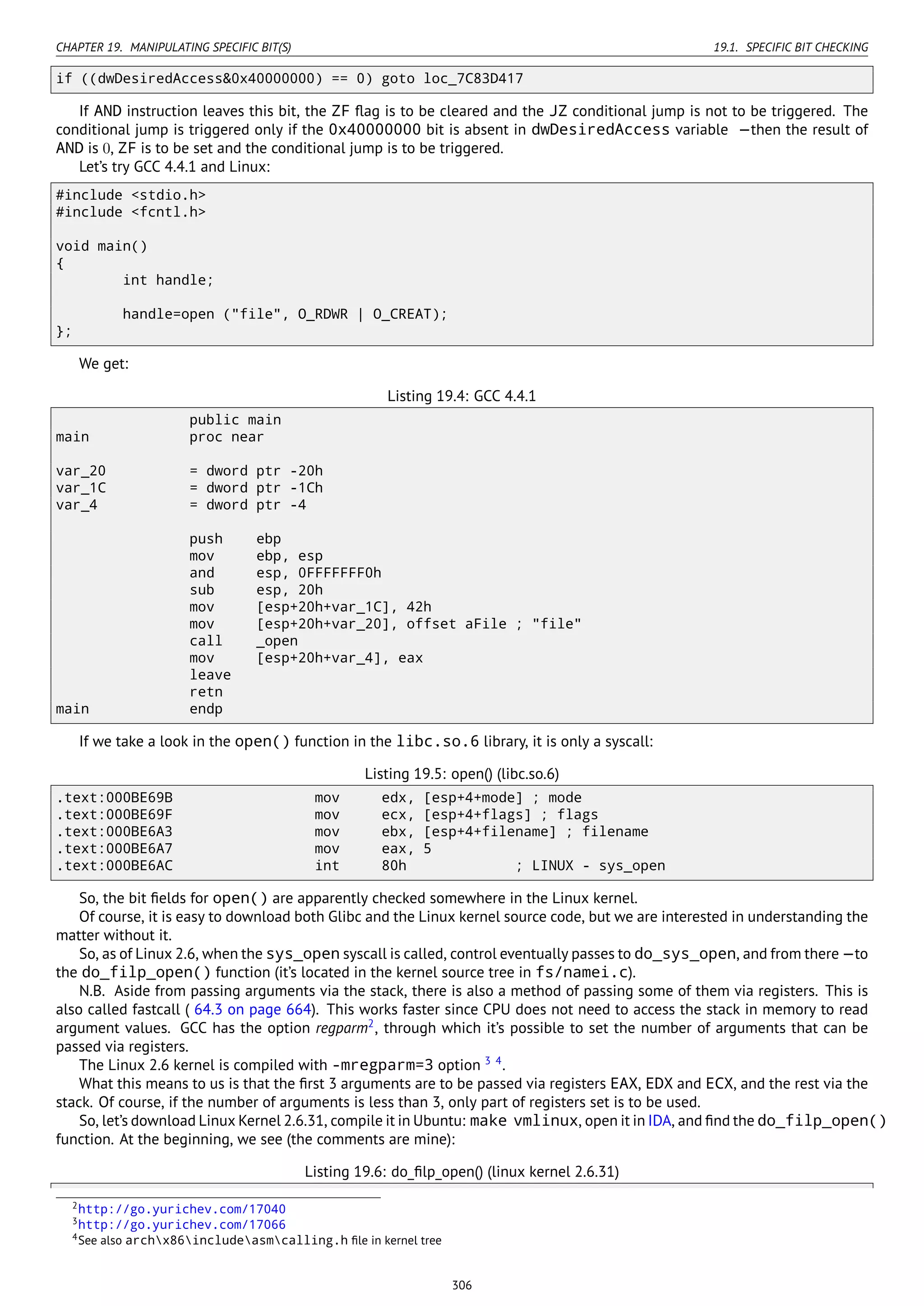 CHAPTER 19. MANIPULATING SPECIFIC BIT(S) 19.1. SPECIFIC BIT CHECKING
if ((dwDesiredAccess&0x40000000) == 0) goto loc_7C83D417
If AND instruction leaves this bit, the ZF ﬂag is to be cleared and the JZ conditional jump is not to be triggered. The
conditional jump is triggered only if the 0x40000000 bit is absent in dwDesiredAccess variable —then the result of
AND is 0, ZF is to be set and the conditional jump is to be triggered.
Let’s try GCC 4.4.1 and Linux:
#include <stdio.h>
#include <fcntl.h>
void main()
{
int handle;
handle=open ("file", O_RDWR | O_CREAT);
};
We get:
Listing 19.4: GCC 4.4.1
public main
main proc near
var_20 = dword ptr -20h
var_1C = dword ptr -1Ch
var_4 = dword ptr -4
push ebp
mov ebp, esp
and esp, 0FFFFFFF0h
sub esp, 20h
mov [esp+20h+var_1C], 42h
mov [esp+20h+var_20], offset aFile ; "file"
call _open
mov [esp+20h+var_4], eax
leave
retn
main endp
If we take a look in the open() function in the libc.so.6 library, it is only a syscall:
Listing 19.5: open() (libc.so.6)
.text:000BE69B mov edx, [esp+4+mode] ; mode
.text:000BE69F mov ecx, [esp+4+flags] ; flags
.text:000BE6A3 mov ebx, [esp+4+filename] ; filename
.text:000BE6A7 mov eax, 5
.text:000BE6AC int 80h ; LINUX - sys_open
So, the bit ﬁelds for open() are apparently checked somewhere in the Linux kernel.
Of course, it is easy to download both Glibc and the Linux kernel source code, but we are interested in understanding the
matter without it.
So, as of Linux 2.6, when the sys_open syscall is called, control eventually passes to do_sys_open, and from there —to
the do_filp_open() function (it’s located in the kernel source tree in fs/namei.c).
N.B. Aside from passing arguments via the stack, there is also a method of passing some of them via registers. This is
also called fastcall ( 64.3 on page 664). This works faster since CPU does not need to access the stack in memory to read
argument values. GCC has the option regparm2
, through which it’s possible to set the number of arguments that can be
passed via registers.
The Linux 2.6 kernel is compiled with -mregparm=3 option 3 4
.
What this means to us is that the ﬁrst 3 arguments are to be passed via registers EAX, EDX and ECX, and the rest via the
stack. Of course, if the number of arguments is less than 3, only part of registers set is to be used.
So, let’s download Linux Kernel 2.6.31, compile it in Ubuntu: make vmlinux, open it in IDA, and ﬁnd the do_filp_open()
function. At the beginning, we see (the comments are mine):
Listing 19.6: do_ﬁlp_open() (linux kernel 2.6.31)
2http://go.yurichev.com/17040
3http://go.yurichev.com/17066
4See also archx86includeasmcalling.h ﬁle in kernel tree
306
 