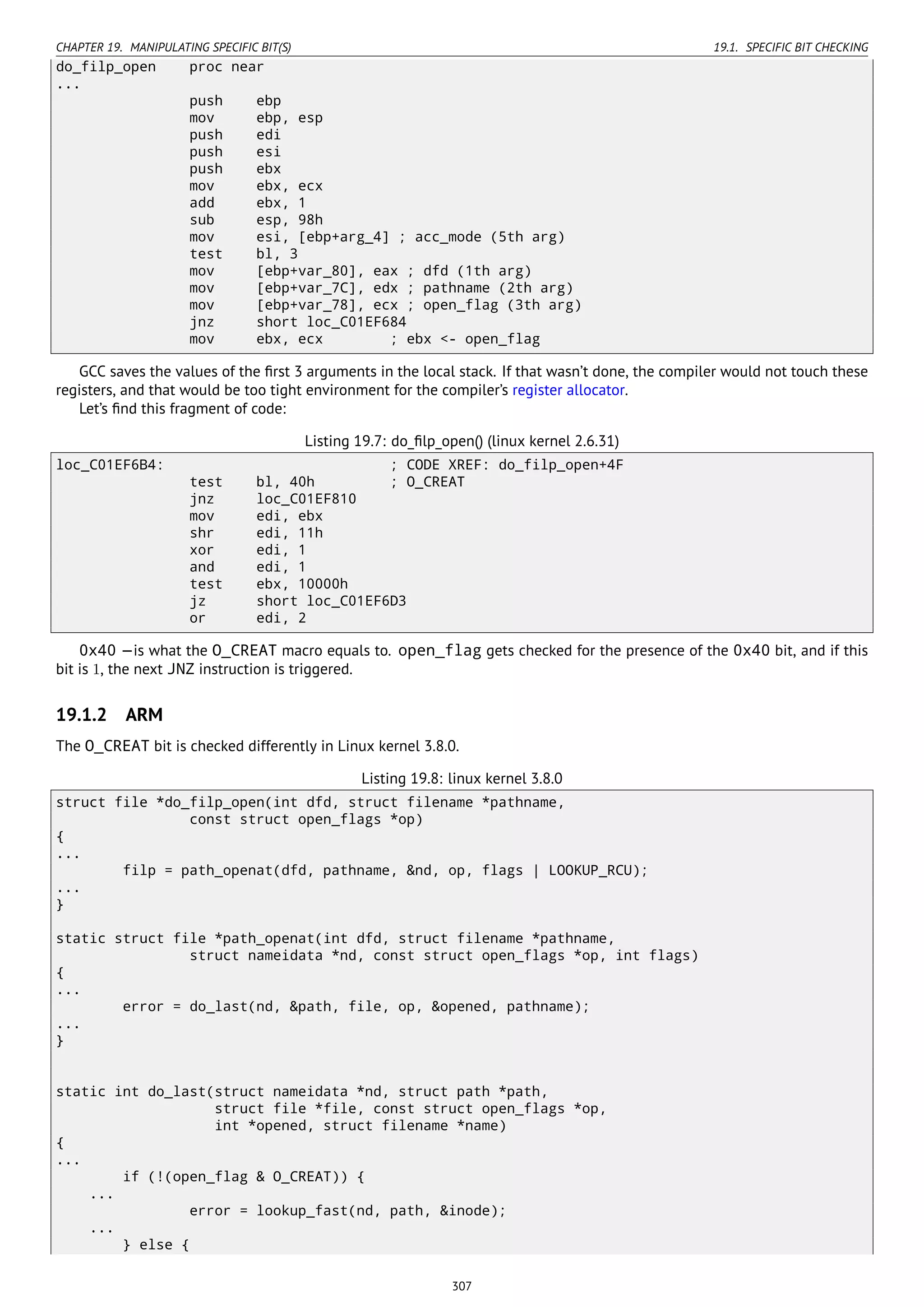 CHAPTER 19. MANIPULATING SPECIFIC BIT(S) 19.1. SPECIFIC BIT CHECKING
do_filp_open proc near
...
push ebp
mov ebp, esp
push edi
push esi
push ebx
mov ebx, ecx
add ebx, 1
sub esp, 98h
mov esi, [ebp+arg_4] ; acc_mode (5th arg)
test bl, 3
mov [ebp+var_80], eax ; dfd (1th arg)
mov [ebp+var_7C], edx ; pathname (2th arg)
mov [ebp+var_78], ecx ; open_flag (3th arg)
jnz short loc_C01EF684
mov ebx, ecx ; ebx <- open_flag
GCC saves the values of the ﬁrst 3 arguments in the local stack. If that wasn’t done, the compiler would not touch these
registers, and that would be too tight environment for the compiler’s register allocator.
Let’s ﬁnd this fragment of code:
Listing 19.7: do_ﬁlp_open() (linux kernel 2.6.31)
loc_C01EF6B4: ; CODE XREF: do_filp_open+4F
test bl, 40h ; O_CREAT
jnz loc_C01EF810
mov edi, ebx
shr edi, 11h
xor edi, 1
and edi, 1
test ebx, 10000h
jz short loc_C01EF6D3
or edi, 2
0x40 —is what the O_CREAT macro equals to. open_flag gets checked for the presence of the 0x40 bit, and if this
bit is 1, the next JNZ instruction is triggered.
19.1.2 ARM
The O_CREAT bit is checked differently in Linux kernel 3.8.0.
Listing 19.8: linux kernel 3.8.0
struct file *do_filp_open(int dfd, struct filename *pathname,
const struct open_flags *op)
{
...
filp = path_openat(dfd, pathname, &nd, op, flags | LOOKUP_RCU);
...
}
static struct file *path_openat(int dfd, struct filename *pathname,
struct nameidata *nd, const struct open_flags *op, int flags)
{
...
error = do_last(nd, &path, file, op, &opened, pathname);
...
}
static int do_last(struct nameidata *nd, struct path *path,
struct file *file, const struct open_flags *op,
int *opened, struct filename *name)
{
...
if (!(open_flag & O_CREAT)) {
...
error = lookup_fast(nd, path, &inode);
...
} else {
307
 