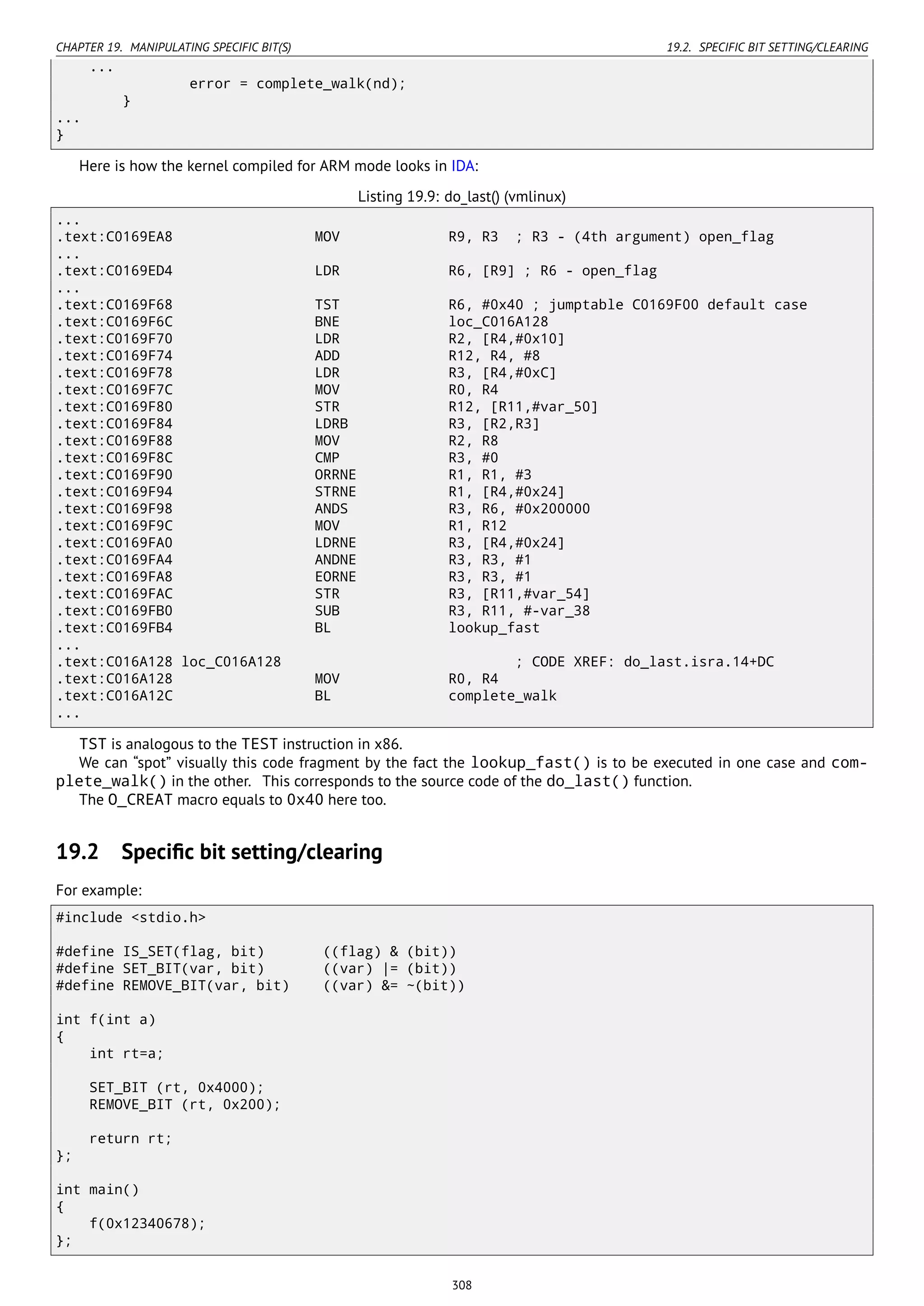 CHAPTER 19. MANIPULATING SPECIFIC BIT(S) 19.2. SPECIFIC BIT SETTING/CLEARING
...
error = complete_walk(nd);
}
...
}
Here is how the kernel compiled for ARM mode looks in IDA:
Listing 19.9: do_last() (vmlinux)
...
.text:C0169EA8 MOV R9, R3 ; R3 - (4th argument) open_flag
...
.text:C0169ED4 LDR R6, [R9] ; R6 - open_flag
...
.text:C0169F68 TST R6, #0x40 ; jumptable C0169F00 default case
.text:C0169F6C BNE loc_C016A128
.text:C0169F70 LDR R2, [R4,#0x10]
.text:C0169F74 ADD R12, R4, #8
.text:C0169F78 LDR R3, [R4,#0xC]
.text:C0169F7C MOV R0, R4
.text:C0169F80 STR R12, [R11,#var_50]
.text:C0169F84 LDRB R3, [R2,R3]
.text:C0169F88 MOV R2, R8
.text:C0169F8C CMP R3, #0
.text:C0169F90 ORRNE R1, R1, #3
.text:C0169F94 STRNE R1, [R4,#0x24]
.text:C0169F98 ANDS R3, R6, #0x200000
.text:C0169F9C MOV R1, R12
.text:C0169FA0 LDRNE R3, [R4,#0x24]
.text:C0169FA4 ANDNE R3, R3, #1
.text:C0169FA8 EORNE R3, R3, #1
.text:C0169FAC STR R3, [R11,#var_54]
.text:C0169FB0 SUB R3, R11, #-var_38
.text:C0169FB4 BL lookup_fast
...
.text:C016A128 loc_C016A128 ; CODE XREF: do_last.isra.14+DC
.text:C016A128 MOV R0, R4
.text:C016A12C BL complete_walk
...
TST is analogous to the TEST instruction in x86.
We can “spot” visually this code fragment by the fact the lookup_fast() is to be executed in one case and com-
plete_walk() in the other. This corresponds to the source code of the do_last() function.
The O_CREAT macro equals to 0x40 here too.
19.2 Speciﬁc bit setting/clearing
For example:
#include <stdio.h>
#define IS_SET(flag, bit) ((flag) & (bit))
#define SET_BIT(var, bit) ((var) |= (bit))
#define REMOVE_BIT(var, bit) ((var) &= ~(bit))
int f(int a)
{
int rt=a;
SET_BIT (rt, 0x4000);
REMOVE_BIT (rt, 0x200);
return rt;
};
int main()
{
f(0x12340678);
};
308
 