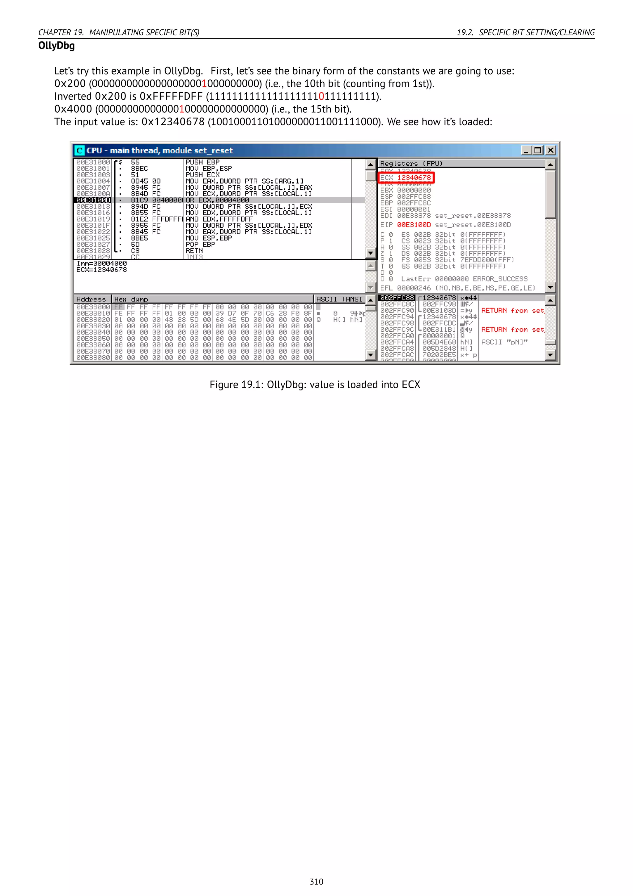 CHAPTER 19. MANIPULATING SPECIFIC BIT(S) 19.2. SPECIFIC BIT SETTING/CLEARING
OllyDbg
Let’s try this example in OllyDbg. First, let’s see the binary form of the constants we are going to use:
0x200 (00000000000000000001000000000) (i.e., the 10th bit (counting from 1st)).
Inverted 0x200 is 0xFFFFFDFF (11111111111111111110111111111).
0x4000 (00000000000000100000000000000) (i.e., the 15th bit).
The input value is: 0x12340678 (10010001101000000011001111000). We see how it’s loaded:
Figure 19.1: OllyDbg: value is loaded into ECX
310
 