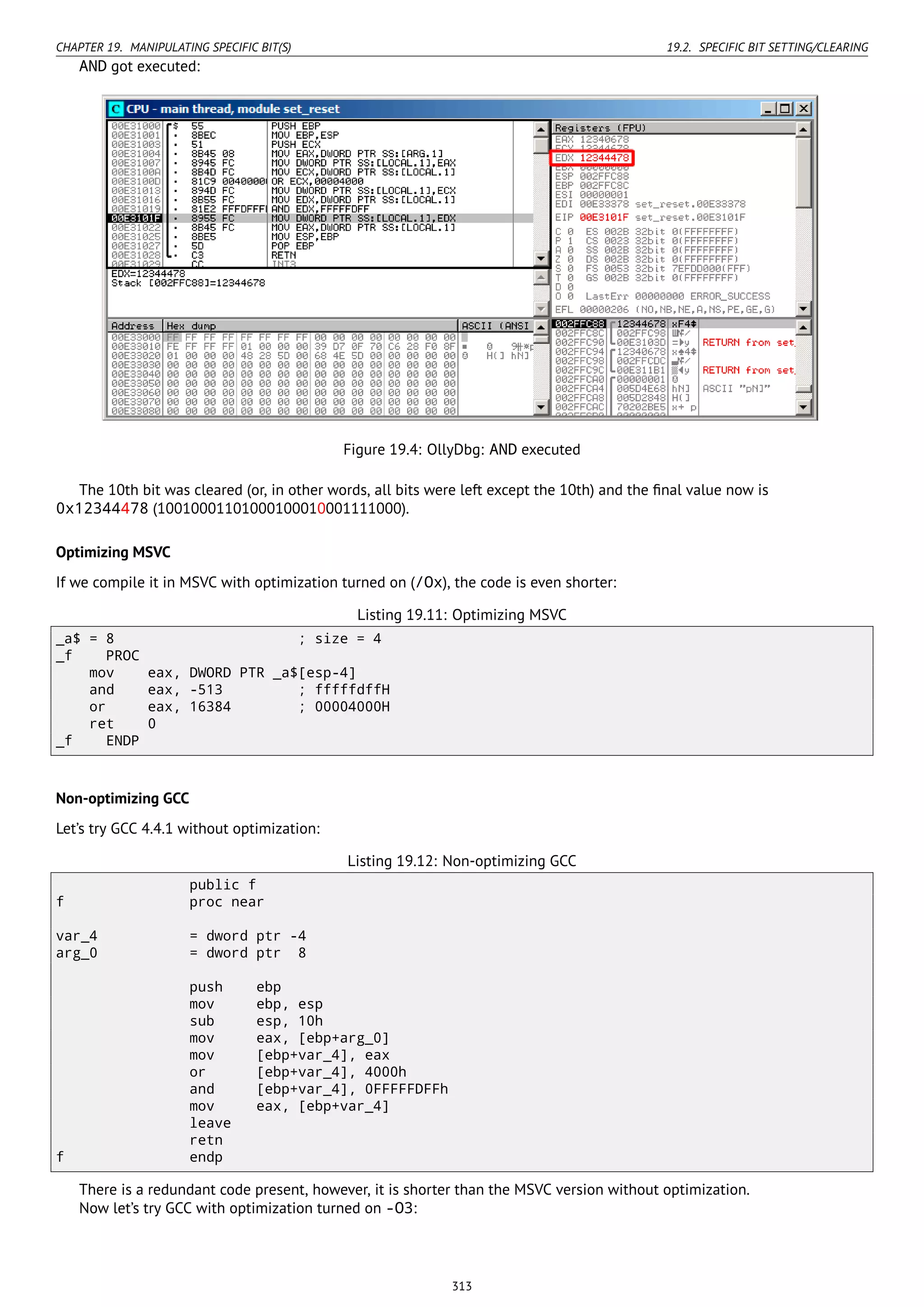 CHAPTER 19. MANIPULATING SPECIFIC BIT(S) 19.2. SPECIFIC BIT SETTING/CLEARING
AND got executed:
Figure 19.4: OllyDbg: AND executed
The 10th bit was cleared (or, in other words, all bits were left except the 10th) and the ﬁnal value now is
0x12344478 (10010001101000100010001111000).
Optimizing MSVC
If we compile it in MSVC with optimization turned on (/Ox), the code is even shorter:
Listing 19.11: Optimizing MSVC
_a$ = 8 ; size = 4
_f PROC
mov eax, DWORD PTR _a$[esp-4]
and eax, -513 ; fffffdffH
or eax, 16384 ; 00004000H
ret 0
_f ENDP
Non-optimizing GCC
Let’s try GCC 4.4.1 without optimization:
Listing 19.12: Non-optimizing GCC
public f
f proc near
var_4 = dword ptr -4
arg_0 = dword ptr 8
push ebp
mov ebp, esp
sub esp, 10h
mov eax, [ebp+arg_0]
mov [ebp+var_4], eax
or [ebp+var_4], 4000h
and [ebp+var_4], 0FFFFFDFFh
mov eax, [ebp+var_4]
leave
retn
f endp
There is a redundant code present, however, it is shorter than the MSVC version without optimization.
Now let’s try GCC with optimization turned on -O3:
313
 