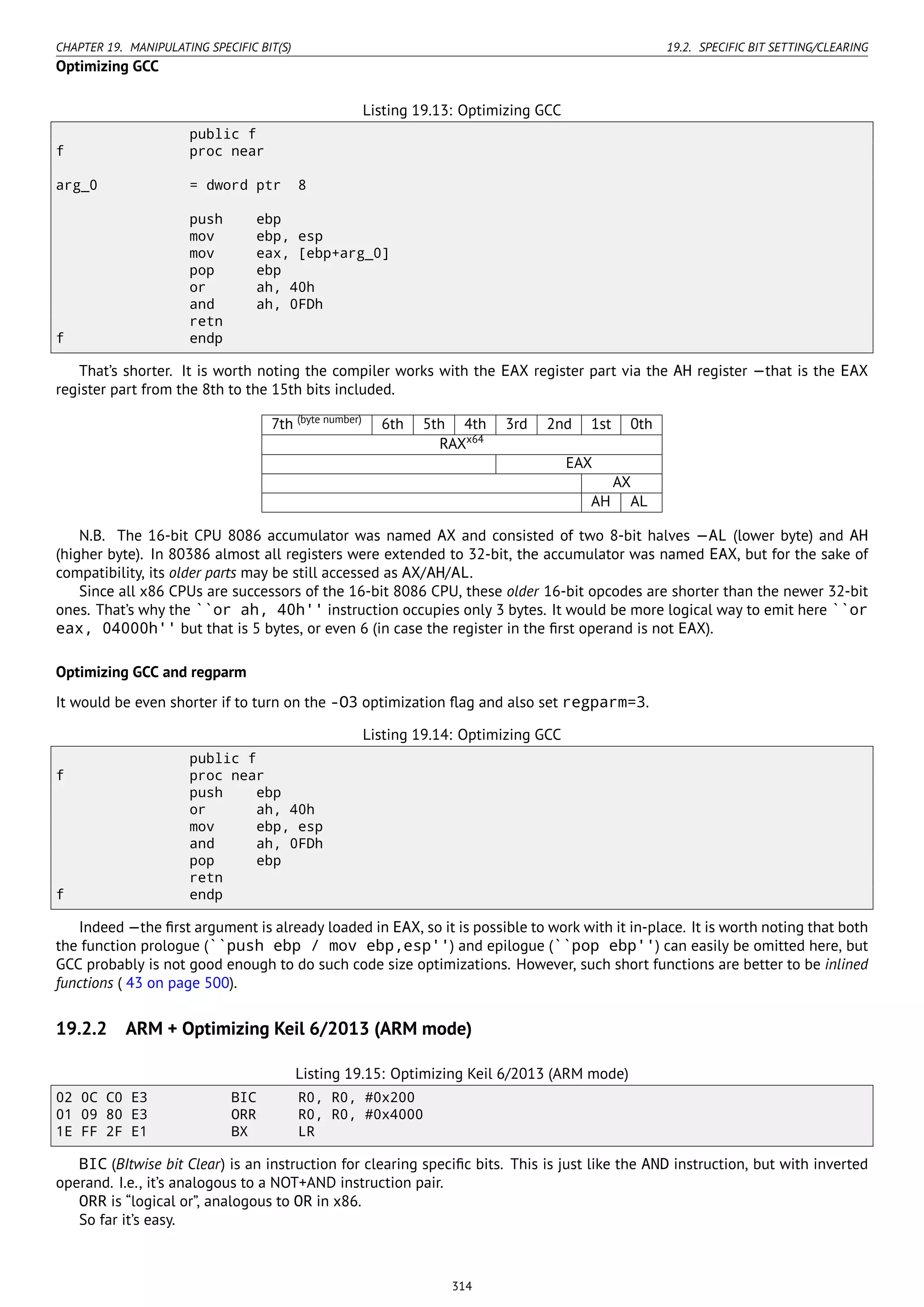 CHAPTER 19. MANIPULATING SPECIFIC BIT(S) 19.2. SPECIFIC BIT SETTING/CLEARING
Optimizing GCC
Listing 19.13: Optimizing GCC
public f
f proc near
arg_0 = dword ptr 8
push ebp
mov ebp, esp
mov eax, [ebp+arg_0]
pop ebp
or ah, 40h
and ah, 0FDh
retn
f endp
That’s shorter. It is worth noting the compiler works with the EAX register part via the AH register —that is the EAX
register part from the 8th to the 15th bits included.
7th (byte number)
6th 5th 4th 3rd 2nd 1st 0th
RAXx64
EAX
AX
AH AL
N.B. The 16-bit CPU 8086 accumulator was named AX and consisted of two 8-bit halves —AL (lower byte) and AH
(higher byte). In 80386 almost all registers were extended to 32-bit, the accumulator was named EAX, but for the sake of
compatibility, its older parts may be still accessed as AX/AH/AL.
Since all x86 CPUs are successors of the 16-bit 8086 CPU, these older 16-bit opcodes are shorter than the newer 32-bit
ones. That’s why the ``or ah, 40h'' instruction occupies only 3 bytes. It would be more logical way to emit here ``or
eax, 04000h'' but that is 5 bytes, or even 6 (in case the register in the ﬁrst operand is not EAX).
Optimizing GCC and regparm
It would be even shorter if to turn on the -O3 optimization ﬂag and also set regparm=3.
Listing 19.14: Optimizing GCC
public f
f proc near
push ebp
or ah, 40h
mov ebp, esp
and ah, 0FDh
pop ebp
retn
f endp
Indeed —the ﬁrst argument is already loaded in EAX, so it is possible to work with it in-place. It is worth noting that both
the function prologue (``push ebp / mov ebp,esp'') and epilogue (``pop ebp'') can easily be omitted here, but
GCC probably is not good enough to do such code size optimizations. However, such short functions are better to be inlined
functions ( 43 on page 500).
19.2.2 ARM + Optimizing Keil 6/2013 (ARM mode)
Listing 19.15: Optimizing Keil 6/2013 (ARM mode)
02 0C C0 E3 BIC R0, R0, #0x200
01 09 80 E3 ORR R0, R0, #0x4000
1E FF 2F E1 BX LR
BIC (BItwise bit Clear) is an instruction for clearing speciﬁc bits. This is just like the AND instruction, but with inverted
operand. I.e., it’s analogous to a NOT+AND instruction pair.
ORR is “logical or”, analogous to OR in x86.
So far it’s easy.
314
 