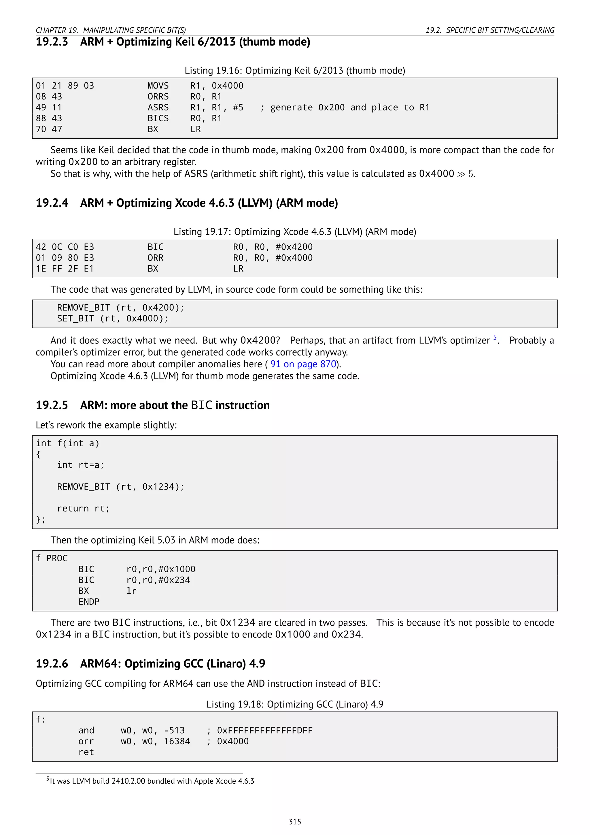 CHAPTER 19. MANIPULATING SPECIFIC BIT(S) 19.2. SPECIFIC BIT SETTING/CLEARING
19.2.3 ARM + Optimizing Keil 6/2013 (thumb mode)
Listing 19.16: Optimizing Keil 6/2013 (thumb mode)
01 21 89 03 MOVS R1, 0x4000
08 43 ORRS R0, R1
49 11 ASRS R1, R1, #5 ; generate 0x200 and place to R1
88 43 BICS R0, R1
70 47 BX LR
Seems like Keil decided that the code in thumb mode, making 0x200 from 0x4000, is more compact than the code for
writing 0x200 to an arbitrary register.
So that is why, with the help of ASRS (arithmetic shift right), this value is calculated as 0x4000 ≫ 5.
19.2.4 ARM + Optimizing Xcode 4.6.3 (LLVM) (ARM mode)
Listing 19.17: Optimizing Xcode 4.6.3 (LLVM) (ARM mode)
42 0C C0 E3 BIC R0, R0, #0x4200
01 09 80 E3 ORR R0, R0, #0x4000
1E FF 2F E1 BX LR
The code that was generated by LLVM, in source code form could be something like this:
REMOVE_BIT (rt, 0x4200);
SET_BIT (rt, 0x4000);
And it does exactly what we need. But why 0x4200? Perhaps, that an artifact from LLVM’s optimizer 5
. Probably a
compiler’s optimizer error, but the generated code works correctly anyway.
You can read more about compiler anomalies here ( 91 on page 870).
Optimizing Xcode 4.6.3 (LLVM) for thumb mode generates the same code.
19.2.5 ARM: more about the BIC instruction
Let’s rework the example slightly:
int f(int a)
{
int rt=a;
REMOVE_BIT (rt, 0x1234);
return rt;
};
Then the optimizing Keil 5.03 in ARM mode does:
f PROC
BIC r0,r0,#0x1000
BIC r0,r0,#0x234
BX lr
ENDP
There are two BIC instructions, i.e., bit 0x1234 are cleared in two passes. This is because it’s not possible to encode
0x1234 in a BIC instruction, but it’s possible to encode 0x1000 and 0x234.
19.2.6 ARM64: Optimizing GCC (Linaro) 4.9
Optimizing GCC compiling for ARM64 can use the AND instruction instead of BIC:
Listing 19.18: Optimizing GCC (Linaro) 4.9
f:
and w0, w0, -513 ; 0xFFFFFFFFFFFFFDFF
orr w0, w0, 16384 ; 0x4000
ret
5It was LLVM build 2410.2.00 bundled with Apple Xcode 4.6.3
315
 