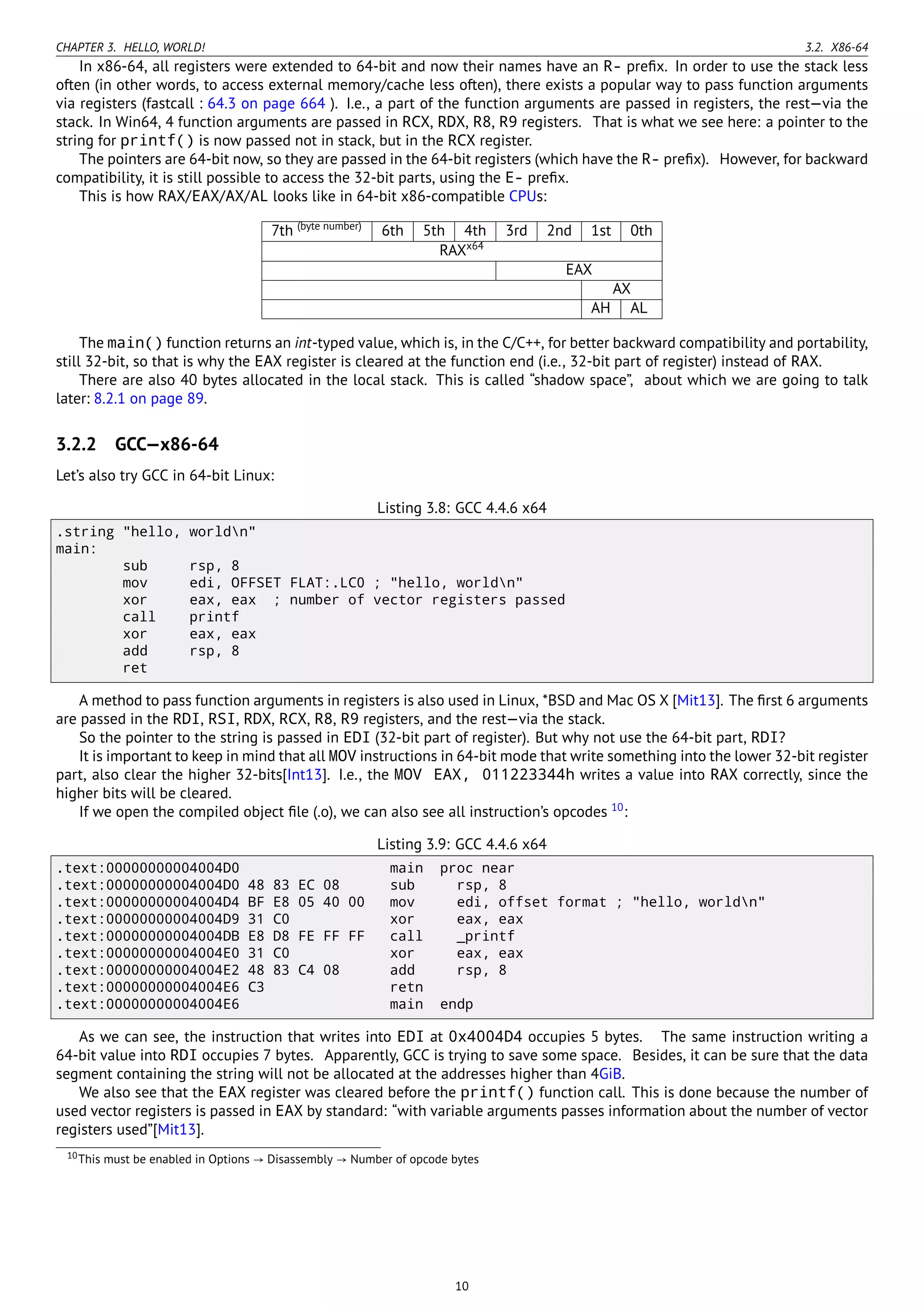 CHAPTER 3. HELLO, WORLD! 3.2. X86-64
In x86-64, all registers were extended to 64-bit and now their names have an R- preﬁx. In order to use the stack less
often (in other words, to access external memory/cache less often), there exists a popular way to pass function arguments
via registers (fastcall : 64.3 on page 664 ). I.e., a part of the function arguments are passed in registers, the rest—via the
stack. In Win64, 4 function arguments are passed in RCX, RDX, R8, R9 registers. That is what we see here: a pointer to the
string for printf() is now passed not in stack, but in the RCX register.
The pointers are 64-bit now, so they are passed in the 64-bit registers (which have the R- preﬁx). However, for backward
compatibility, it is still possible to access the 32-bit parts, using the E- preﬁx.
This is how RAX/EAX/AX/AL looks like in 64-bit x86-compatible CPUs:
7th (byte number)
6th 5th 4th 3rd 2nd 1st 0th
RAXx64
EAX
AX
AH AL
The main() function returns an int-typed value, which is, in the C/C++, for better backward compatibility and portability,
still 32-bit, so that is why the EAX register is cleared at the function end (i.e., 32-bit part of register) instead of RAX.
There are also 40 bytes allocated in the local stack. This is called “shadow space”, about which we are going to talk
later: 8.2.1 on page 89.
3.2.2 GCC—x86-64
Let’s also try GCC in 64-bit Linux:
Listing 3.8: GCC 4.4.6 x64
.string "hello, worldn"
main:
sub rsp, 8
mov edi, OFFSET FLAT:.LC0 ; "hello, worldn"
xor eax, eax ; number of vector registers passed
call printf
xor eax, eax
add rsp, 8
ret
A method to pass function arguments in registers is also used in Linux, *BSD and Mac OS X [Mit13]. The ﬁrst 6 arguments
are passed in the RDI, RSI, RDX, RCX, R8, R9 registers, and the rest—via the stack.
So the pointer to the string is passed in EDI (32-bit part of register). But why not use the 64-bit part, RDI?
It is important to keep in mind that all MOV instructions in 64-bit mode that write something into the lower 32-bit register
part, also clear the higher 32-bits[Int13]. I.e., the MOV EAX, 011223344h writes a value into RAX correctly, since the
higher bits will be cleared.
If we open the compiled object ﬁle (.o), we can also see all instruction’s opcodes 10
:
Listing 3.9: GCC 4.4.6 x64
.text:00000000004004D0 main proc near
.text:00000000004004D0 48 83 EC 08 sub rsp, 8
.text:00000000004004D4 BF E8 05 40 00 mov edi, offset format ; "hello, worldn"
.text:00000000004004D9 31 C0 xor eax, eax
.text:00000000004004DB E8 D8 FE FF FF call _printf
.text:00000000004004E0 31 C0 xor eax, eax
.text:00000000004004E2 48 83 C4 08 add rsp, 8
.text:00000000004004E6 C3 retn
.text:00000000004004E6 main endp
As we can see, the instruction that writes into EDI at 0x4004D4 occupies 5 bytes. The same instruction writing a
64-bit value into RDI occupies 7 bytes. Apparently, GCC is trying to save some space. Besides, it can be sure that the data
segment containing the string will not be allocated at the addresses higher than 4GiB.
We also see that the EAX register was cleared before the printf() function call. This is done because the number of
used vector registers is passed in EAX by standard: “with variable arguments passes information about the number of vector
registers used”[Mit13].
10This must be enabled in Options → Disassembly → Number of opcode bytes
10
 