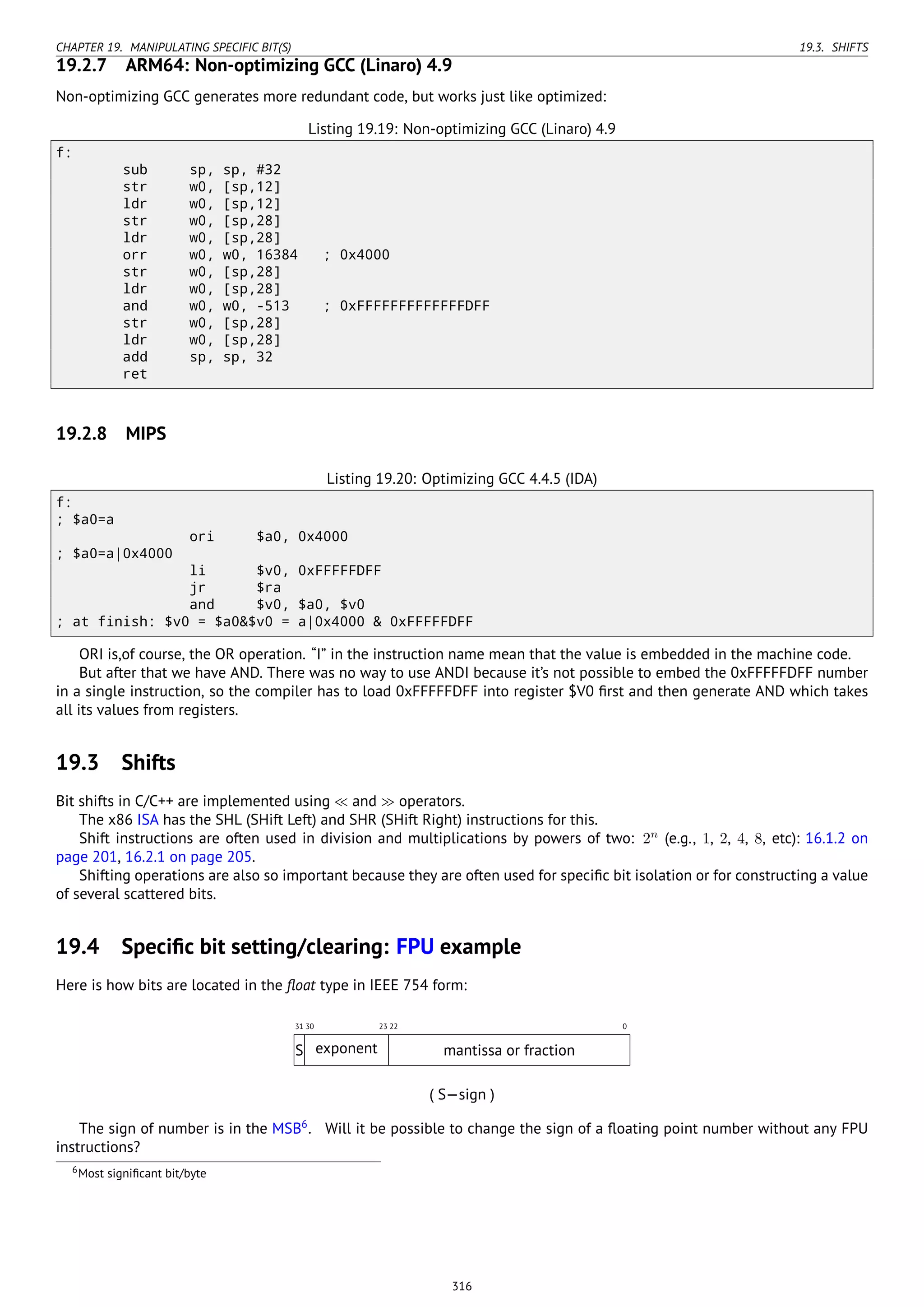 CHAPTER 19. MANIPULATING SPECIFIC BIT(S) 19.3. SHIFTS
19.2.7 ARM64: Non-optimizing GCC (Linaro) 4.9
Non-optimizing GCC generates more redundant code, but works just like optimized:
Listing 19.19: Non-optimizing GCC (Linaro) 4.9
f:
sub sp, sp, #32
str w0, [sp,12]
ldr w0, [sp,12]
str w0, [sp,28]
ldr w0, [sp,28]
orr w0, w0, 16384 ; 0x4000
str w0, [sp,28]
ldr w0, [sp,28]
and w0, w0, -513 ; 0xFFFFFFFFFFFFFDFF
str w0, [sp,28]
ldr w0, [sp,28]
add sp, sp, 32
ret
19.2.8 MIPS
Listing 19.20: Optimizing GCC 4.4.5 (IDA)
f:
; $a0=a
ori $a0, 0x4000
; $a0=a|0x4000
li $v0, 0xFFFFFDFF
jr $ra
and $v0, $a0, $v0
; at finish: $v0 = $a0&$v0 = a|0x4000 & 0xFFFFFDFF
ORI is,of course, the OR operation. “I” in the instruction name mean that the value is embedded in the machine code.
But after that we have AND. There was no way to use ANDI because it’s not possible to embed the 0xFFFFFDFF number
in a single instruction, so the compiler has to load 0xFFFFFDFF into register $V0 ﬁrst and then generate AND which takes
all its values from registers.
19.3 Shifts
Bit shifts in C/C++ are implemented using ≪ and ≫ operators.
The x86 ISA has the SHL (SHift Left) and SHR (SHift Right) instructions for this.
Shift instructions are often used in division and multiplications by powers of two: 2n
(e.g., 1, 2, 4, 8, etc): 16.1.2 on
page 201, 16.2.1 on page 205.
Shifting operations are also so important because they are often used for speciﬁc bit isolation or for constructing a value
of several scattered bits.
19.4 Speciﬁc bit setting/clearing: FPU example
Here is how bits are located in the ﬂoat type in IEEE 754 form:
022233031
S exponent mantissa or fraction
( S—sign )
The sign of number is in the MSB6
. Will it be possible to change the sign of a ﬂoating point number without any FPU
instructions?
6Most signiﬁcant bit/byte
316
 