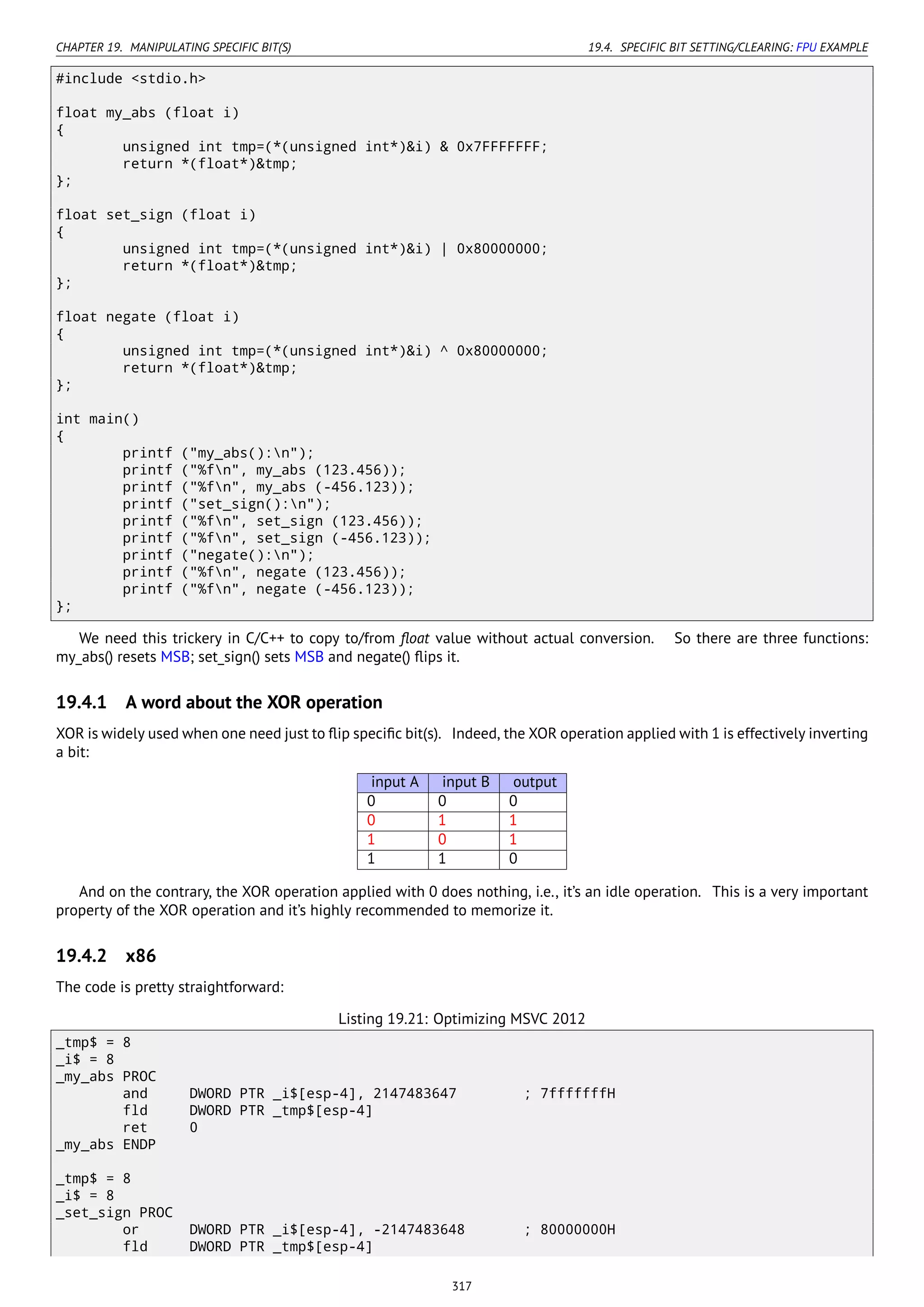 CHAPTER 19. MANIPULATING SPECIFIC BIT(S) 19.4. SPECIFIC BIT SETTING/CLEARING: FPU EXAMPLE
#include <stdio.h>
float my_abs (float i)
{
unsigned int tmp=(*(unsigned int*)&i) & 0x7FFFFFFF;
return *(float*)&tmp;
};
float set_sign (float i)
{
unsigned int tmp=(*(unsigned int*)&i) | 0x80000000;
return *(float*)&tmp;
};
float negate (float i)
{
unsigned int tmp=(*(unsigned int*)&i) ^ 0x80000000;
return *(float*)&tmp;
};
int main()
{
printf ("my_abs():n");
printf ("%fn", my_abs (123.456));
printf ("%fn", my_abs (-456.123));
printf ("set_sign():n");
printf ("%fn", set_sign (123.456));
printf ("%fn", set_sign (-456.123));
printf ("negate():n");
printf ("%fn", negate (123.456));
printf ("%fn", negate (-456.123));
};
We need this trickery in C/C++ to copy to/from ﬂoat value without actual conversion. So there are three functions:
my_abs() resets MSB; set_sign() sets MSB and negate() ﬂips it.
19.4.1 A word about the XOR operation
XOR is widely used when one need just to ﬂip speciﬁc bit(s). Indeed, the XOR operation applied with 1 is effectively inverting
a bit:
input A input B output
0 0 0
0 1 1
1 0 1
1 1 0
And on the contrary, the XOR operation applied with 0 does nothing, i.e., it’s an idle operation. This is a very important
property of the XOR operation and it’s highly recommended to memorize it.
19.4.2 x86
The code is pretty straightforward:
Listing 19.21: Optimizing MSVC 2012
_tmp$ = 8
_i$ = 8
_my_abs PROC
and DWORD PTR _i$[esp-4], 2147483647 ; 7fffffffH
fld DWORD PTR _tmp$[esp-4]
ret 0
_my_abs ENDP
_tmp$ = 8
_i$ = 8
_set_sign PROC
or DWORD PTR _i$[esp-4], -2147483648 ; 80000000H
fld DWORD PTR _tmp$[esp-4]
317
 