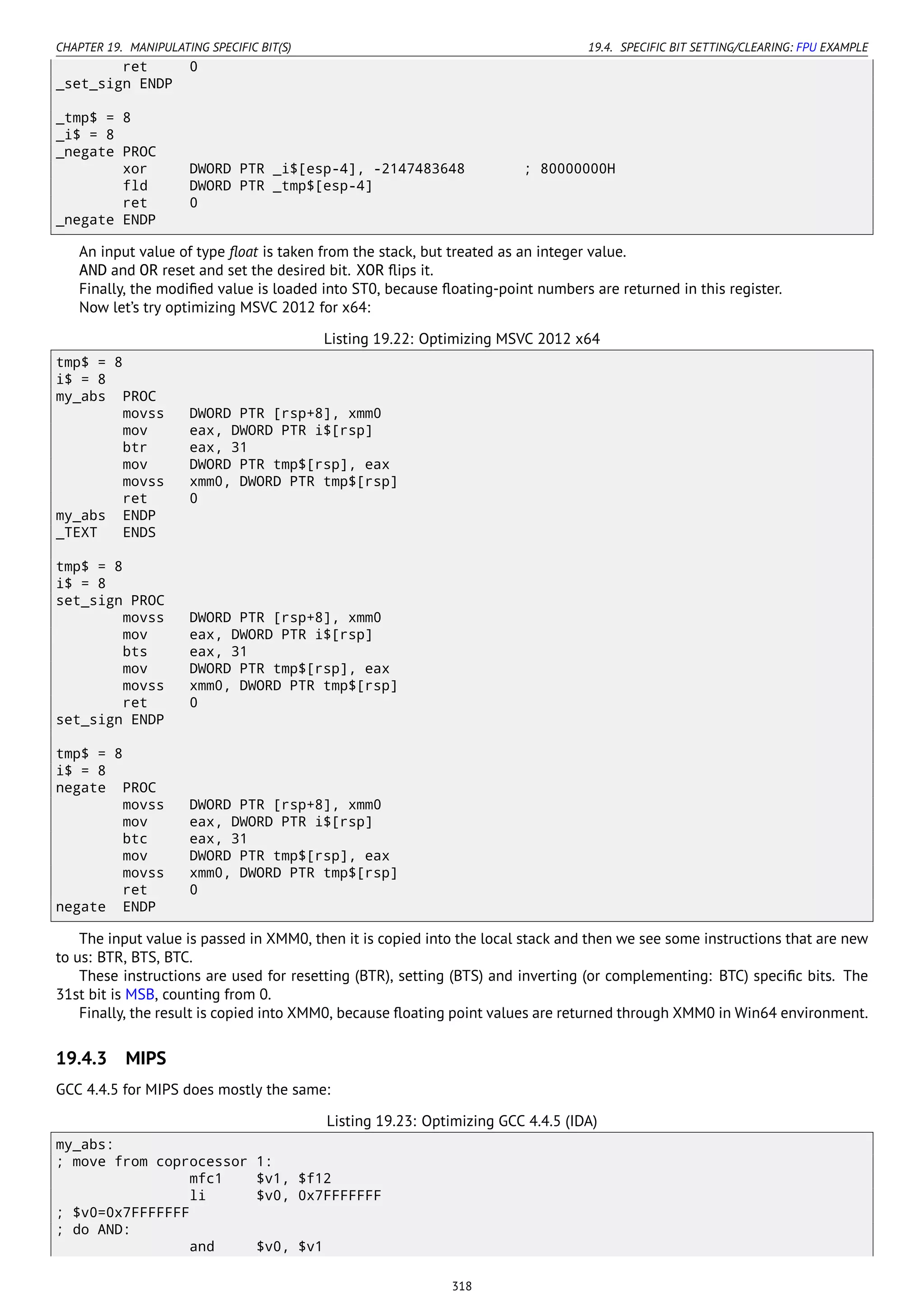 CHAPTER 19. MANIPULATING SPECIFIC BIT(S) 19.4. SPECIFIC BIT SETTING/CLEARING: FPU EXAMPLE
ret 0
_set_sign ENDP
_tmp$ = 8
_i$ = 8
_negate PROC
xor DWORD PTR _i$[esp-4], -2147483648 ; 80000000H
fld DWORD PTR _tmp$[esp-4]
ret 0
_negate ENDP
An input value of type ﬂoat is taken from the stack, but treated as an integer value.
AND and OR reset and set the desired bit. XOR ﬂips it.
Finally, the modiﬁed value is loaded into ST0, because ﬂoating-point numbers are returned in this register.
Now let’s try optimizing MSVC 2012 for x64:
Listing 19.22: Optimizing MSVC 2012 x64
tmp$ = 8
i$ = 8
my_abs PROC
movss DWORD PTR [rsp+8], xmm0
mov eax, DWORD PTR i$[rsp]
btr eax, 31
mov DWORD PTR tmp$[rsp], eax
movss xmm0, DWORD PTR tmp$[rsp]
ret 0
my_abs ENDP
_TEXT ENDS
tmp$ = 8
i$ = 8
set_sign PROC
movss DWORD PTR [rsp+8], xmm0
mov eax, DWORD PTR i$[rsp]
bts eax, 31
mov DWORD PTR tmp$[rsp], eax
movss xmm0, DWORD PTR tmp$[rsp]
ret 0
set_sign ENDP
tmp$ = 8
i$ = 8
negate PROC
movss DWORD PTR [rsp+8], xmm0
mov eax, DWORD PTR i$[rsp]
btc eax, 31
mov DWORD PTR tmp$[rsp], eax
movss xmm0, DWORD PTR tmp$[rsp]
ret 0
negate ENDP
The input value is passed in XMM0, then it is copied into the local stack and then we see some instructions that are new
to us: BTR, BTS, BTC.
These instructions are used for resetting (BTR), setting (BTS) and inverting (or complementing: BTC) speciﬁc bits. The
31st bit is MSB, counting from 0.
Finally, the result is copied into XMM0, because ﬂoating point values are returned through XMM0 in Win64 environment.
19.4.3 MIPS
GCC 4.4.5 for MIPS does mostly the same:
Listing 19.23: Optimizing GCC 4.4.5 (IDA)
my_abs:
; move from coprocessor 1:
mfc1 $v1, $f12
li $v0, 0x7FFFFFFF
; $v0=0x7FFFFFFF
; do AND:
and $v0, $v1
318
 