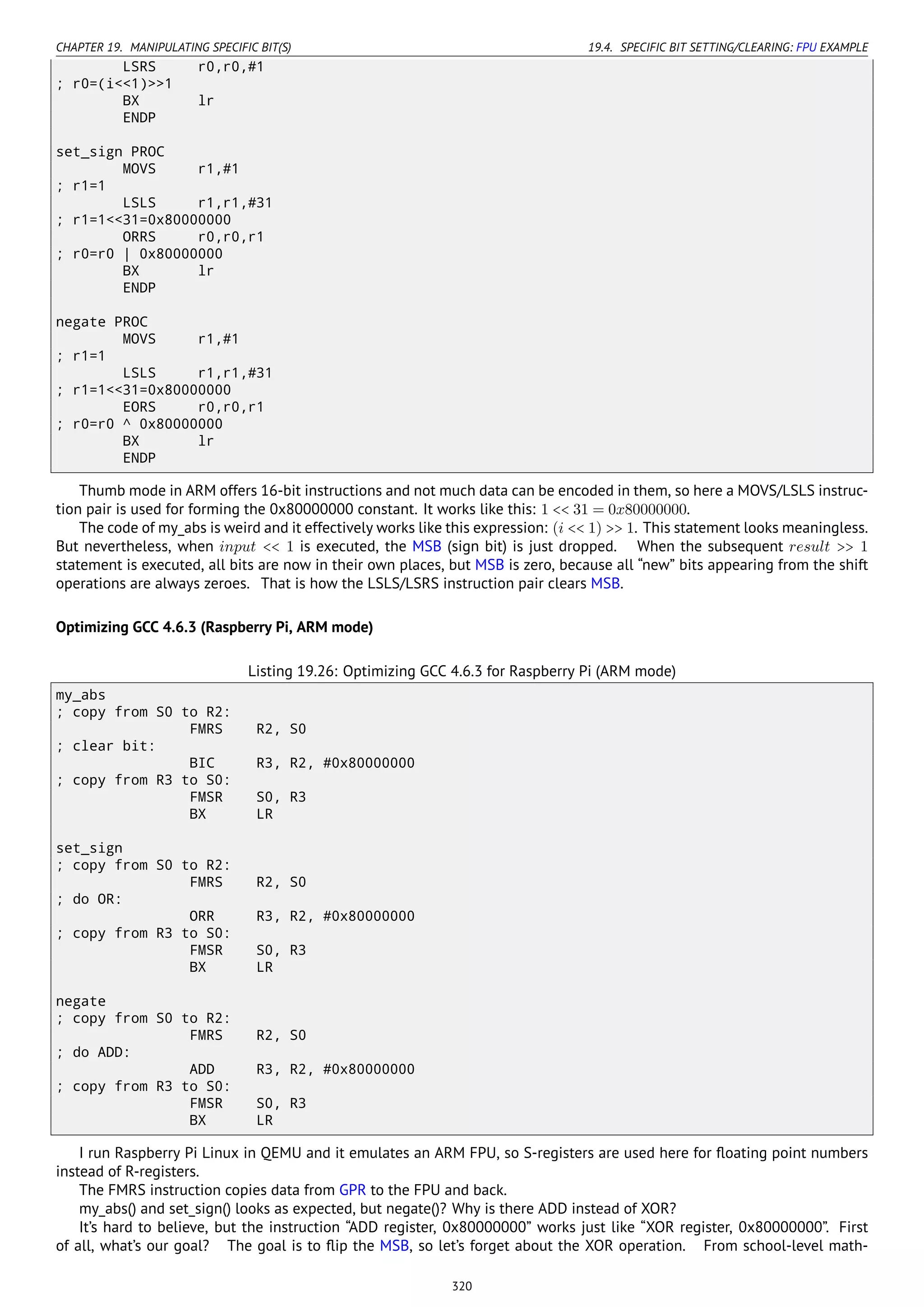 CHAPTER 19. MANIPULATING SPECIFIC BIT(S) 19.4. SPECIFIC BIT SETTING/CLEARING: FPU EXAMPLE
LSRS r0,r0,#1
; r0=(i<<1)>>1
BX lr
ENDP
set_sign PROC
MOVS r1,#1
; r1=1
LSLS r1,r1,#31
; r1=1<<31=0x80000000
ORRS r0,r0,r1
; r0=r0 | 0x80000000
BX lr
ENDP
negate PROC
MOVS r1,#1
; r1=1
LSLS r1,r1,#31
; r1=1<<31=0x80000000
EORS r0,r0,r1
; r0=r0 ^ 0x80000000
BX lr
ENDP
Thumb mode in ARM offers 16-bit instructions and not much data can be encoded in them, so here a MOVS/LSLS instruc-
tion pair is used for forming the 0x80000000 constant. It works like this: 1 << 31 = 0x80000000.
The code of my_abs is weird and it effectively works like this expression: (i << 1) >> 1. This statement looks meaningless.
But nevertheless, when input << 1 is executed, the MSB (sign bit) is just dropped. When the subsequent result >> 1
statement is executed, all bits are now in their own places, but MSB is zero, because all “new” bits appearing from the shift
operations are always zeroes. That is how the LSLS/LSRS instruction pair clears MSB.
Optimizing GCC 4.6.3 (Raspberry Pi, ARM mode)
Listing 19.26: Optimizing GCC 4.6.3 for Raspberry Pi (ARM mode)
my_abs
; copy from S0 to R2:
FMRS R2, S0
; clear bit:
BIC R3, R2, #0x80000000
; copy from R3 to S0:
FMSR S0, R3
BX LR
set_sign
; copy from S0 to R2:
FMRS R2, S0
; do OR:
ORR R3, R2, #0x80000000
; copy from R3 to S0:
FMSR S0, R3
BX LR
negate
; copy from S0 to R2:
FMRS R2, S0
; do ADD:
ADD R3, R2, #0x80000000
; copy from R3 to S0:
FMSR S0, R3
BX LR
I run Raspberry Pi Linux in QEMU and it emulates an ARM FPU, so S-registers are used here for ﬂoating point numbers
instead of R-registers.
The FMRS instruction copies data from GPR to the FPU and back.
my_abs() and set_sign() looks as expected, but negate()? Why is there ADD instead of XOR?
It’s hard to believe, but the instruction “ADD register, 0x80000000” works just like “XOR register, 0x80000000”. First
of all, what’s our goal? The goal is to ﬂip the MSB, so let’s forget about the XOR operation. From school-level math-
320
 