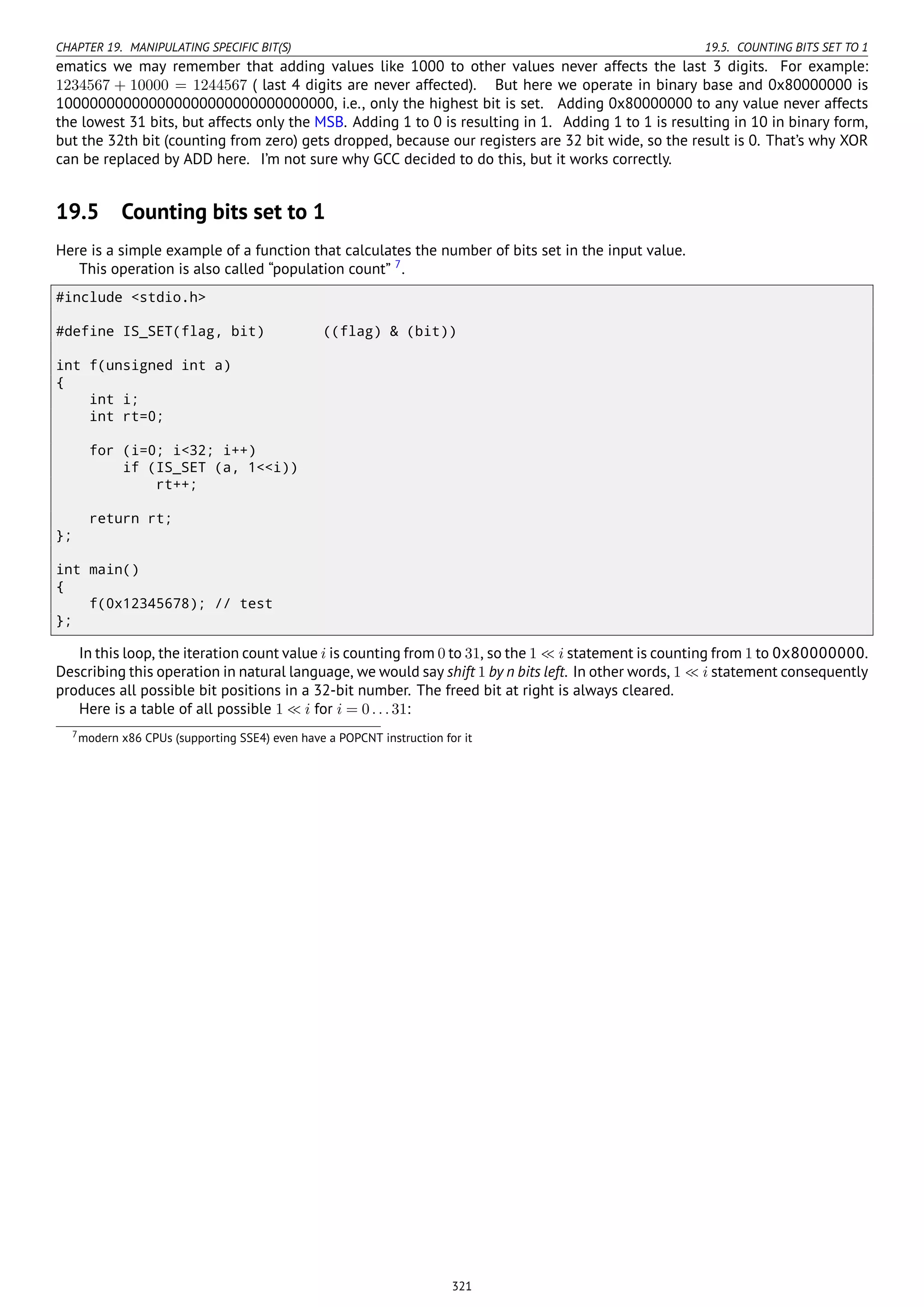 CHAPTER 19. MANIPULATING SPECIFIC BIT(S) 19.5. COUNTING BITS SET TO 1
ematics we may remember that adding values like 1000 to other values never affects the last 3 digits. For example:
1234567 + 10000 = 1244567 ( last 4 digits are never affected). But here we operate in binary base and 0x80000000 is
100000000000000000000000000000000, i.e., only the highest bit is set. Adding 0x80000000 to any value never affects
the lowest 31 bits, but affects only the MSB. Adding 1 to 0 is resulting in 1. Adding 1 to 1 is resulting in 10 in binary form,
but the 32th bit (counting from zero) gets dropped, because our registers are 32 bit wide, so the result is 0. That’s why XOR
can be replaced by ADD here. I’m not sure why GCC decided to do this, but it works correctly.
19.5 Counting bits set to 1
Here is a simple example of a function that calculates the number of bits set in the input value.
This operation is also called “population count” 7
.
#include <stdio.h>
#define IS_SET(flag, bit) ((flag) & (bit))
int f(unsigned int a)
{
int i;
int rt=0;
for (i=0; i<32; i++)
if (IS_SET (a, 1<<i))
rt++;
return rt;
};
int main()
{
f(0x12345678); // test
};
In this loop, the iteration count value i is counting from 0 to 31, so the 1 ≪ i statement is counting from 1 to 0x80000000.
Describing this operation in natural language, we would say shift 1 by n bits left. In other words, 1 ≪ i statement consequently
produces all possible bit positions in a 32-bit number. The freed bit at right is always cleared.
Here is a table of all possible 1 ≪ i for i = 0...31:
7modern x86 CPUs (supporting SSE4) even have a POPCNT instruction for it
321
 