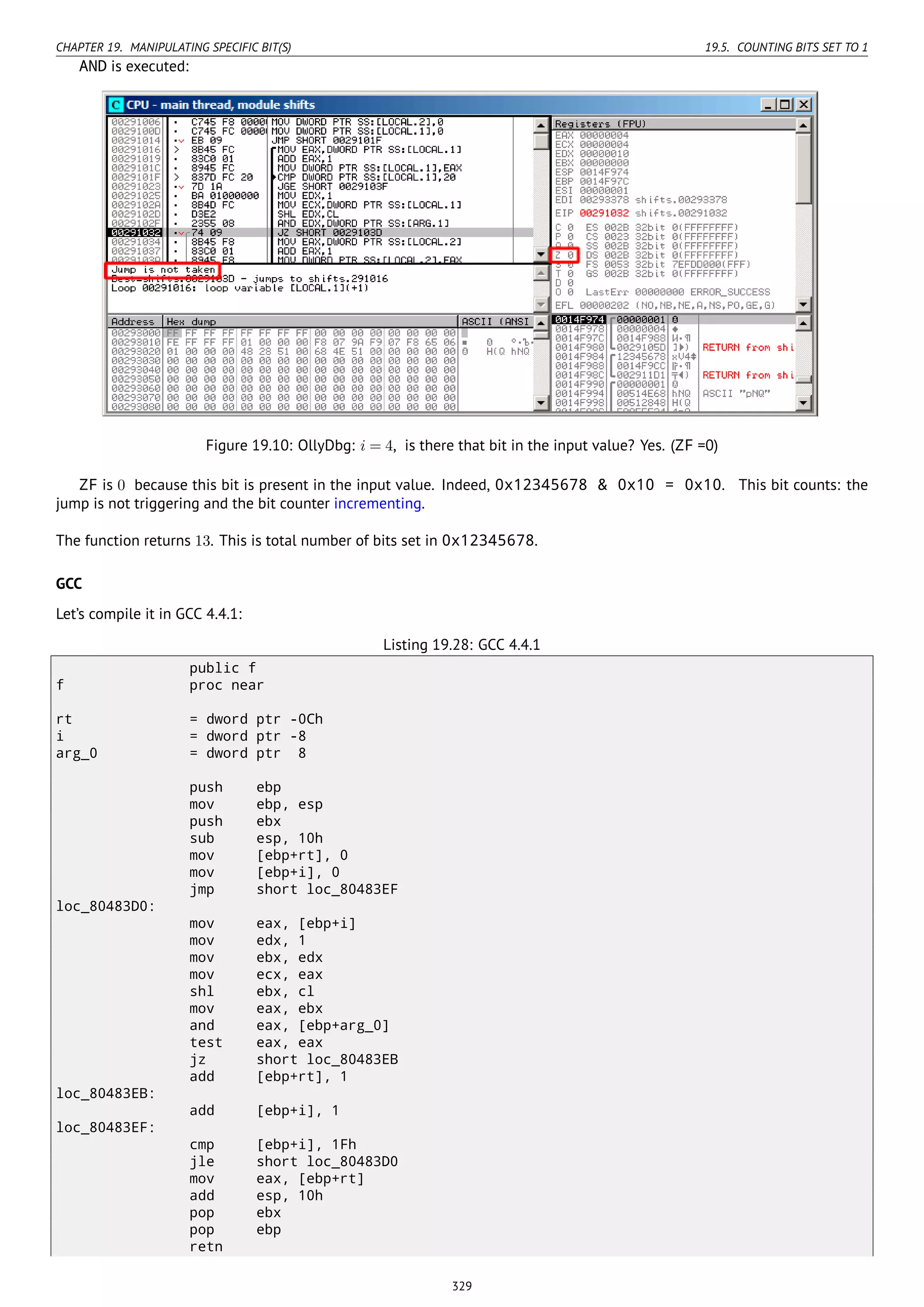 CHAPTER 19. MANIPULATING SPECIFIC BIT(S) 19.5. COUNTING BITS SET TO 1
AND is executed:
Figure 19.10: OllyDbg: i = 4, is there that bit in the input value? Yes. (ZF =0)
ZF is 0 because this bit is present in the input value. Indeed, 0x12345678 & 0x10 = 0x10. This bit counts: the
jump is not triggering and the bit counter incrementing.
The function returns 13. This is total number of bits set in 0x12345678.
GCC
Let’s compile it in GCC 4.4.1:
Listing 19.28: GCC 4.4.1
public f
f proc near
rt = dword ptr -0Ch
i = dword ptr -8
arg_0 = dword ptr 8
push ebp
mov ebp, esp
push ebx
sub esp, 10h
mov [ebp+rt], 0
mov [ebp+i], 0
jmp short loc_80483EF
loc_80483D0:
mov eax, [ebp+i]
mov edx, 1
mov ebx, edx
mov ecx, eax
shl ebx, cl
mov eax, ebx
and eax, [ebp+arg_0]
test eax, eax
jz short loc_80483EB
add [ebp+rt], 1
loc_80483EB:
add [ebp+i], 1
loc_80483EF:
cmp [ebp+i], 1Fh
jle short loc_80483D0
mov eax, [ebp+rt]
add esp, 10h
pop ebx
pop ebp
retn
329
 